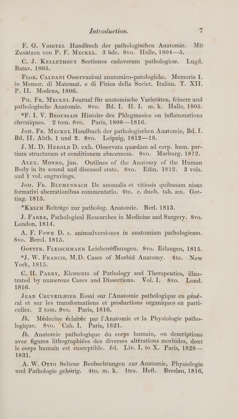 F. G. Vorete~n Handbuch der pathologischen Anatomie. Mit Zusatzen von P. F. Mecxenu. 3 bde. 8vo. Halle, 1804—5. C. J. KEtLetHovuT Sectiones cadaverum pathologice. Lugd. Batav. 1805. Fror. Canpant Osservazioni anatomico-patologiche. Memoria I. in Memor. di Matemat. e di Fisica della Societ. Italian. T. XII. P. IJ. Modena, 1806. Pu. Fr. Mecxet Journal fiir anatomische Varietaten, feinere und pathologische Anatomie. 8vo. Bd. I. H. I. m.k. Halle, 1805. *F. I. V. Broussais Histoire des Phlegmasies ou inflammations chroniques. 2 tom. 8vo. Paris, 1808—1816. Jou. Fr. Mecxet Handbuch der pathologischen Anatomie, Bd. I. Bd. II. Abth. 1 und 2. 8vo. Leipzig, 1812—18. J. M. D. Herotp D. exh. Observata queedam ad corp. hum. par- tium structuram et conditionem abnormem. 8vo. Marburg. 1812. Arex. Monro, jun. Outlines of the Anatomy of the Human Body im its sound and diseased state. Svo. Edin. 1812. 3 vols. and 1 vol. engravings. Jou. Fr. Brumenspacu De anomalis et vitiosis quibusam nisus formativi aberrationibus commentatio. 4to. c. duob. tab. zn. Got- ting. 1813. *Kztcu Beitrage zur patholog. Anatomie. Berl. 1813. J. Farrz, Pathological Researches in Medicine and Surgery. 8vo. London, 1814. A. F. Fowre D. s. animadversiones in anatomiam pathologicam. 8vo. Berol. 1815. GotTtrrR. FLerscHMANN Leichenoffnungen. 8vo. Erlangen, 1815. *J, W. Francis, M.D. Cases of Morbid Anatomy. 4to. New York, 1815: C. H. Parry, Elements of Pathology and Therapeutics, illus- trated by numerous Cases and Dissections. Vol. I. 8vo. Lond. 1816. Jean Cruveiurer Essai sur |’Anatomie pathologique en géné- ral et sur les transformations et productions organiques en parti- culier.. 2 tom. 8vo; ‘Paris, 1816. Ib. Médecine éclairée par l’Anatomie et la Physiologie patho- logique. 8vo. Cah. I. Paris, 1821. Ib, Anatomie pathologique du corps humain, ou descriptions avec figures lithographiées des diverses alterations morbides, dont le corps humain est susceptible. fol. Liv. I. to X. Paris, 1828 -— 1831. A. W. Orto Seltene Beobachtungen zur Anatomie, Physiologie und Pathologie gehorig. 4to. m. k. Ites. Heft. Breslau, 1816,
