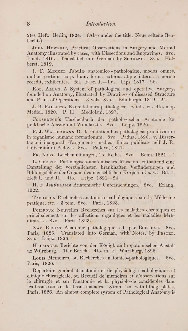 2tes Heft. Berlin, 1824. (Also under the title, Neue seltene Beo- bacht. ) Joun Howsurip, Practical Observations in Surgery and Morbid Anatomy illustrated by cases, with Dissections and Engravings. 8vo. Lond. 1816. ‘Translated into German by ScuuuzEe. 8vo. Hal- berst. 1819. J. F. Mrcxert Tabulee anatomico - pathologicee, modos omnes, quibus partium corp. hum. forma externa atque interna a norma recedit, exhibentes. fol. Fasc. I.—IV. Lips. 1817—26. Ros. Arian, A System of pathological and operative Surgery, founded on Anatomy, illustrated by Drawings of diseased Structure and Plans of Operations. 3 vols. 8vo. Edinburgh, 1819—24. J.B. Pattetrra Exercitationes pathologice. c. tab. en. 4to. maj. Mediol. 1820. P.II. Mediolani, 1827. Conssrucn’s Taschenbuch der pathologischen Anatomie fur | praktische Aerzte und Wundarzte. 8vo. Leipz. 1820. P. J. Wassermann D. de mutationibus pathologicis primitivarum in organismo humano formationum. 8vo. Padua, 1820. v. Disser- tazioni inaugurali d’argomento medico-clinico publicate nell’ J. R. Universita di Padova. 8vo. Padova, 1821. | Fr. Nasse Leichenoffnungen, Ite Reihe. 8vo. Bonn, 1821. L. Crerutti Pathologisch-anatomisches Museum, enthaltend eine Darstellung der vorztiglichsten krankhaften Veranderungen und Bildungsfehler der Organe des menschlichen Korpers u. s. w. Bd. I. Heft I. und II. 4to. Leipz. 1821—24. H. F. Jsenrtamm Anatomische Untersuchungen. 8yo. Erlang. 1822. Tacueron Recherches Aa untibong aetteellasvi pes sur la oe pratique, etc. 3 tom. 8vo. Paris, 1823. Poitrovux Nouvelles Recherches sur les maladies: chroniques et principalement sur les affections eget et: les maladies héré- ditaires. . 8vo. Paris, 1823. Xav. Bicuat Anatomie pathologique, ed. par. BotssEau. 8vo. Paris, 1825. Translated into German, with Notes, by Prstet. 8vo. Leipz. 1826. 3 Hevsincer Berichte von der KOnigl. anthropotomischen Anstalt uz Wurzburg. Iter Bericht. 4to. m. k. Wurzburg, 1826. Lourts Memoires, ou Recherches anatomico- -pathologiques. 8vo. Paris, 1826. Repertoire général d’anatomie et de physiologie pathologiques et clinique chirurgicale, ou Recueil de mémoires et d’observations sur la chirurgie et sur l’anatomie et la physiologie considerées dans les tissus sains et les tissus malades. 8 tom. 4to. with lithog. plates. Paris, 1826. An almost complete system of Pathological Anatomy is