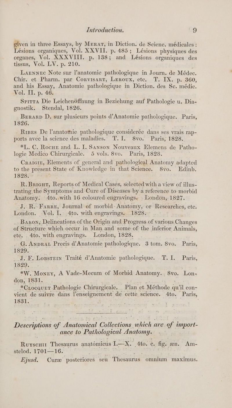 given in three Essays, by Merat, in Diction. de Science. médicales : Lésions organiques, Vol. XXVII. p. 485; Lésions physiques des organes, Vol. XXXVIITI. p. 188; and Lésions organiques des tissus, Vol. LV. p. 210. Larennec Note sur l’anatomie pathologique in Journ. de Médec. Chir. et Pharm. par Corvisart, Leroux, etc. T. IX. p. 360, and his Essay, Anatomie pathologique in Diction. des Sc. médic. Vol. II. p. 46. Sprrta Die Leichen6ffnung in Beziehung auf Pathologie u. Dia- gnostik. Stendal, 1826. Brrarp D. sur plusieurs points d’Anatomie pa ORS oF Paris, 1826. Rises De l’anatomie pathologique considerée dans ses vrais rap- ports avec la science des maladies. T.I. 8vo. Paris, 1828. *1. C; Rocus, and. L. I. eh Nouveaux Elemens de Patho- logie Medico Chirurgicale. 5 vols. 8vo. Paris, 1828. Craiciz, Elements of general and pathological Anatomy adapted to the pipens State of Knowledge in that Science. 8vo. Edinb. 1828. R. Brien, Reports of Medical Cases, selected with a view of illus- trating the Symptoms and Cure of Diseases by a reference to morbid Anatomy. 4to..with 16 coloured engravings. . London, 1827. J. R. Farre, Journal of morbid: Anatomy, oe ete. London. Vol. I.. 4to. with engravings. 1828. Baron, Delineations of the Origin and Progress of various a of. Structure which occur in Man .and some of the inferior Animals, ete. . 4to. with engravings. London, 1828. G. ANDRAL Precis d’ Anatomie pathologique. 3 tom. 8vo. Paris, 1829. fn FE. Logstrr Traité d’Anatomie pathologique. T.I. Paris, 1829. = *W. Monzy, A Vade-Mecum of Morbid Anatomy. 8vo. Lon- don, 1831. *CLocquET Pathologie Chirurgicale. Plan et. Méthode qu’ ‘ con- vient de suivre dans Yenseignement de cette, science. 4to. Paris, 1831. Descseneons of Aehiodint Get clions ‘hie are. satis emport- ance to Pathological Anatomy. , Ruyscntt Thesaurus anatémictis 1—X. Ato. x . fig. en. Am- stelod. 1701—16. Ejqusd. Cure osterneee seu Thesaurus omnium maximus.