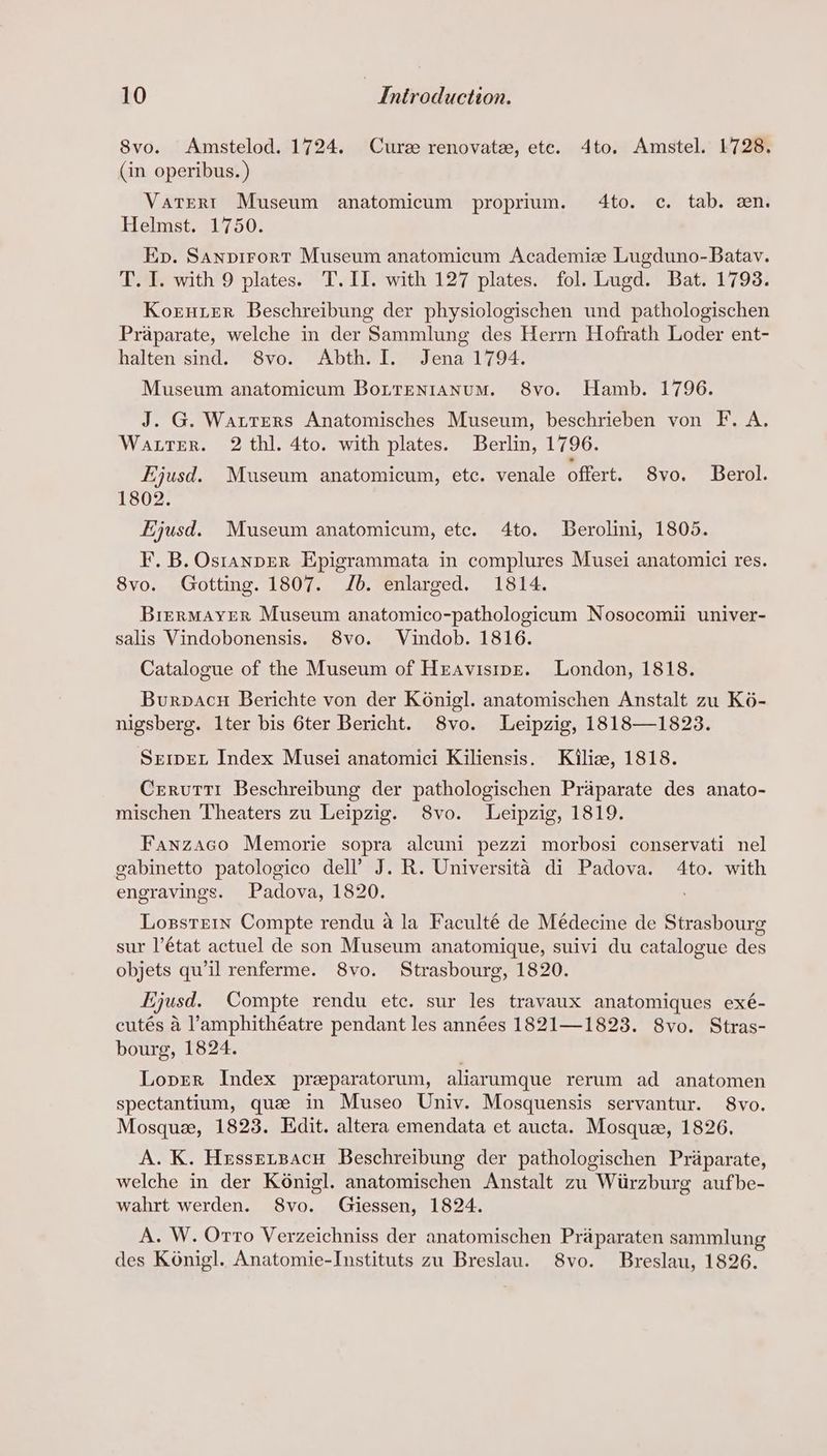 8vo. Amstelod. 1724. Curee renovate, ete. 4dto. Amstel. 1728. (in operibus. ) Vatert Museum anatomicum proprium. 4to. c. tab. en. Helmist, 91/750: Ep. Sanpirort Museum anatomicum Academize Lugduno-Batav. T. 1. with 9 plates. T.II. with 127 plates. fol. Lugd. Bat. 1793. Korner Beschreibung der physiologischen und pathologischen Praparate, welche in der Sammlung des Herrn Hofrath Loder ent- halten sind. 8vo. Abth. I. Jena 1794. Museum anatomicum Borrentanum. 8vo. Hamb. 1796. J. G. Watters Anatomisches Museum, beschrieben von F. A. Water. 2 thi. 4to. with plates. Berlin, 1796. Ejusd. Museum anatomicum, etc. venale offert. 8vo. Berol. 1802. Ejusd. Museum anatomicum, etc. 4to. JBerolini, 1805. F. B. OstanpER Epigrammata in complures Musei anatomici res. 8vo. Gotting. 1807. Jb. enlarged. 1814. BrerMAYER Museum anatomico-pathologicum Nosocomii univer- salis Vindobonensis. 8vo. Vindob. 1816. Catalogue of the Museum of Hravisipr. London, 1818. Burpacu Berichte von der Konigl. anatomischen Anstalt zu K6- nigsberg. 1ter bis 6ter Bericht. 8vo. Leipzig, 1818—1823. SremEL Index Musei anatomici Kiliensis. Kiliz, 1818. Crervutti Beschreibung der pathologischen Praparate des anato- mischen Theaters zu Leipzig. 8vo. Leipzig, 1819. Fanzaco Memorie sopra alcuni pezzi morbosi conservati nel gabinetto patologico dell’ J. R. Universita di Padova. 4to. with engravings. Padova, 1820. Lozgstern Compte rendu a la Faculté de Médecine de Strasbourg sur l’état actuel de son Museum anatomique, suivi du catalogue des objets qu'il renferme. 8vo. Strasbourg, 1820. Ejusd. Compte rendu etc. sur les travaux anatomiques exé- cutés a ’amphithéatre pendant les années 1821—1823. 8vo. Stras- bourg, 1824. Loprer Index preparatorum, aliarumque rerum ad anatomen spectantium, que in Museo Univ. Mosquensis servantur. 8vo. Mosque, 1823. Edit. altera emendata et aucta. Mosque, 1826. A. K. Hrssersacu Beschreibung der pathologischen Priparate, welche in der K6nigl. anatomischen Anstalt zu Wiirzburg aufbe- wahrt werden. S8vo. Giessen, 1824. A. W. Orro Verzeichniss der anatomischen Praparaten sammlung des Konigl. Anatomie-Instituts zu Breslau. S8vo. Breslau, 1826.