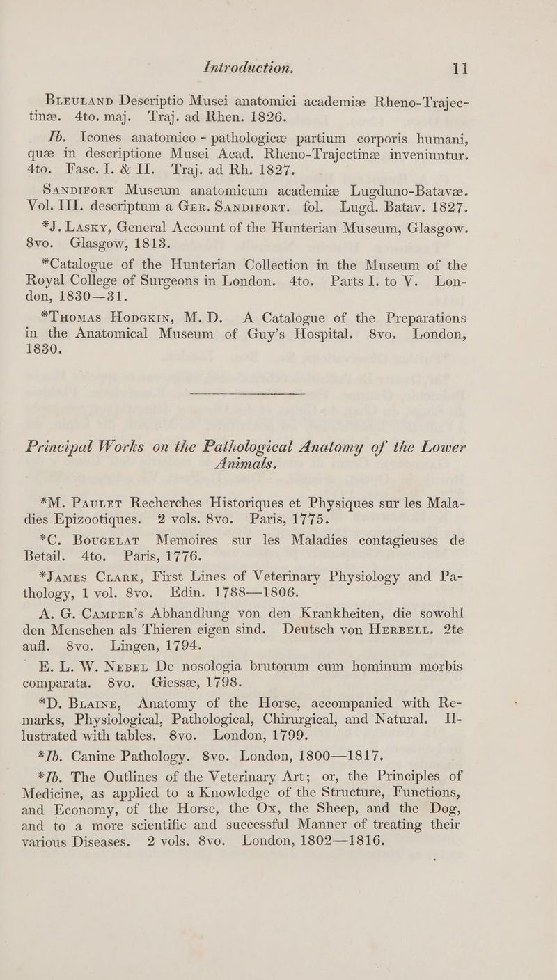 Buievutanp Descriptio Musei anatomici academize Rheno-Trajec- tine. 4to.maj. Traj. ad Rhen. 1826. Ib. Icones anatomico - pathologicee partium corporis humani, que in descriptione Musei Acad. Rheno-Trajectinz inveniuntur. 4fo.., Fase. Il. & Ut... 'Traj. ad Rh, 1827. SanpirorT Museum anatomicum academize Lugduno-Batave. Vol. III. descriptum a Ger. Sanpirort. fol. Lugd. Batav. 1827. *J. Lasky, General Account of the Hunterian Museum, Glasgow. 8vo. Glasgow, 1813. *Catalogue of the Hunterian Collection in the Museum of the Royal College of Surgeons in London. 4to. Parts I. to V. Lon- don, 18380—31. *Tuomas Hopexin, M.D. A Catalogue of the Preparations in the Anatomical Museum of Guy’s Hospital. 8vo. London, 1830. Principal Works on the Pathological Anatomy of the Lower Animals. *M. Pautet Recherches Historiques et Physiques sur les Mala- dies Epizootiques. 2 vols. 8vo. Paris, 1775. *C. Bovucetat Memoires sur les Maladies contagieuses de Hetav. 4to. Paris, 1776. *James Crark, First Lines of Vetermary Physiology and Pa- thology, 1 vol. 8vo. Edin. 1788—1806. A. G. Camprr’s Abhandlung von den Krankheiten, die sowohl den Menschen als Thieren eigen sind. Deutsch von HERBELL. 2te aufl. 8vo. Lingen, 1794. E. L. W. Nezet De nosologia brutorum cum hominum morbis comparata. 8vo. Giesse, 1798. *D. Buatne, Anatomy of the Horse, accompanied with Re- marks, Physiological, Pathological, Chirurgical, and Natural. Il- lustrated with tables. 8vo. London, 1799. *7b. Canine Pathology. 8vo. London, 1800—1817. *Jb, The Outlines of the Veterinary Art; or, the Principles of Medicine, as applied to a Knowledge of the Structure, Functions, and Economy, of the Horse, the Ox, the Sheep, and the Dog, and to a more scientific and successful Manner of treating their various Diseases. 2 vols. 8vo. London, 1802—1816.