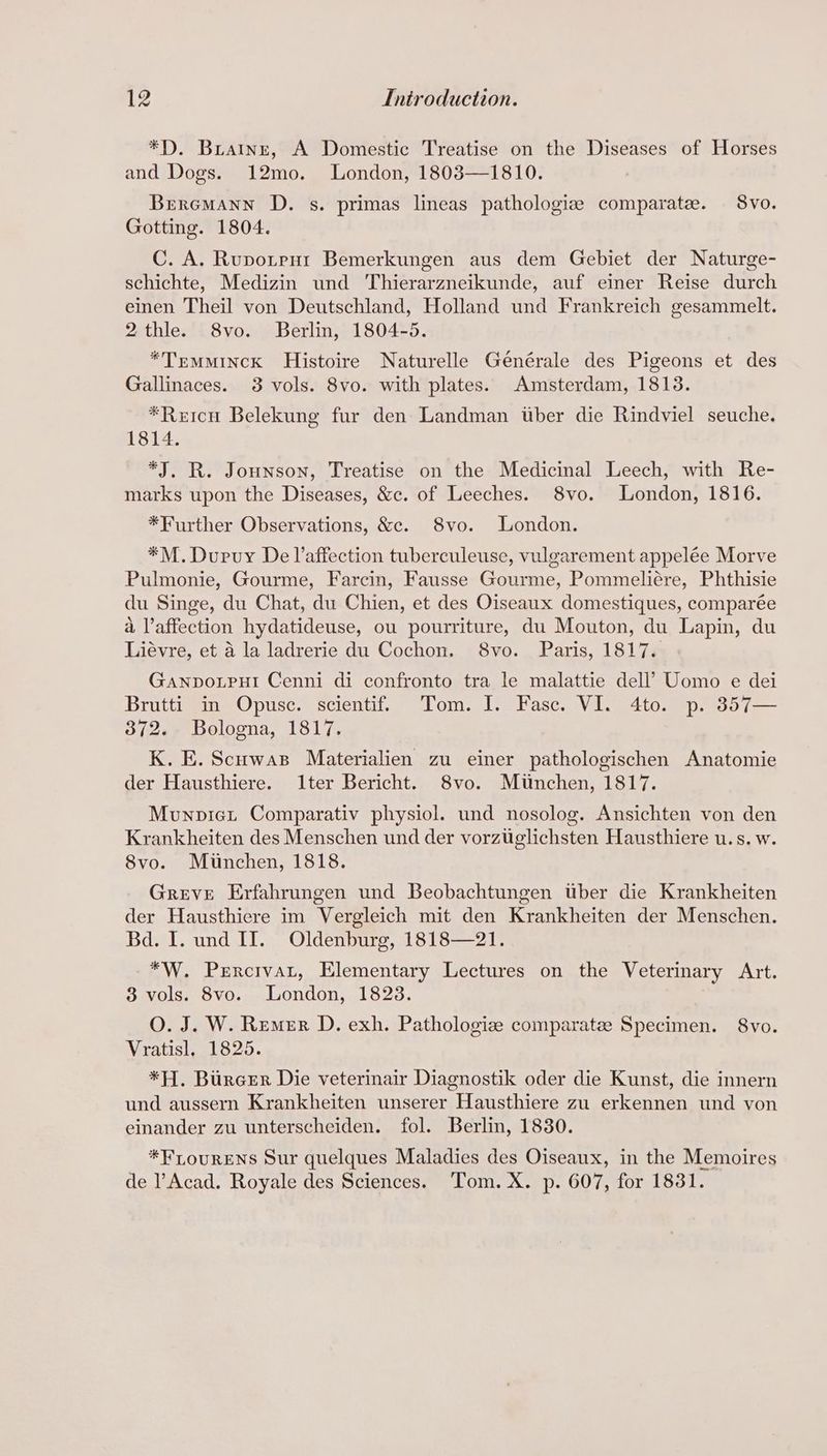 *D. Briatne, A Domestic Treatise on the Diseases of Horses and Dogs. 12mo. London, 1803—1810. Breromann D. s. primas lineas pathologiz comparate. 8vo. Gotting. 1804. C. A. Rupotent Bemerkungen aus dem Gebiet der Naturge- schichte, Medizin und Thierarzneikunde, auf einer Reise durch einen Theil von Deutschland, Holland und Frankreich gesammelt. 2thle. S8vo. Berlin, 1804-5. *TrmMinck Histoire Naturelle Générale des Pigeons et des Gallinaces. 3 vols. 8vo. with plates. Amsterdam, 1813. *Reicu Belekung fur den Landman tber die Rindviel seuche. 1814. *J. R. Jounson, Treatise on the Medicinal Leech, with Re- marks upon the Diseases, &c. of Leeches. 8vo. London, 1816. *Further Observations, &c. 8vo. London. *M.Durvuy De l’affection tuberculeuse, vulgarement appelée Morve Pulmonie, Gourme, Farcin, Fausse Gourme, Pommeliére, Phthisie du Singe, du Chat, du Chien, et des Oiseaux domestiques, comparée a l’affection hydatideuse, ou pourriture, du Mouton, du Lapin, du Liévre, et a la ladrerie du Cochon. S8vo. Paris, 1817. GANDOLPHI Cenni di confronto tra le malattie dell’ Uomo e dei Brutti in Opusc. scientif. Tom. I. Fasc. VI. 4to. p. 357— 372. Bologna, 1817. K. E. Scowas Materialien zu einer pathologischen Anatomie der Hausthiere. I1ter Bericht. 8vo. Munchen, 1817. Munpiet Comparativ physiol. und nosolog. Ansichten von den Krankheiten des Menschen und der vorzuglichsten Hausthiere u.s. w. 8vo. Munchen, 1818. Greve Erfahrungen und Beobachtungen tber die Krankheiten der Hausthiere im Vergleich mit den Krankheiten der Menschen. Bd. I. und II. Oldenburg, 1818—21. *W. Percivat, Elementary Lectures on the Veterinary Art. 3 vols. 8vo. London, 1823. O. J. W. Remer D. exh. Pathologize comparatze Specimen. 8vo. Vratisl, 1825. *H. BurceEr Die veterinair Diagnostik oder die Kunst, die innern und aussern Krankheiten unserer Hausthiere zu erkennen und von einander zu unterscheiden. fol. Berlin, 1830. *FLouRENS Sur quelques Maladies des Oiseaux, in the Memoires de l’Acad. Royale des Sciences. Tom. X. p. 607, for 1831.