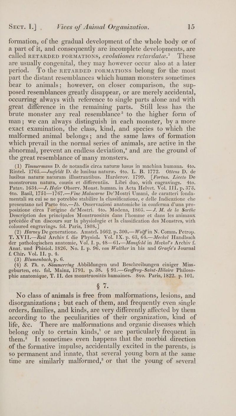 formation, of the gradual development of the whole body or of a part of it, and consequently are incomplete developments, are called RETARDED FORMATIONS, evolutiones retardate.” 'These are usually congenital, they may however occur also at a later period. To the RETARDED FORMATIONS belong for the most part the distant resemblances which human monsters sometimes bear to animals; however, on closer comparison, the sup- posed resemblances greatly disappear, or are merely accidental, occurring always with reference to single parts alone and with great difference in the remaining parts. Still less has the brute monster any real resemblance® to the higher form of man; we can always distinguish in each monster, by a more exact examination, the class, kind, and species to which the malformed animal belongs; and the same laws of formation which prevail in the normal series of animals, are active in the abnormal, prevent an endless deviation,‘ and are the ground of the great resemblance of many monsters. (1) Timmermann D. de notandis circa nature lusus in machina humana. 4to. Rintel. 1765.—Jnsfeldt D. de lusibus nature. 4to. L. B. 1772. Ottens D. de lusibus nature naturam illustrantibus. Harderov. 1799. [Fortun. Liceto De monstrorum natura, causis et differentiis. Libri duo, with engravings. 4to. Patay. 1634.—J. Hofer Observ. Monst. human. in Acta Helvet. Vol. III. p. 373. 4to. Basil, 1751—1767.—Vinc Malacarne De’ Mostri Umani, de caratteri fonda- mentali su cui se ne potrebbe stabilire la classificazione, e delle Indicazione che presentano nel Parto 4to.—Jb. Osservazioni anatomiche in conferma d’una pro- posizione circa lorigine de’Mostri. 4to. Modena, 1805.—J. M. de la Sarthe Description des principales Monstruosités dans homme et dans les animaux précédée d’un discours sur la physiologie et la classification des Monstres, with coloured engravings. fol. Paris, 1808. | (2) Harvey De generatione. Amstel. 1662. p. 8300.— Wolf'in N. Comm. Petrop. T. XVIJ.—Reil Archiv f. die Physiol. Vol. IX. p. 63, 64.—Meckel Handbuch der pathologischen anatomie, Vol. I. p. 48—61.—Mansfeld in Meckel’s Archiv f. Anat. und Phisiol. 1826. No. I. p. 96. von Walther in his and Graefe’s Journal f. Chir. Vol. II. p. 4. (3) Blumenbach, p. 6. (4) S. Th. v. Sémmerring Abbildungen und Beschreibungen einiger Miss- geburten, etc. fol. Mainz, 1791. p. 38. § 91.—Geoffroy-Saint-Hilaire Philoso- phie anatomique, T. II. des monstruosités humaines. 8vo. Paris, 1822. p. 101. eo No class of animals is free from malformations, lesions, and disorganizations ; but each of them, and frequently even single orders, families, and kinds, are very differently affected by them according to the peculiarities of their organization, kind of life, &c. There are malformations and organic diseases which belong only to certain kinds,’ or are particularly frequent in them.? It sometimes even happens that the morbid direction of the formative impulse, accidentally excited in the parents, is so permanent and innate, that several young born at the same time are similarly malformed,’ or that the young of several