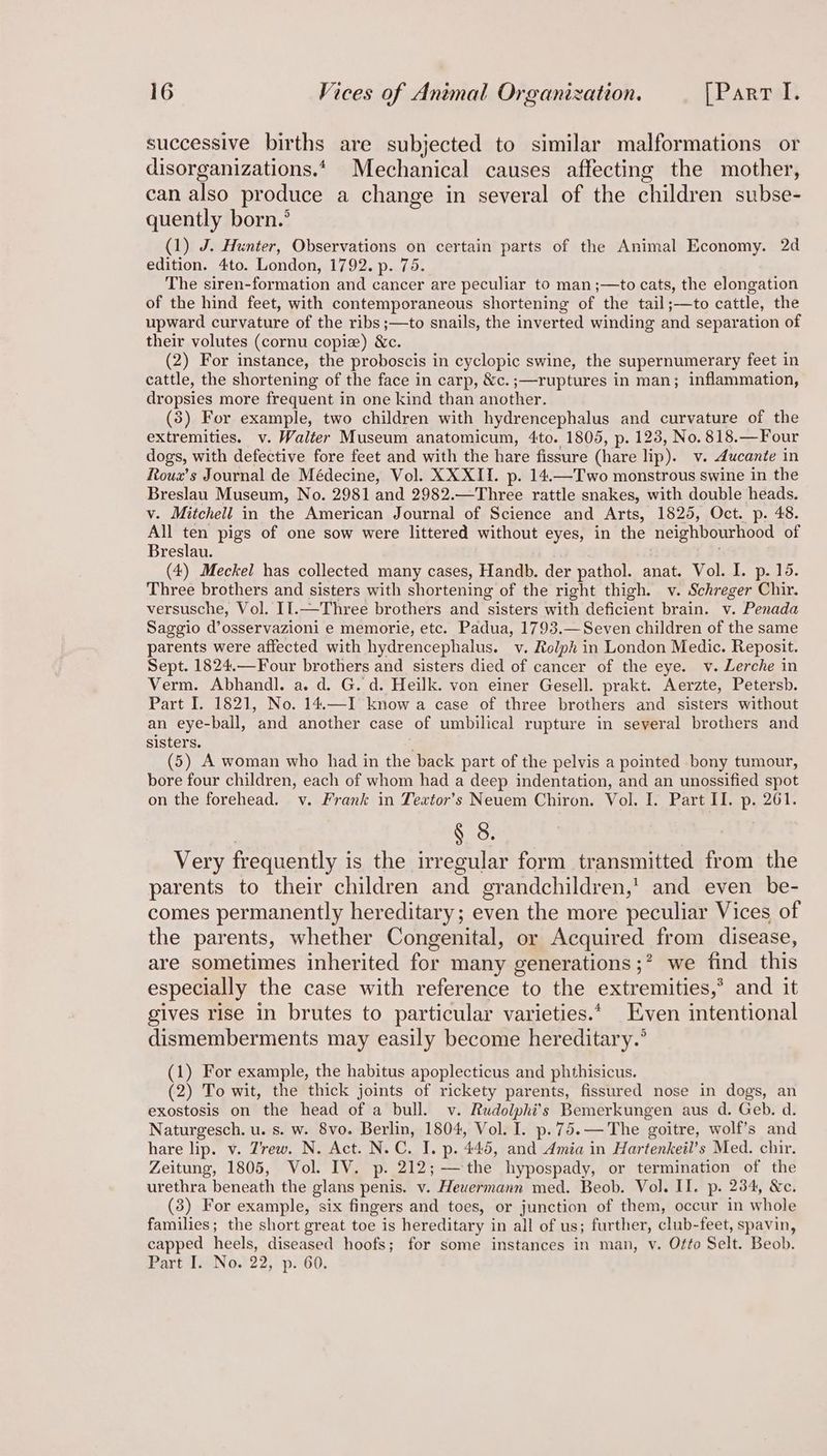 successive births are subjected to similar malformations or disorganizations.* Mechanical causes affecting the mother, can also produce a change in several of the children subse- quently born.’ (1) J. Hunter, Observations on certain parts of the Animal Economy. 2d edition. 4to. London, 1792. p. 75. The siren-formation and cancer are peculiar to man ;—to cats, the elongation of the hind feet, with contemporaneous shortening of the tail;—to cattle, the upward curvature of the ribs ;—to snails, the inverted winding aad separation of their volutes (cornu copize) &c. (2) For instance, the proboscis in cyclopic swine, the supernumerary feet in cattle, the shortening of the face in carp, &c.;—ruptures in man; inflammation, dropsies more frequent in one kind than another. (3) For example, two children with hydrencephalus and curvature of the extremities. v. Walter Museum anatomicum, 4to. 1805, p. 123, No. 818.—Four dogs, with defective fore feet and with the hare fissure (hare lip). v. Aucante in Roux’s Journal de Médecine, Vol. XXXII. p. 14.—Two monstrous swine in the Breslau Museum, No. 2981 and 2982.—Three rattle snakes, with double heads. v. Mitchell in the American Journal of Science and Arts, 1825, Oct. p. 48. All ten pigs of one sow were littered without eyes, in the neighbourhood of Breslau. (4) Meckel has collected many cases, Handb. der pathol. anat. Vol. I. p. 15. Three brothers and sisters with shortening of the right thigh. v. Schreger Chir. versusche, Vol. II.—Three brothers and sisters with depen brain. v. Penada Saggio d’osservazioni e memorie, etc. Padua, 1793.—Seven children of the same parents were affected with hydrencephalus. v. Rolph in London Medic. Reposit. Sept. 1824.—Four brothers and sisters died of cancer of the eye. v. Lerche in Verm. Abhandl. a. d. G. d. Heilk. von einer Gesell. prakt. Aerzte, Petersb. Part I. 1821, No. 14.—I know a case of three brothers and sisters without an eye-ball, and another case of umbilical rupture in several brothers and sisters. (5) A woman who had in thet back part of the pelvis a pointed bony tumour, bore four children, each of whom had a deep indentation, and an unossified spot on the forehead. v. Frank in Textor’s Neuem Chiron. Vol. I. Part II. p. 261. § 8. Very frequently i is the irregular form transmitted from the parents to their children and grandchildren,’ and even be- comes permanently hereditary; even the more peculiar Vices of the parents, whether Congenital, or Acquired from disease, are sometimes inherited for many generations ;* we find this especially the case with reference to the extremities,” and it gives rise in brutes to particular varieties.‘ Even intentional dismemberments may easily become hereditary.’ (1) For example, the habitus apoplecticus and phthisicus. (2) To wit, the thick joints of rickety parents, fissured nose in dogs, an exostosis on the head of a bull. v. Rudolphi’s Bemerkungen aus d. Geb. d. Naturgesch. u. s. w. 8vo. Berlin, 1804, Vol. I. p.75.— The goitre, wolf’s and hare lip. v. Zrew. N. Act. N.C. I. p. 445, and Amia in Hartenkeil’s Med. chir. Zeitung, 1805, Vol. IV. p. 212; the hypospady, or termination of the urethra beneath the glans penis. v. Heuermann med. Beob. Vol. II. p. 234, &c. (3) For example, six fingers and toes, or junction of them, occur in whole families; the short great toe is hereditary in all of us; further, club-feet, spavin, capped heels, diseased hoofs; for some instances in man, v. Ofto Selt. Beob. Part I. No. 22, p. 60.