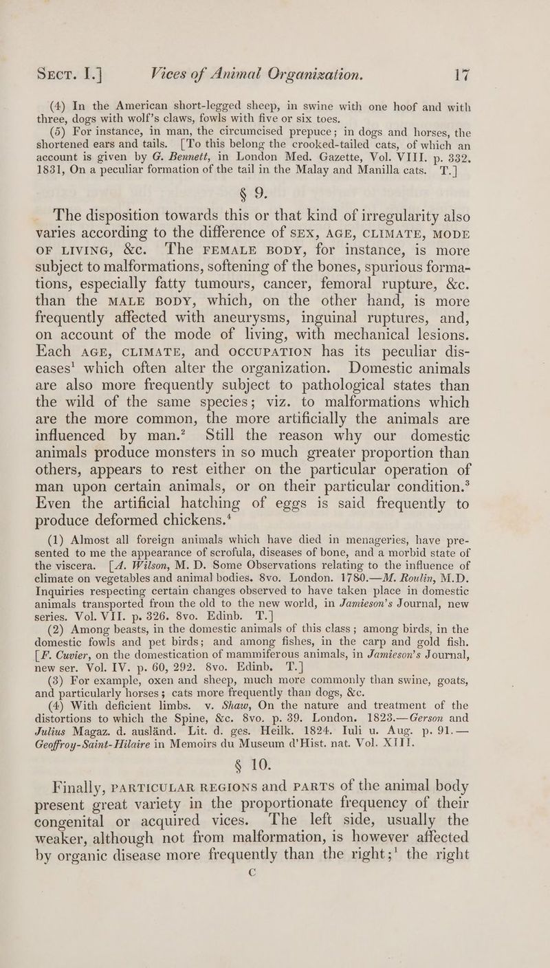 (4) In the American short-legged sheep, in swine with one hoof and with three, dogs with wolf’s claws, fowls with five or six toes. (5) For instance, in man, the circumcised prepuce; in dogs and horses, the shortened ears and tails. ['To this belong the crooked-tailed cats, of which an account is given by G. Bennett, in London Med. Gazette, Vol. VIII. p. 332. 1831, On a peculiar formation of the tail in the Malay and Manilla cats. T.] § 9. The disposition towards this or that kind of irregularity also varies according to the difference of sex, AGE, CLIMATE, MODE OF LIvING, &amp;c. ‘The FEMALE Bopy, for instance, is more subject to malformations, softening of the bones, spurious forma- tions, especially fatty tumours, cancer, femoral rupture, &amp;c. than the MALE BoDY, which, on the other hand, is more frequently affected with aneurysms, inguinal ruptures, and, on account of the mode of living, with mechanical lesions. Each AGE, CLIMATE, and occupaATIoN has its peculiar dis- eases’ which often alter the organization. Domestic animals are also more frequently subject to pathological states than the wild of the same species; viz. to malformations which are the more common, the more artificially the animals are influenced by man.’ Still the reason why our domestic animals produce monsters in so much greater proportion than others, appears to rest either on the particular operation of man upon certain animals, or on their particular condition.’ Even the artificial hatching of eggs is said frequently to produce deformed chickens.* (1) Almost all foreign animals which have died in menageries, have pre- sented to me the appearance of scrofula, diseases of bone, and a morbid state of the viscera. [4. Wilson, M. D. Some Observations relating to the influence of climate on vegetables and animal bodies. 8vo. London. 1780.—M. Roulin, M.D. Inquiries respecting certain changes observed to have taken place in domestic animals transported from the old to the new world, in Jamieson’s Journal, new series. Vol. VII. p. 326. 8vo. Edinb. T.] (2) Among beasts, in the domestic animals of this class; among birds, in the domestic fowls and pet birds; and among fishes, in the carp and gold fish. [ F. Cuvier, on the domestication of mammiferous animals, in Jamieson’s Journal, new ser. Vol. IV. p. 60, 292. 8vo. Edinb. T.] (3) For example, oxen and sheep, much more commonly than swine, goats, and particularly horses; cats more frequently than dogs, &amp;c. (4) With deficient limbs. v. Shaw, On the nature and treatment of the distortions to which the Spine, &amp;c. 8vo. p. 39. London. 1823.—Gerson and Julius Magaz. d. auslind. Lit. d. ges. Heilk. 1824. Tuli u. Aug. p. 91.— Geoffroy-Saint- Hilaire in Memoirs du Museum d’Hist. nat. Vol. XIII. § 10. Finally, PARTICULAR REGIONS and PpaRTs of the animal body present great variety in the proportionate frequency of their congenital or acquired vices. The left side, usually the weaker, although not from malformation, is however affected by organic disease more frequently than the right;’ the right €