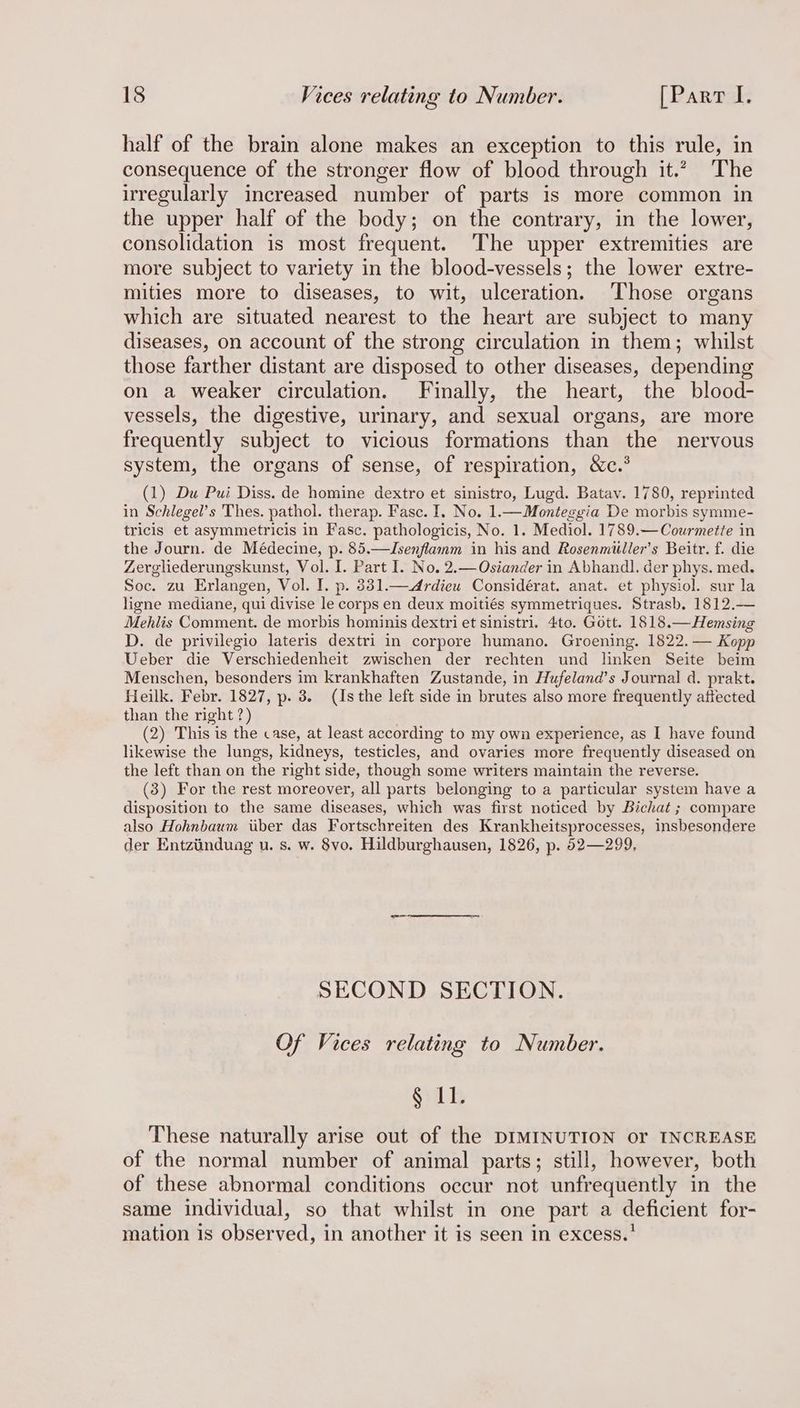 half of the brain alone makes an exception to this rule, in consequence of the stronger flow of blood through it.” The irregularly increased number of parts is more common in the upper half of the body; on the contrary, in the lower, consolidation is most frequent. The upper extremities are more subject to variety in the blood-vessels; the lower extre- mities more to diseases, to wit, ulceration. Those organs which are situated nearest to the heart are subject to many diseases, on account of the strong circulation in them; whilst those farther distant are disposed to other diseases, depending on a weaker circulation. Finally, the heart, the blood- vessels, the digestive, urinary, and sexual organs, are more frequently subject to vicious formations than the nervous system, the organs of sense, of respiration, &amp;c.° (1) Du Pui Diss. de homine dextro et sinistro, Lugd. Batav. 1780, reprinted in Schlegel’s Thes. pathol. therap. Fasc. I. No. 1.—Monteggia De morbis symme- tricis et asymmetricis in Fasc. pathologicis, No. 1. Mediol. 1789.—Courmette in the Journ. de Médecine, p. 85.—Jsenflamm in his and Rosenmiilier’s Beitr. f. die Zergliederungskunst, Vol. I. Part I. No. 2.—Ostander in Abhandl. der phys. med. Soc. zu Erlangen, Vol. I. p. 831.—<Ardieu Considérat. anat. et physiol. sur la ligne mediane, qui divise le corps en deux moitiés symmetriques. Strasb. 1812.— Mehlis Comment. de morbis hominis dextri et sinistri. 4to. Gott. 1818.—Hemsing D. de privilegio lateris dextri in corpore humano. Groening. 1822. — Kopp Ueber die Verschiedenheit zwischen der rechten und linken Seite beim Menschen, besonders im krankhaften Zustande, in Hufeland’s Journal d. prakt. Heilk. Febr. 1827, p. 3. (Is the left side in brutes also more frequently affected than the right ?) (2) This is the case, at least according to my own experience, as I have found likewise the lungs, kidneys, testicles, and ovaries more frequently diseased on the left than on the right side, though some writers maintain the reverse. (3) For the rest moreover, all parts belonging to a particular system have a disposition to the same diseases, which was first noticed by Bichat ; compare also Hohnbaum iiber das Fortschreiten des Krankheitsprocesses, insbesondere der Entziinduag u. s. w. §vo. Hildburghausen, 1826, p. 52—299, SECOND SECTION. Of Vices relating to Number. § 11. These naturally arise out of the DIMINUTION or INCREASE of the normal number of animal parts; still, however, both of these abnormal conditions occur not unfrequently in the same individual, so that whilst in one part a deficient for- mation is observed, in another it is seen in excess.’