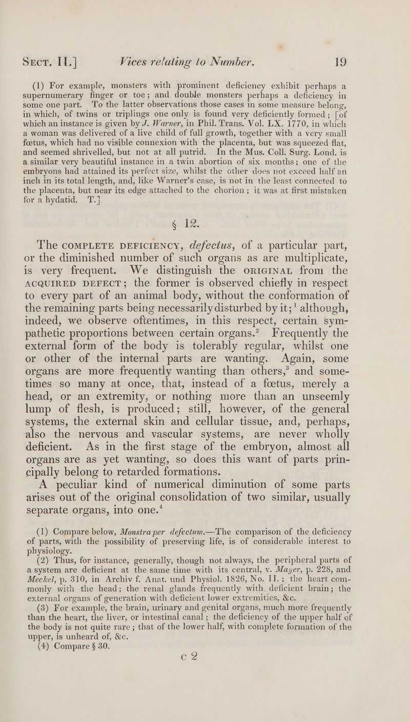 (1) For example, monsters with prominent deficiency exhibit perhaps a supernumerary finger or toe; and double monsters perhaps a deficiency in some one part. ‘To the latter observations those cases In some measure belong, in which, of twins or triplings one only is found very deficiently formed; [of which an instance is given by J. Warner, in Phil. Trans. Vol. LX. 1770, in which a woman was delivered of a live child of full growth, together with a very small foetus, which had no visible connexion with the placenta, but was squeezed flat, and seemed shrivelled, but not at all putrid. In the Mus. Coll. Surg. Lond. is a similar very beautiful instance in a twin abortion of six months; one of the embryons had attained its perfect size, whilst the other does not exceed half an inch in its total length, and, like Warner’s case, is not in the least connected to the placenta, but near its edge attached to the chorion; it was at first mistaken for a hydatid. T.} Sab2. The COMPLETE DEFICIENCY, defecius, of a particular part, or the diminished number of such organs as are multiplicate, is very frequent. We distinguish the oriegrnaL from the ACQUIRED DEFECT; the former is observed chiefly in respect to every part of an animal body, without the conformation of the remaining parts being necessarily disturbed by it;' although, indeed, we observe oftentimes, in this respect, certain sym- pathetic proportions between certain organs.” Frequently the external form of the body is tolerably regular, whilst one or other of the internal parts are wanting. Again, some organs are more frequently wanting than others,’ and some- times so many at once, that, instead of a foetus, merely a head, or an extremity, or nothing more than an unseemly lump of flesh, is produced; still, however, of the general systems, the external skin and cellular tissue, and, perhaps, also the nervous and vascular systems, are never wholly deficient. As in the first stage of the embryon, almost all organs are as yet wanting, so does this want of parts prin- cipally belong to retarded formations. A peculiar kind of numerical diminution of some parts arises out of the original consolidation of two similar, usually separate organs, into one.* | (1) Compare below, Monstra per defectum.—The comparison of the deficiency of parts, with the possibility of preserving life, is of considerable interest to physiology. (2) Thus, for instance, generally, though not always, the peripheral parts of a system are deficient at the same time with its central, v. Mayer, p. 228, and Meckel, p. 310, in Archiv f. Anat. und Physiol. 1826, No. II.; the heart com- monly with the head; the renal glands frequently with. deficient brain; the external organs of generation with deficient lower extremities, &amp;c. (3) For example, the brain, urinary and genital organs, much more frequently than the heart, the liver, or intestinal canal; the deficiency of the upper half of the body is not quite rare ; that of the lower half, with complete formation of the upper, is unheard of, &amp;c. (4) Compare § 30. C2