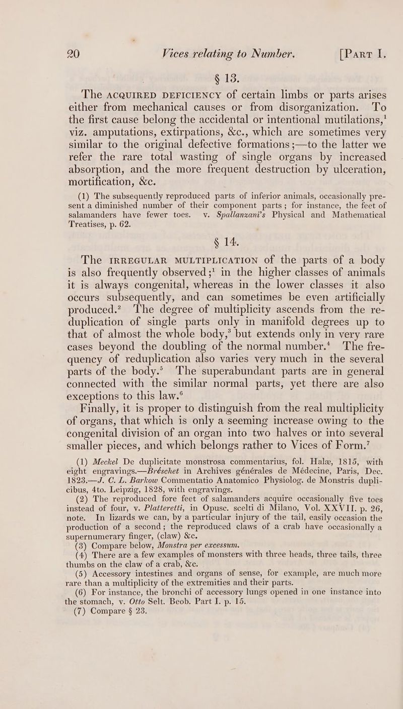 § 13. The aAcQUIRED DEFICIENCY of certain limbs or parts arises either from mechanical causes or from disorganization. ‘To the first cause belong the accidental or intentional mutilations,’ viz. amputations, extirpations, &c., which are sometimes very similar to the original defective formations ;—to the latter we refer the rare total wasting of single organs by increased absorption, and the more frequent destruction by ulceration, mortification, &c. (1) The subsequently reproduced parts of inferior animals, occasionally pre- sent a diminished number of their component parts; for instance, the feet of salamanders have fewer toes. v. Spallanzani’s Physical and Mathematical Treatises, p. 62. § 14. The IRREGULAR MULTIPLICATION of the parts of a body is also frequently observed ;' in the higher classes of animals it is always congenital, whereas in the lower classes it also occurs subsequently, and can sometimes be even artificially produced.? The degree of multiplicity ascends from the re- duplication of single parts only in manifold degrees up to that of almost the whole body,* but extends only in very rare cases beyond the doubling of the normal number.* The fre- quency of reduplication also varies very much in the several parts of the body.* ‘The superabundant parts are in general connected with the similar normal parts, yet there are also exceptions to this law.° Finally, it is proper to distinguish from the real multiplicity of organs, that which is only a seeming increase owing to the congenital division of an organ into two halves or into several smaller pieces, and which belongs rather to Vices of Form.’ (1) Meckel De duplicitate monstrosa commentarius, fol. Hale, 1815, with eight engravings.—Bréschet in Archives générales de Médecine, Paris, Dec. 1823.—J. C. L. Barkow Commentatio Anatomico Physiolog. de Monstris dupli- cibus, 4to. Leipzig, 1828, with engravings. (2) The reproduced fore feet of salamanders acquire occasionally five toes instead of four, v. Platteretti, in Opusc. scelti di Milano, Vol. XXVII. p. 26, note. In lizards we can, by a particular injury of the tail, easily occasion the production of a second; the reproduced claws of a crab have occasionally a supernumerary finger, (claw) &c. (3) Compare below, Monstra per excessum. (4) There are a few examples of monsters with three heads, three tails, three thumbs on the claw of a crab, &c. (5) Accessory intestines and organs of sense, for example, are much more rare than a multiplicity of the extremities and their parts. (6) For instance, the bronchi of accessory lungs opened in one instance into the stomach, v. Otto Selt. Beob. Part I. p. 16. (7) Compare § 23.