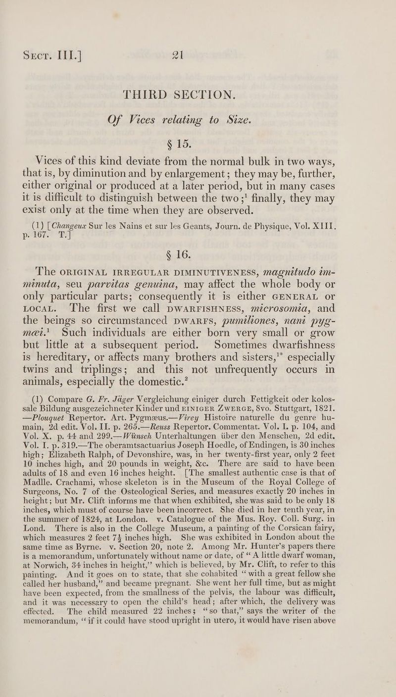 por lif] Zl THIRD SECTION. Of Vices relating to Size. § 15. Vices of this kind deviate from the normal bulk in two ways, that is, by diminution and by enlargement; they may be, further, either original or produced at a later period, but in many cases it is difficult to distinguish between the two;' finally, they may exist only at the time when they are observed. (1) [Changeux Sur les Nains et sur les Geants, Journ. de Physique, Vol. XIII. paer” DS § 16. The ORIGINAL IRREGULAR DIMINUTIVENESS, magnitudo im- minuta, seu parvitas genuina, may affect the whole body or only particular parts; consequently it is either GENERAL or LocaL. The first we call DWARFISHNESS, microsomia, and the beings so circumstanced DwarRrs, pumeliones, nant pyg- met.’ Such individuals are either born very small or grow but little at a subsequent period. Sometimes dwarfishness is hereditary, or affects many brothers and sisters,” especially twins and triplings; and this not unfrequently occurs in animals, especially the domestic.’ (1) Compare G. Fr. Jager Vergleichung einiger durch Fettigkeit oder kolos- sale Bildung ausgezeichneter Kinder und EINIGER ZWERGE, 8vo. Stuttgart, 1821. —Plouquet Repertor. Art. Pyzmeeus.—Virey Histoire naturelle du genre hu- main, 2d edit. Vol. II. p. 265.—Reuss Repertor. Commentat. Vol. I. p. 104, and Vol. X. p. 44 and 299.—Witnsch Unterhaltungen tiber den Menschen, 2d edit. Vol. I. p. 319.—The oberamtsactuarius Joseph Hoedle, of Endingen, is 30 inches high; Elizabeth Ralph, of Devonshire, was, in her twenty-first year, only 2 feet 10 inches high, and 20 pounds in weight, &amp;c. There are said to have been adults of 18 and even 16 inches height. [The smallest authentic case is that of Madlle. Crachami, whose skeleton is in the Museum of the Royal College of Surgeons, No. 7 of the Osteological Series, and measures exactly 20 inches in height; but Mr. Clift informs me that when exhibited, she was said to be only 18 inches, which must of course have been incorrect. She died in her tenth year, in the summer of 1824, at London. v. Catalogue of the Mus. Roy. Coll. Surg. in Lond. ‘There is also in the College Museum, a painting of the Corsican fairy, which measures 2 feet 74 inches high. She was exhibited in London about the same time as Byrne. v. Section 20, note 2, Among Mr. Hunter’s papers there is a memorandum, unfortunately without name or date, of “ A little dwarf woman, at Norwich, 34 inches in height,’’ which is believed, by Mr. Clitt, to refer to this painting. And it goes on to state, that she cohabited “with a great fellow she called her husband,” and became pregnant. She went her full time, but as might have been expected, from the smallness of the pelvis, the labour was difficult, and it was necessary to open the child’s head; after which, the delivery was effected. The child measured 22 inches; “so that,” says the writer of the memorandum, “if it could have stood upright in utero, it would have risen above