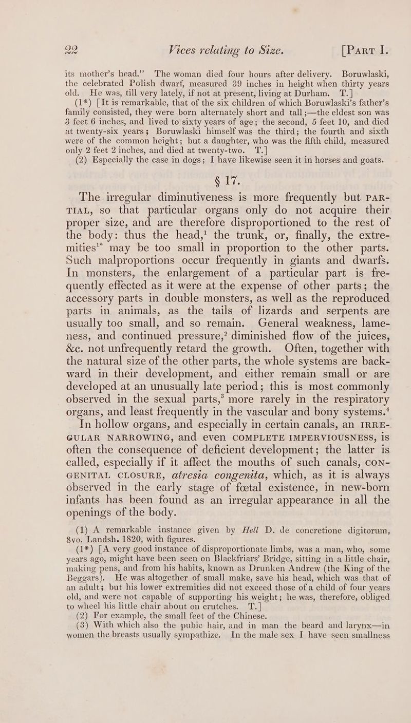 its mother’s head.’”’ The woman died four hours after delivery. Boruwlaski, the celebrated Polish dwarf, measured 39 inches in height when thirty years old. He was, till very lately, if not at present, living at Durham. T.] (1*) [It is remarkable, that of the six children of which Boruwlaski’s father’s family consisted, they were born alternately short and tall ;—the eldest son was 3 feet 6 inches, and lived to sixty years of age; the second, 5 feet 10, and died at twenty-six years; Boruwlaski himself was the third; the fourth and sixth were of the common height; but a daughter, who was the fifth child, measured only 2 feet 2 inches, and died at twenty-two. T.] (2) Especially the case in dogs; I have likewise seen it in horses and goats. ay The irregular diminutiveness is more frequently but paR- TIAL, so that particular organs only do not acquire their proper size, and are therefore disproportioned to the rest of the body: thus the head,’ the trunk, or, finally, the extre- mities” may be too small in proportion to the other parts. Such malproportions occur frequently in giants and dwarfs. {In monsters, the enlargement of a particular part is fre- quently effected as it were at the expense of other parts; the accessory parts in double monsters, as well as the reproduced parts in animals, as the tails of lizards and serpents are usually too small, and so remain. General weakness, lame- ness, and continued pressure,’ diminished flow of the juices, &amp;c. not unfrequently retard the growth. Often, together with the natural size of the other parts, the whole systems are back- ward in their development, and either remain small or are developed at an unusually late period; this is most commonly observed in the sexual parts,* more rarely in the respiratory organs, and least frequently in the vascular and bony systems.* In hollow organs, and especially in certain canals, an IRRE- GULAR NARROWING, and even COMPLETE IMPERVIOUSNESS, 1S often the consequence of deficient development; the latter is called, especially if it affect the mouths of such canals, con- GENITAL CLOSURE, atresia congentta, which, as it is always observed in the early stage of foetal existence, in new-born infants has been found as an irregular appearance in all the openings of the body. (1) A remarkable instance given by Hell D. de concretione digitorum, 8vo. Landsh. 1820, with figures. (1*) [A very good instance of disproportionate limbs, was a man, who, some years ago, might have been seen on Blackfriars’ Bridge, sitting in a little chair, making pens, and from his habits, known as Drunken Andrew (the King of the Beggars). He was altogether of small make, save his head, which was that of an adult; but his lower extremities did not exceed those of a child of four years old, and were not capable of supporting his weight; he was, therefore, obliged to wheel his little chair about on crutches. T. ] (2) For example, the small feet of the Chinese. (3) With which also the pubic hair, and in man the beard and larynx—in women the breasts usually sympathize. In the male sex I have seen smallness