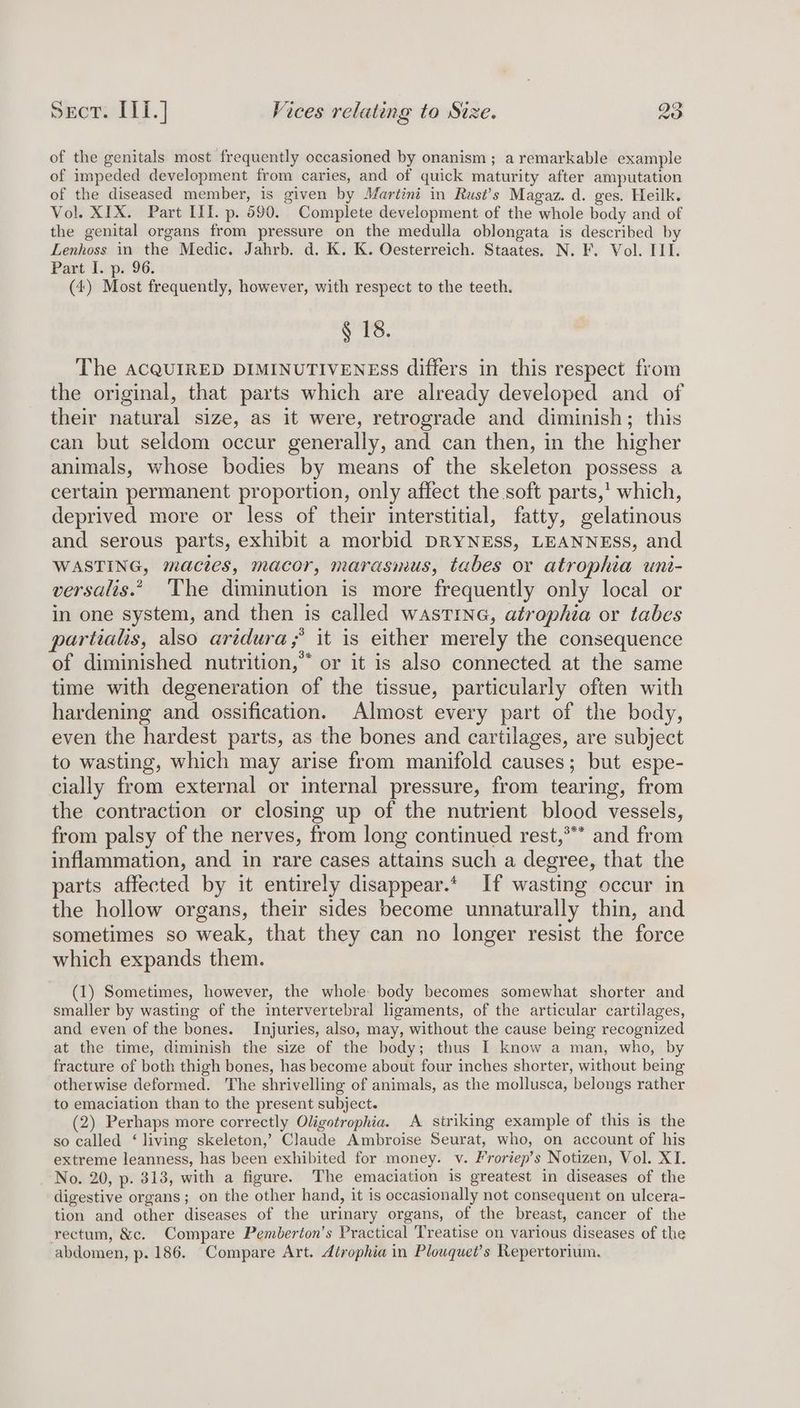 of the genitals most frequently occasioned by onanism ; a remarkable example of impeded development from caries, and of quick maturity after amputation of the diseased member, is given by Martini in Rust’s Magaz. d. ges. Heilk. Vol. XIX. Part III. p. 590. Complete development of the whole body and of the genital organs from pressure on the medulla oblongata is described by Lenhoss in the Medic. Jahrb. d. K. K. Oesterreich. Staates. N. F. Vol. II. Part I. p. 96. (4) Most frequently, however, with respect to the teeth. § 18. The aAcQUIRED DIMINUTIVENEsS differs in this respect from the original, that parts which are already developed and of their natural size, as it were, retrograde and diminish; this can but seldom occur generally, and can then, in the higher animals, whose bodies by means of the skeleton possess a certain permanent proportion, only affect the soft parts,’ which, deprived more or less of their interstitial, fatty, gelatinous and serous parts, exhibit a morbid DRYNESS, LEANNESS, and WASTING, mactes, macor, marasmus, tabes or atrophia unt- versalis.”. The diminution is more frequently only local or in one system, and then is called wastine, atrophia or tabes partialis, also artdura;* it is either merely the consequence of diminished nutrition,” or it is also connected at the same time with degeneration of the tissue, particularly often with hardening and ossification. Almost every part of the body, even the hardest parts, as the bones and cartilages, are subject to wasting, which may arise from manifold causes; but espe- cially from external or internal pressure, from tearing, from the contraction or closing up of the nutrient blood vessels, from palsy of the nerves, from long continued rest,*** and from inflammation, and in rare cases attains such a degree, that the parts affected by it entirely disappear.* If wasting occur in the hollow organs, their sides become unnaturally thin, and sometimes so weak, that they can no longer resist the force which expands them. (1) Sometimes, however, the whole body becomes somewhat shorter and smaller by wasting of the intervertebral ligaments, of the articular cartilages, and even of the bones. Injuries, also, may, without the cause being recognized at the time, diminish the size of the body; thus I know a man, who, by fracture of both thigh bones, has become about four inches shorter, without being otherwise deformed. The shrivelling of animals, as the mollusca, belongs rather to emaciation than to the present subject. Aa? (2) Perhaps more correctly Oligotrophia. A siriking example of this is the so called ‘ living skeleton,’ Claude Ambroise Seurat, who, on account of his extreme leanness, has been exhibited for money. v. Froriep’s Notizen, Vol. XI. No. 20, p. 313, with a figure. The emaciation is greatest in diseases of the digestive organs; on the other hand, it is occasionally not consequent on ulcera- tion and other diseases of the urinary organs, of the breast, cancer of the rectum, &c. Compare Pemberton’s Practical Treatise on various diseases of the abdomen, p. 186. Compare Art. dirophia in Plouquet’s Repertorium.