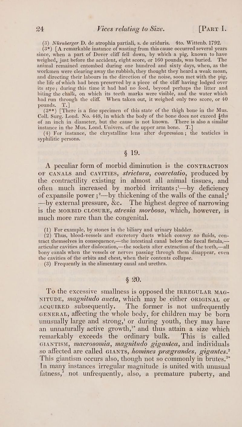 (3) Niwnberger D. de atrophia partiali, s. de ariduris. 4to. Wittenb. 1792. (3*) [A remarkable instance of wasting from this cause occurred several years since, when a part of Dover cliff fell down, by which a pig, known to have weighed, just before the accident, eight score, or 160 pounds, was buried. ‘The animal remained entombed during one hundred and sixty days, when, as the workmen were clearing away the rubbish, they thought they heard a weak moan, and directing their labours in the direction of the noise, soon met with the pig, the life of which had been preserved by a piece of the cliff having lodged over its stye; during this time it had had no food, beyond perhaps the litter and biting the chalk, on which its teeth marks were visible, and the water which had run through the cliff. When taken out, it weighed only two score, or 40 pounds. T.] (3**) [There is a fine specimen of this state of the thigh bone in the Mus. Coll. Surg. Lond. No. 448, in which the body of the bone does not exceed $ths of an inch in diameter, but the cause is not known. There is also a similar instance in the Mus. Lond. Univers. of the upper arm bone. T.] (4) For instance, the chrystalline lens after depression; the testicles in syphilitic persons. § 19. A peculiar form of morbid diminution is the CONTRACTION OF CANALS and CAVITIES, strictura, coarctatto, produced by the contractility existing in almost all animal tissues, and often much increased by morbid irritants ;'—by deficiency of expansile power ;’—by thickening of the walls of the canal ;° —by external pressure, &amp;c. The highest degree of narrowing is the MORBID CLOSURE, atresia morbosa, which, however, is much more rare than the congenital. (1) For example, by stones in the biliary and urinary bladder. (2) Thus, blood-vessels and excretory ducts which convey no fluids, con- tract themselves in consequence,—the intestinal canal below the fcecal fistula,— articular cavities after dislocation,—the sockets after extraction of the teeth,—all bony canals when the vessels or nerves passing through them disappear, even the cavities of the orbits and chest, when their contents collapse. (3) Frequently in the alimentary canal and urethra. § 20. To the excessive smallness is opposed the IRREGULAR MAG- NITUDE, magnitudo aucta, which may be either ORIGINAL or ACQUIRED subsequently. The former is not unfrequently GENERAL, affecting the whole body, for children may be born unusually large and strong,’ or during youth, they may have an unnaturally active growth,” and thus attain a size which remarkably exceeds the ordinary bulk. This is called GIANTISM, macrosomia, magnitudo gigantea, and individuals so affected are called GIANTS, homines pregrandes, gigantes.’ This giantism occurs also, though not so commonly in brutes.** In many instances irregular magnitude is united with unusual fatness,’ not unfrequently, also, a premature puberty, and