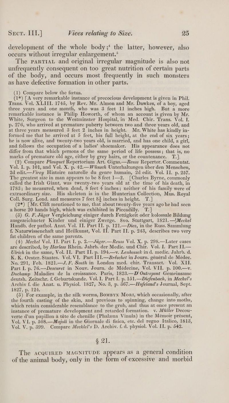 development of the whole body;* the latter, however, also occurs without irregular enlargement.’ The PARTIAL and original irregular magnitude is also not unfrequently consequent on too great nutrition of certain parts of the body, and occurs most frequently in such monsters as have defective formation in other parts. (1) Compare below the foetus. (1*) [A very remarkable instance of precocious development is given in Phil. Trans. Vol. XLIII. 1745, by Rev. Mr. Almon and Mr. Dawkes, of a boy, aged three years and one month, who was 3 feet 11 inches high. But a more remarkable instance is Philip Howorth, of whom an account is given by Mr. White, Surgeon to the Westminster Hospital, in Med. Chir. Trans. Vol. I. p- 276, who arrived at premature puberty between two and three years old, and at three years measured 3 feet 2 inches in height. Mr. White has kindly in- formed me that he arrived at 5 feet, his full height, at the end of six years; he is now alive, and twenty-two years old, is married, and has one child, a girl, and follows the occupation of a ladies’ shoemaker. His appearance does not differ from that which persons of the same period of life possess; that is, no marks of premature old age, either by grey hairs, or the countenance. T.] (2) Compare Plouquet Repertorium Art. Gigas.—Reuss Repertor. Commentat. Vol. I. p. 101, and Vol. X. p. 42.— Wiinsch Unterhaltungen iiber den Menschen, 2d edit—Virey Histoire naturelle du genre humain, 2d edit. Vol. II. p. 257. The greatest size in man appears to be 8 feet 1—2. [Charles Byrne, commonly called the Irish Giant, was twenty-two years old at the time of his death, in 1783; he measured, when dead, 8 feet 4 inches; neither of his family were of extraordinary size. His skeleton is in the Hunterian Collection, Mus. Royal Coll. Surg. Lond. and measures 7 feet 84 inches in height. T.] (2*) [ Mr. Clift mentioned to me, that about twenty-five years ago he had seen a horse 20 hands high, which was exhibited in Piccadilly. T.] (3) G. F. Jéger Vergleichung einiger durch Fettigkeit oder kolossale Bildung ausgezeichneter Kinder und einiger Zwerge. 8vo. Stuttgart, 182]1.—'Meckel Handb. der pathol. Anat. Vol. II. Part II. p. 121.—Diez, in the Russ. Sammlung f. Naturwissenchaft und Heilkunst, Vol. I]. Part II. p. 243, describes two very fat children of the same parents. (4) Meckel Vol. II. Part I. p. 2.—Jager.— Reuss Vol. X. p. 298.—Later cases are described, by Harless Rhein. Jahrb. der Medic. und Chir. Vol. I. Part II.— Ulrich in the same, Vol. II. Part II. p. 194.—v. Lenhossek ind. medic. Jahrb. d. K. K. Oester. Staates. Vol. VI. Part II 1.—Bréschet in Journ. général de Médec. No. 291, Feb. 1821.—J. F. South in London med. chir. Transact. Vol. XII. Part I. p. 76.—Descuret in Nouv. Journ. de Médecine, Vol. VII. p. 100.—v. Duchamp Maladies de la croissance. Paris, 1823.—D’ Outrepont Gemeinsame deutsh. Zeitschr. f. Geburtskunde. Vol. I. Part I. p. 151.—Diefenbach, in Meckel’s Archiv f. die Anat. u. Physiol. 1827, No. 3, p. 367.—Hufeland’s Journal, Sept. 1827, p. 124. (5) For example, in the silk worms, Bomspyx Mort, which occasionally, after the fourth casting of the skin, and previous to spinning, change into moths, which retain considerable resemblance to the grub, and thus at once present an instance of premature development and retarded formation. v. Miller Decou- verte d’un papillon a téte de chenille (Phalena Vinula) in the Mémoir présent, Vol. VI. p. 508.—Majoli in the Giornale di fisica, etc. del regno Italico, 1813, Vol. V. p. 399. Compare Mecklel’s D. Archiv. f. d. physiol. Vol. II. p. 542. § 21. The ACQUIRED MAGNITUDE appears as a general condition of the animal body, only in the form of excessive and morbid