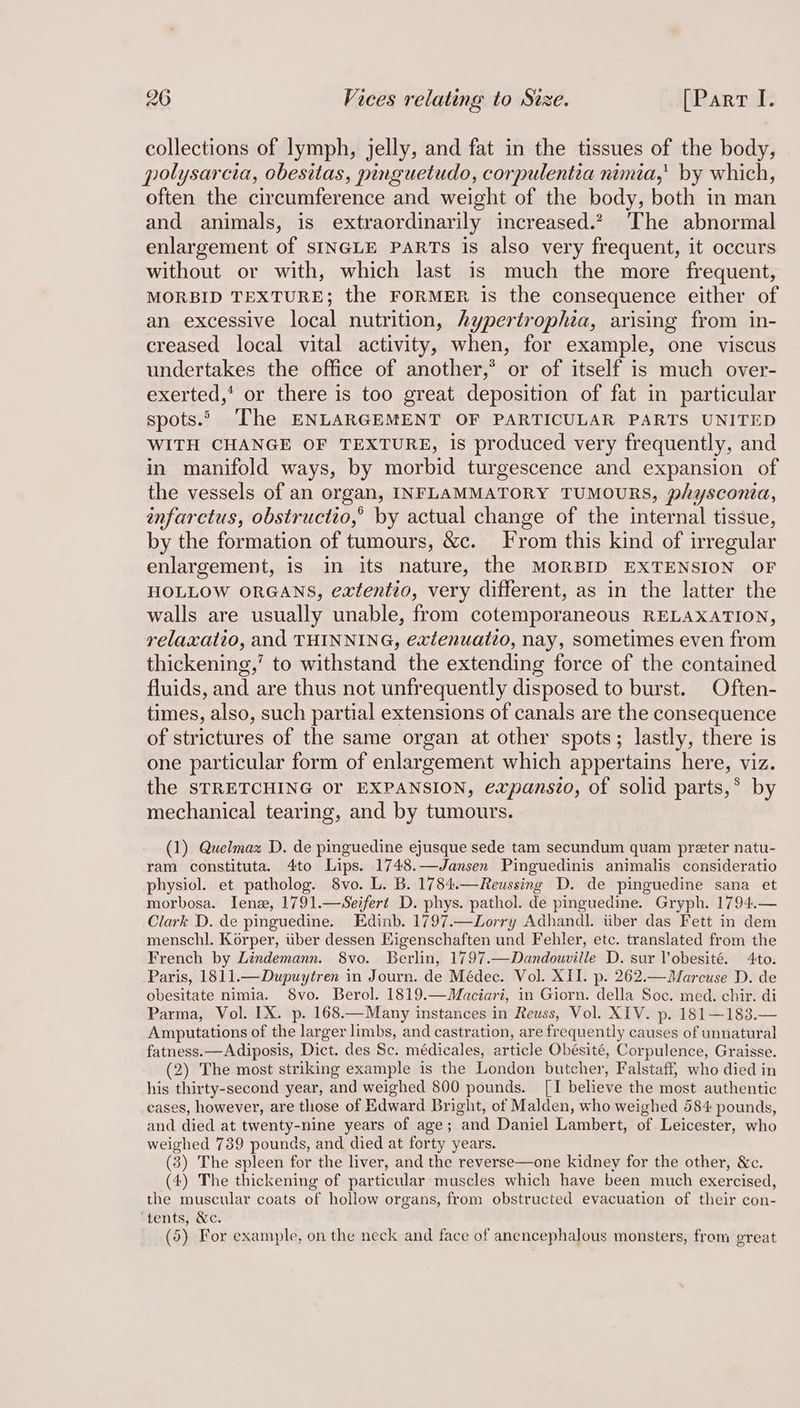 collections of lymph, jelly, and fat in the tissues of the body, polysarcia, obesitas, pinguetudo, corpulentia nimia,' by which, often the circumference and weight of the body, both in man and animals, is extraordinarily increased. The abnormal enlargement of SINGLE PARTS is also very frequent, it occurs without or with, which last is much the more frequent, MORBID TEXTURE; the FORMER is the consequence either of an excessive local nutrition, hypertrophia, arising from in- creased local vital activity, when, for example, one viscus undertakes the office of another,*® or of itself is much over- exerted,’ or there is too great deposition of fat in particular spots.” The ENLARGEMENT OF PARTICULAR PARTS UNITED WITH CHANGE OF TEXTURE, is produced very frequently, and in manifold ways, by morbid turgescence and expansion of the vessels of an organ, INFLAMMATORY TUMOURS, physconia, infarctus, obstructio,’ by actual change of the internal tissue, by the formation of tumours, &c. From this kind of irregular enlargement, is in its nature, the MORBID EXTENSION OF HOLLOW ORGANS, extentio, very different, as in the latter the walls are usually unable, from cotemporaneous RELAXATION, relaxaiio, and THINNING, extenuatto, nay, sometimes even from thickening,’ to withstand the extending force of the contained fluids, and are thus not unfrequently disposed to burst. Often- times, also, such partial extensions of canals are the consequence of strictures of the same organ at other spots; lastly, there is one particular form of enlargement which appertains here, viz. the STRETCHING or EXPANSION, expanszo, of solid parts,* by mechanical tearing, and by tumours. (1) Quelmaz D. de pinguedine ejusque sede tam secundum quam preter natu- ram constituta. 4to Lips. 1748.—Jansen Pinguedinis animalis consideratio physiol. et patholog. 8vo. L. B. 1784.—Reussing D. de pinguedine sana et morbosa. Tene, 1791.—Seifert D. phys. pathol. de pinguedine. Gryph. 1794.— Clark D. de pinguedine. Edinb. 1797.—Zorry Adhandl. tiber das Fett in dem menschl. Korper, iiber dessen Kigenschaften und Fehler, etc. translated from the French by Lindemann. 8vo. Berlin, 1797.—Dandouville D. sur Vobesité. 4to. Paris, 1811.—Dupuytren in Journ. de Médec. Vol. XII. p. 262.—Marcuse D. de obesitate nimia. 8vo. Berol. 1819. —Maciari, in Giorn. della Soc. med. chir. di Parma, Vol. IX. p. 168.—Many instances in Reuss, Vol. XIV. p. 181—183.— Amputations of the larger limbs, and castration, are frequently causes of unnatural fatness. —Adiposis, Dict. des Se. médicales, axticle Obésité, Corpulence, Graisse. (2) The most striking example is the London butcher, Falstaff, who died in his thirty-second year, and weighed 800 pounds. [I believe the most authentic cases, however, are those of Edward Bright, of Malden, who weighed 584 pounds, and died at twenty-nine years of age; ‘and Daniel Lambert, of Leicester, who weighed 739 pounds, and died at forty years. (3) The spleen for the liver, and the reverse—one kidney for the other, &c. (4) The thickening of particular muscles which have been much exercised, the muscular coats of hollow organs, from obstructed evacuation of their con- ‘tents, &c. (5) For example, on the neck and face of anencephalous monsters, from great