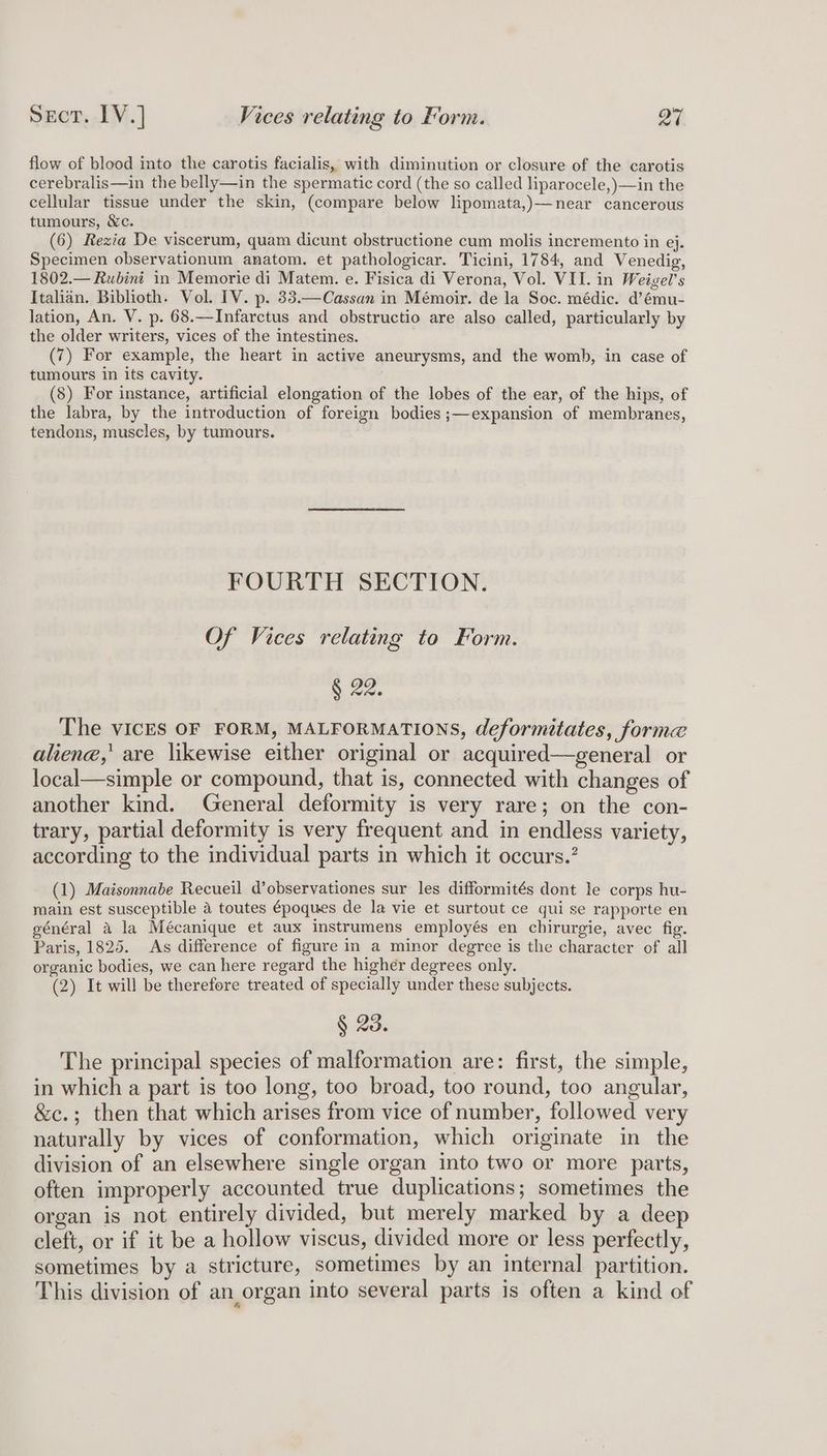flow of blood into the carotis facialis, with diminution or closure of the carotis cerebralis—in the belly—in the spermatic cord (the so called liparocele,)—in the cellular tissue under the skin, (compare below lipomata,)—near cancerous tumours, &c. (6) Rexia De viscerum, quam dicunt obstructione cum molis incremento in ej. Specimen observationum anatom. et pathologicar. Ticini, 1784, and Venedig, 1802.— Rubini in Memorie di Matem. e. Fisica di Verona, Vol. VII. in Weigel’s Italian. Biblioth. Vol. IV. p. 33.—Cassan in Mémoir. de la Soc. médic. d’ému- lation, An. V. p. 68.—Infarctus and obstructio are also called, particularly by the older writers, vices of the intestines. (7) For example, the heart in active aneurysms, and the womb, in case of tumours in its cavity. (8) For instance, artificial elongation of the lobes of the ear, of the hips, of the labra, by the introduction of foreign bodies ;—expansion of membranes, tendons, muscles, by tumours. FOURTH SECTION. Of Vices relating to Form. § 22. The vICES OF FORM, MALFORMATIONS, deformitates, forme aliene,’ are likewise either original or acquired—general or local—simple or compound, that is, connected with changes of another kind. General deformity is very rare; on the con- trary, partial deformity is very frequent and in endless variety, according to the individual parts in which it occurs.’ (1) Maisonnabe Recueil d’observationes sur les difformités dont le corps hu- main est susceptible 2 toutes époques de la vie et surtout ce qui se rapporte en général a la Mécanique et aux instrumens employés en chirurgie, avec fig. Paris, 1825. As difference of figure in a minor degree is the character of all organic bodies, we can here regard the higher degrees only. (2) It will be therefore treated of specially under these subjects. § 23. The principal species of malformation are: first, the simple, in which a part is too long, too broad, too round, too angular, &c.; then that which arises from vice of number, followed very naturally by vices of conformation, which originate in the division of an elsewhere single organ into two or more parts, often improperly accounted true duplications; sometimes the organ is not entirely divided, but merely marked by a deep cleft, or if it be a hollow viscus, divided more or less perfectly, sometimes by a stricture, sometimes by an internal partition. This division of an organ into several parts is often a kind of