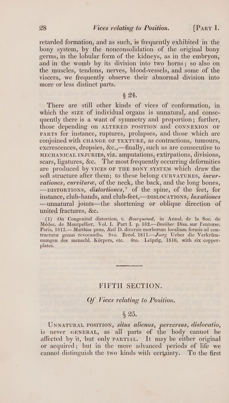 retarded formation, and as such, is frequently exhibited in the bony system, by the nonconsolidation of the original bony germs, in the lobular form of the kidneys, as in the embryon, and in the womb by its division into two horns; so also on the muscles, tendons, nerves, blood-vessels, and some of the viscera, we frequently observe their abnormal division into more or less distinct parts. § 24, There are still other kinds of vices of conformation, in which the size of individual organs is unnatural, and conse- quently there is a want of symmetry and proportion; further, those depending on ALTERED POSITION and CONNEXION OF PARTS for instance, ruptures, prolapses, and those which are conjoined with CHANGE OF TEXTURE, as contractions, tumours, excrescences, dropsies, &c.,—finally, such as are consecutive to MECHANICAL INJURIES, Viz. amputations, extirpations, divisions, scars, ligatures, &c. The most frequently occurring deformities are produced by VICES OF THE BONY SYSTEM which draw the soft structure after them; to these belong CURVATURES, éncur- vationes, curvitur@, of the neck, the back, and the long bones, —DISTORTIONS, distortiones,’ of the spine, of the feet, for instance, club-hands, and club-feet,—pisLocaTIons, luxationes —unnatural joints—the shortening or oblique direction of united fractures, &c. (1) On Congenital distortion, v. Bourquenod, in Annal. de la Soc. de Médec. de Montpellier, Vol. I. Part I. p. 182.—Devilher Diss. sur l’entorse. Paris, 1812.— Matthias pres. Reil D. diversis morborum localium formis ad con- tracture genus revocandis. 8vo. Berol. 1811.—Joerg Ueber die Verkriim- mungen des menschl. Korpers, etc. 4to. Leipzig, 1816, with six copper- plates. FIFTH SECTION. Of Vices relating to Position. § 25. UNNATURAL POSITION, sétus alienus, perversus, dislocatio, is never GENERAL, as all parts of the body cannot be affected by it, but only partraLt. It may be either original or acquired; but in the more advanced periods of life we cannot distinguish the two kinds with certainty. To the first
