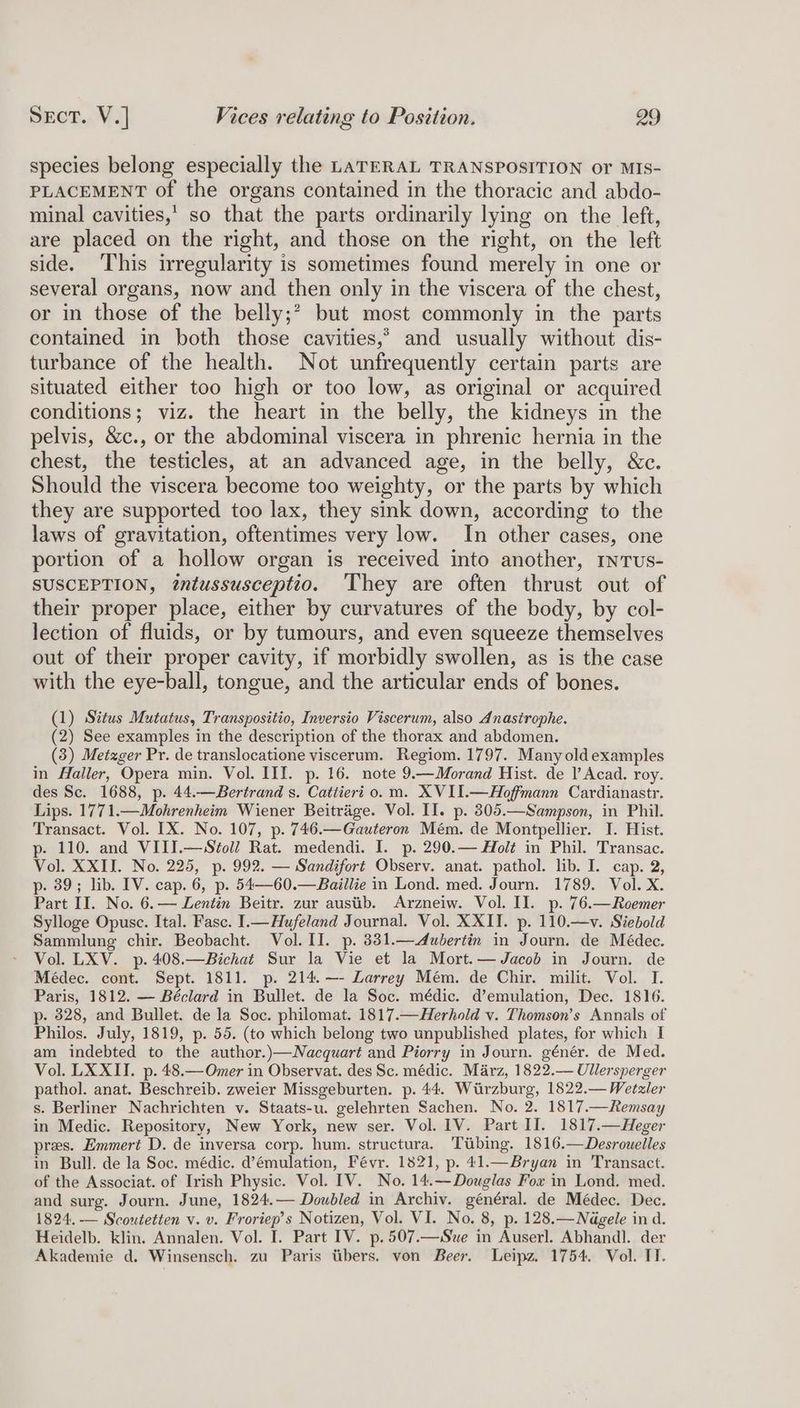 species belong especially the LATERAL TRANSPOSITION or MIS- PLACEMENT of the organs contained in the thoracic and abdo- minal cavities,’ so that the parts ordinarily lying on the left, are placed on the right, and those on the right, on the left side. This irregularity is sometimes found merely in one or several organs, now and then only in the viscera of the chest, or in those of the belly;? but most commonly in the parts contained in both those cavities,’ and usually without dis- turbance of the health. Not unfrequently certain parts are situated either too high or too low, as original or acquired conditions; viz. the heart in the belly, the kidneys in the pelvis, &amp;c., or the abdominal viscera in phrenic hernia in the chest, the testicles, at an advanced age, in the belly, &amp;c. Should the viscera become too weighty, or the parts by which they are supported too lax, they sink down, according to the laws of gravitation, oftentimes very low. In other cases, one portion of a hollow organ is received into another, nTUs- SUSCEPTION, tntussusceptio. ‘They are often thrust out of their proper place, either by curvatures of the body, by col- lection of fluids, or by tumours, and even squeeze themselves out of their proper cavity, if morbidly swollen, as is the case with the eye-ball, tongue, and the articular ends of bones. (1) Situs Mutatus, Transpositio, Inversio Viscerum, also Anasirophe. (2) See examples in the description of the thorax and abdomen. (3) Metzger Pr. de translocatione viscerum. Regiom. 1797. Many old examples in Haller, Opera min. Vol. III. p. 16. note 9.—Morand Hist. de !’ Acad. roy. des Sc. 1688, p. 44.—Bertrand s. Cattieri 0. m. XVII.—Hoffmann Cardianastr. Lips. 1771.—Mohrenheim Wiener Beitraige. Vol. II. p. 8305.—Sampson, in Phil. Transact. Vol. IX. No. 107, p. 746.—Gauteron Mém. de Montpellier. I. Hist. p- 110. and VIII.—Stoll Rat. medendi. I. p. 290.— Holé in Phil. Transac. Vol. XXII. No. 225, p. 992. — Sandifort Observ. anat. pathol. lib. I. cap. 2, p. 39; lib. IV. cap. 6, p. 54—60.—Baillie in Lond. med. Journ. 1789. Vol. X. Part II. No. 6.— Lentin Beitr. zur austib. Arzneiw. Vol. II. p. 76.—Roemer Sylloge Opuse. Ital. Fasc. I.—Hufeland Journal. Vol. XXII. p. 110.—v. Siebold Sammlung chir. Beobacht. Vol. II. p. 381.—Aubertin in Journ. de Médec. Vol. LXV. p.408.—Bichat Sur la Vie et la Mort.— Jacob in Journ. de Médec. cont. Sept. 1811. p. 214.—- Larrey Mém. de Chir. milit. Vol. I. Paris, 1812. — Béclard in Bullet. de la Soc. médic. d’emulation, Dec. 1816. p- 328, and Bullet. de la Soc. philomat. 1817.—Herhold v. Thomson’s Annals of Philos. July, 1819, p. 55. (to which belong two unpublished plates, for which I am indebted to the author.)—Nacquart and Piorry in Journ. génér. de Med. Vol. LX XII. p. 48.— Omer in Observat. des Sc. médic. Marz, 1822.— Ullersperger pathol. anat. Beschreib. zweier Missgeburten. p. 44. Wurzburg, 1822.— Wetzler s. Berliner Nachrichten v. Staats-u. gelehrten Sachen. No. 2. 1817.—Remsay in Medic. Repository, New York, new ser. Vol. 1V. Part II. 1817.—Heger pres. Emmert D. de inversa corp. hum. structura. Tiibing. 1816.—Desrouelles in Bull. de la Soc. médic. d’émulation, Févr. 1821, p. 41.—Bryan in Transact. of the Associat. of Irish Physic. Vol. IV. No. 14.—Douglas Fox in Lond. med. and surg. Journ. June, 1824.— Doubled in Archiv. général. de Médec. Dec. 1824. -— Scoutetten v. v. Froriep’s Notizen, Vol. VI. No. 8, p. 128.—Nédgele in d. Heidelb. klin. Annalen. Vol. I. Part IV. p.507.—Swe in Auserl. Abhandl. der Akademie d. Winsensch. zu Paris tibers. von Beer. Leipz. 1754. Vol. TT.