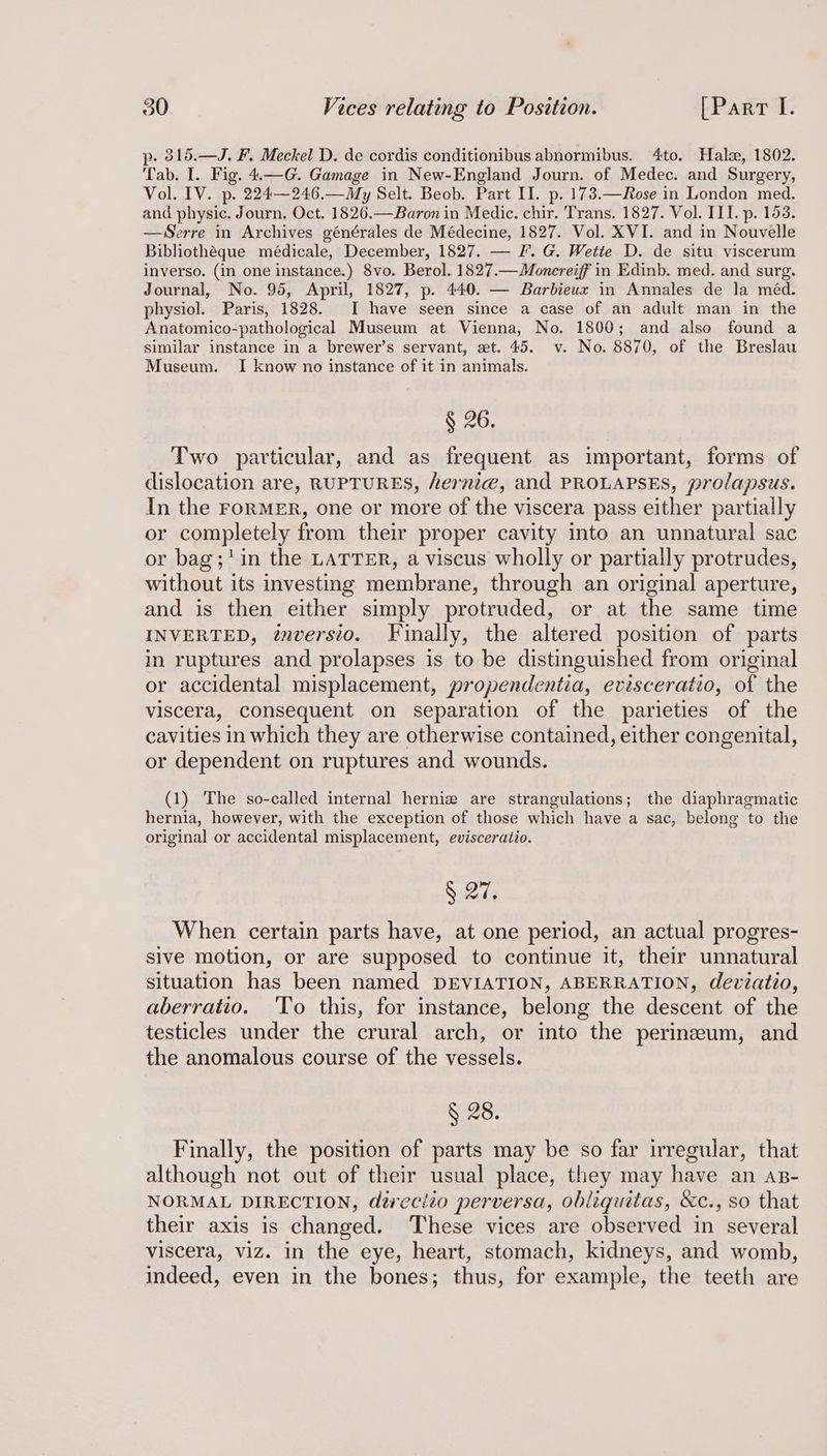 p- 315.—J. F. Meckel D. de cordis conditionibus abnormibus. 4to. Hal, 1802. Tab. I. Fig. 4.—G. Gamage in New-England Journ. of Medec. and Surgery, Vol. IV. p. 224—246.—My Selt. Beob. Part II. p. 173.—Rose in London med. and physic. Journ. Oct. 1826.—Baron in Medic. chir. Trans. 1827. Vol. III. p. 153. —WSerre in Archives générales de Médecine, 1827. Vol. XVI. and in Nouvelle Bibliothéque médicale, December, 1827. — F. G. Wette D. de situ viscerum inverso. (in one instance.) 8vo. Berol. 1827.—Moncreiff in Edinb. med. and surg. Journal, No. 95, April, 1827, p. 440. — Barbieux in Annales de la méd. physiol. Paris, 1828. I have seen since a case of an adult man in the Anatomico-pathological Museum at Vienna, No. 1800; and also found a similar instance in a brewer’s servant, et. 45. v. No. 8870, of the Breslau Museum. I know no instance of it in animals. § 26. Two particular, and as frequent as important, forms of dislocation are, RUPTURES, herni@, and PROLAPSES, prolapsus. In the ForMER, one or more of the viscera pass either partially or completely from their proper cavity into an unnatural sac or bag;'in the LATTER, a viscus wholly or partially protrudes, without its investing membrane, through an original aperture, and is then either simply protruded, or at the same time INVERTED, ¢nversio. Finally, the altered position of parts in ruptures and prolapses is to be distinguished from original or accidental misplacement, propendentia, evisceratio, of the viscera, consequent on separation of the parieties of the cavities in which they are otherwise contained, either congenital, or dependent on ruptures and wounds. (1) The so-called internal herniz are strangulations; the diaphragmatic hernia, however, with the exception of those which have a sac, belong to the original or accidental misplacement, evisceratio. § 27. When certain parts have, at one period, an actual progres- sive motion, or are supposed to continue it, their unnatural situation has been named DEVIATION, ABERRATION, devzatio, aberratio. 'To this, for instance, belong the descent of the testicles under the crural arch, or into the perineum, and the anomalous course of the vessels. § 28. Finally, the position of parts may be so far irregular, that although not out of their usual place, they may have an ap- NORMAL DIRECTION, dérecito perversa, obliquitas, &c., so that their axis is changed. These vices are observed in several viscera, viz. in the eye, heart, stomach, kidneys, and womb, indeed, even in the bones; thus, for example, the teeth are