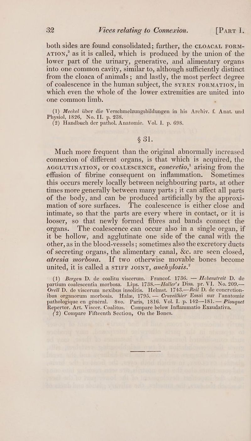 both sides are found consolidated; further, the CLOACAL FORM- ATION, as it is called, which is produced by the union of the lower part of the uriary, generative, and alimentary organs into one common cavity, similar to, although sufficiently distinct from the cloaca of animals; and lastly, the most perfect degree of coalescence in the human subject, the syREN FORMATION, in which even the whole of the lower extremities are united into one common limb. (1) Meckel iiber die Verschmelzungsbildungen in his Archiv. f. Anat. und Physiol, 1826, No. II. p. 238. (2) Handbuch der pathol. Anatomie. Vol. I. p. 698. § 31. Much more frequent than the original abnormally increased connexion of different organs, is that which is acquired, the AGGLUTINATION, OF COALESCENCE, concretio,’ arising from the effusion of fibrine consequent on inflammation. Sometimes this occurs merelv locally between neighbouring parts, at other times more generally between many parts ; it can affect all parts of the body, and can be produced artificially by the approxi- mation of sore surfaces. The coalescence is either close and intimate, so that the parts are every where in contact, or it is looser, so that newly formed fibres and bands connect the organs. The coalescence can occur also in a single organ, if it be hollow, and agglutinate one side of the canal with the other, as in the blood-vessels ; sometimes also the excretory ducts of secreting organs, the alimentary canal, &c. are seen closed, atresia morbosa. If two otherwise movable bones become united, it is called a sTIFF JoINT, anchylosis.’ (1) Bergen D. de coalitu viscerum. Francof. 1736. — Hebenstreit D. de partium coalescentia morbosa. Lips. 1738.—Haller’s Diss. pr. VI. No. 209.— Orell D. de viscerum nexibus insolitis. Helmst. 1743.—eil D. de concretion- ibus organorum morbosis. Hale, 1795. — Cruveilhier Essai sur l’anatomie pathologique en général. 8vo. Paris, 1816. Vol. I. p. 142-—-181.— Plouquet Repertor. Art. Viscer. Coalitus. Compare below Inflammatio Exsudativa. (2) Compare Fifteenth Section, On the Bones.