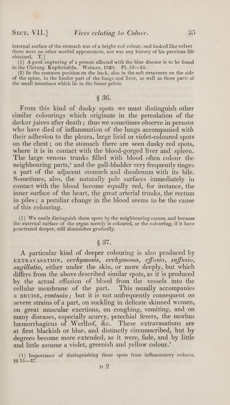 internal surface of the stomach was of a bright red colour, and looked like velvet there were no other morbid appearances, nor was any history of his previous life obtained. T.] (1) A good engraving of a person affected with the blue disease is to be found in the Chirurg. Kupfertafeln. Weimer, 1820. Pl. 538—55. (2) In the common position on the back, also in the soft structures on the side of the spine, in the hinder part of the lungs and liver, as well as those parts of the small intestines which lie in the lesser pelvis. § 36. From this kind of dusky spots we must distinguish other similar colourings which originate in the percolation of the darker juices after death; thus we sometimes observe in persons who have died of inflammation of the lungs accompanied with their adhesion to the pleura, large livid or violet-coloured spots on the chest; on the stomach there are seen dusky red spots, where it is in contact with the blood-gorged liver and spleen. The large venous trunks filled with blood often colour the neighbouring parts,’ and the gall-bladder very frequently tinges a part of the adjacent stomach and duodenum with its bile. Sometimes, also, the naturally pale surfaces immediately in contact with the blood become equally red, for instance, the inner surface of the heart, the great arterial trunks, the rectum in piles; a peculiar change in the blood seems to be the cause of this colouring. (1) We easily distinguish these spots by the neighbouring causes, and because the external surface of the organ merely is coloured, or the colouring, if it have penetrated deeper, still diminishes gradually. ee A particular kind of deeper colouring is also produced by EXTRAVASATION, ecchymosis, ecchymoma, effusio, suffusio, sugillatio, either under the skin, or more deeply, but which differs from the above described similar spots, as it is produced by the actual effusion of blood from the vessels into the cellular membrane of the part. This usually accompanies a BRUISE, contusio; but it is not unfrequently consequent on severe strains of a part, on suckling in delicate skinned women, on great muscular exertions, on coughing, vomiting, and on many diseases, especially scurvy, petechial fevers, the morbus hemorrhagicus of Werlhof, &amp;c. These extravasations are at first blackish or blue, and distinctly circumscribed, but by degrees become more extended, as it were, fade, and by little and little assume a violet, greenish and yellow colour.’ (1) Importance of distinguishing these spots from inflammatory redness. §§ 35—37. DZ