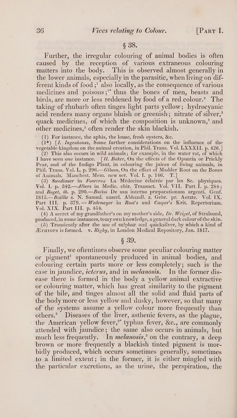 § 38. Further, the irregular colouring of animal bodies is often caused by the reception of various extraneous colouring matters into the body. This is observed almost generally in the lower animals, especially in the parasitic, when living on dif- ferent kinds of food ;' also locally, as the consequence of various medicines and poisons; thus the bones of men, beasts and birds, are more or less reddened by food of a red colour.’ The taking of rhubarb often tinges light parts yellow; hydrocyanic acid renders many organs bluish or greenish; nitrate of silver,’ quack medicines, of which the composition is unknown,’ and other medicines,* often render the skin blackish. (1) For instance, the aphis, the louse, fresh oysters, &amp;c. (1*) [Z. Ingenhousz, Some further considerations on the influence of the ‘vegetable kingdom on the animal creation, in Phil. Trans. Vol. LXXXII. p. 426. | (2) This also occurs in wild animals; for example, in the water rat, of which I have seen one instance. [H. Baker, On the etiects of the Opuntia or Prickly Pear, and of the Indigo Plant, in colouring the juices of living animals, in Phil. Trans. Vol. L. p. 296.—Gibson, On the effect of Madder Root on the Bones of Animals. Manchest. Mem. new ser. Vol. I. p. 146. T.] (3) Swediawer in Fourcroy La Médecine éclairée par les Sc. physiques. Vol. I. p. 342.—Albers in Medic. chir. Transact. Vol. VII. Part I. p. 284; and Roget, ib. p. 290.—Butini De usu interno preparationum argenti. Genf. 1815.— Baillie s. N. Samml. auserl. Abhandl. z. Gebr. pr. Aerzte. Vol. IX. Part III. p. 379.— Wedemeyer in Rust's and Casper’s Krit. Repertorium. Vol. XIX. Part III. p. 454. (4) A secret of my grandfather’s on my mother’s side, Dr. Weigel, of Stralsund, produced, in some instances, tomy own knowledge, a general dark colour of the skin. (5) Transiently after the wse of sulphur and quicksilver, by which a kind of /Eruiorps is formed. v. Rigby, in London Medical Repository, Jan. 1817. § 39. Finally, we oftentimes observe some peculiar colouring matter or pigment’ spontaneously produced in animal bodies, and colouring certain parts more or less completely; such is the case in jaundice, écterus, and in melanosis. In the former dis- ease there is formed in the body a yellow animal extractive or colouring matter, which has great similarity to the pigment of the bile, and tinges almost all the solid and fluid parts of the body more or less yellow and dusky, however, so that many of the systems assume a yellow colour more frequently than others.? Diseases of the liver, asthenic fevers, as the plague, the American yellow fever,” typhus fever, &amp;c., are commonly attended with jaundice; the same also occurs in animals, but much less frequently. In melanoszs,’ on the contrary, a deep brown or more frequently a blackish tinted pigment is mor- bidly produced, which occurs sometimes generally, sometimes to a limited extent; in the former, it is either mingled with the particular excretions, as the urine, the perspiration, the