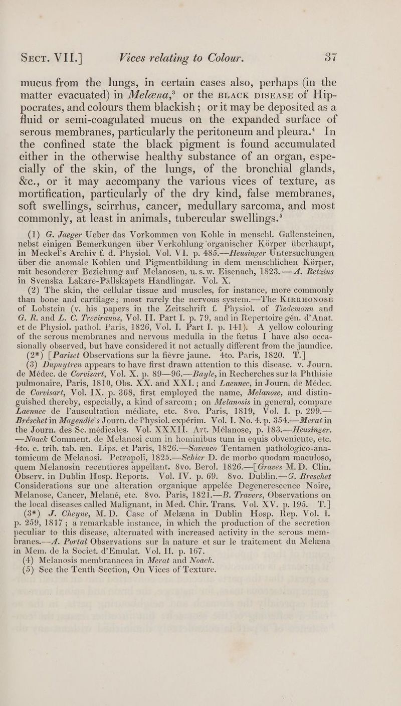 mucus from the lungs, in certain cases also, perhaps (in the matter evacuated) in Melena,’ or the BLack DisrAsE of Hip- pocrates, and colours them blackish; or it may be deposited as a fluid or semi-coagulated mucus on the expanded surface of serous membranes, particularly the peritoneum and pleura.‘ In the confined state the black pigment is found accumulated either in the otherwise healthy substance of an organ, espe- cially of the skin, of the lungs, of the bronchial glands, &amp;c., or it may accompany the various vices of texture, as mortification, particularly of the dry kind, false membranes, soft swellings, scirrhus, cancer, medullary sarcoma, and most commonly, at least in animals, tubercular swellings.’ (1) G. Jaeger Ueber das Vorkommen von Kohle in mensch]. Gallensteinen, nebst einigen Bemerkungen iiber Verkohlung ‘organischer Korper tiberhaupt, in Meckel’s Archiv f. d. Physiol. Vol. VI. p. 485.—Heusinger Untersuchungen iiber die anomale Kohlen und Pigmentbildung in dem menschlichen Korper, mit besonderer Beziehung auf Melanosen, u.s.w. Eisenach, 1823.— 4. Retzius in Svenska Lakare-Pallskapets Handlingar. Vol. X. (2) The skin, the cellular tissue and muscles, for instance, more commonly than bone and cartilage; most rarely the nervous system.—The KiIRRHONOSE of Lobstein (v. his papers in the Zeitschrift f. Physiol. of Tiedemann and G. It. and L. C. Treviranus, Vol. II. Part I. p. 79, and in Repertoire gén. d’ Anat. et de Physiol. pathol. Paris, 1826, Vol. I. Part I. p. 141). A yellow colouring of the serous membranes and nervous medulla in the foetus I have also occa- sionally observed, but have considered it not actually different from the jaundice. (2*) [ Pariset Observations sur la fiévre jaune. 4to. Paris, 1820. T.] (3) Dupuytren appears to have first drawn attention to this disease. v. Journ. de Médec. de Corvisart, Vol. X. p. 89—96.—Bayle, in Recherches sur fa Phthisie pulmonaire, Paris, 1810, Obs. XX. and XXI.; and Laennec, in Journ. de Médec. de Corvisart, Vol. IX. p. 368, first employed the name, Melanose, and distin- guished thereby, especially, a kind of sarcom; on Melanosis in general, compare Laennec de Vauscultation médiate, etc. 8vo. Paris, 1819, Vol. I. p. 299.— Bréschet in Magendie’s Journ. de Physiol. expérim. Vol. I. No. 4. p. 854.—Merat in the Journ. des Sc. médicales. Vol. XXXII. Art. Mélanose, p. 183.—Heusinger. —Nouack Comment. de Melanosi cum in hominibus tum in equis obveniente, etc. 4to. c. trib. tab. en. Lips. et Paris, 1826.—Savenco Tentamen pathologico-ana- tomicum de Melanosi. Petropoli, 1825.—Schier D. de morbo quodam maculoso, quem Melanosin recentiores appellant. 8vo. Berol. 1826.—[ Graves M.D. Clin. Observ. in Dublin Hosp. Reports. Vol. IV. p. 69. 8vo. Dublin.—G. Breschet Considerations sur une alteration organique appelée Degenerescence Noire, Melanose, Cancer, Melané, etc. 8vo. Paris, 1821.—B. Travers, Observations on the local diseases called Malignant, in Med. Chir. Trans. Vol. XV. p.195. T.] (3*) J. Cheyne, M.D. Case of Melena in Dublin Hosp. Rep. Vol. I. p- 259, 1817; a remarkable instance, in which the production of the secretion peculiar to this disease, alternated with increased activity in the serous mem- branes.-—4. Portal Observations sur la nature et sur le traitement du Melana in Mem. de la Societ. d’Emulat. Vol. If. p. 167. (4) Melanosis membranacea in Merat and Noack. (5) See the Tenth Section, On Vices of Texture.
