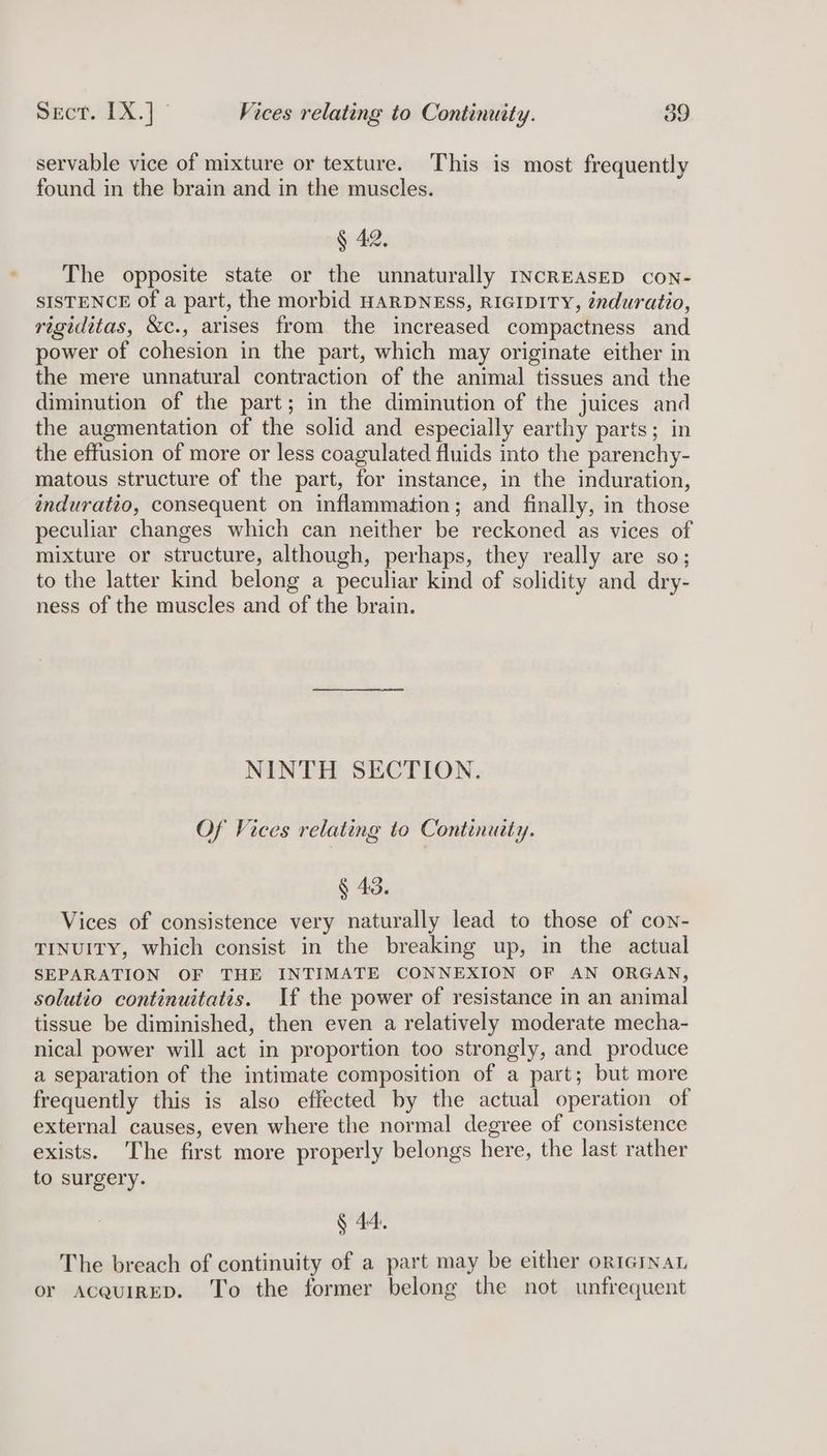 ener TX.} Vices relating to Continuity. os servable vice of mixture or texture. This is most frequently found in the brain and in the muscles. § 42, The opposite state or the unnaturally INCREASED con- SISTENCE of a part, the morbid HARDNESS, RIGIDITY, énduratio, rigiditas, &amp;c., arises from the increased compactness and power of cohesion in the part, which may originate either in the mere unnatural contraction of the animal tissues and the diminution of the part; in the diminution of the juices and the augmentation of the solid and especially earthy parts; in the effusion of more or less coagulated fluids into the parenchy- matous structure of the part, for instance, in the induration, induratto, consequent on inflammation; and finally, in those peculiar changes which can neither be reckoned as vices of mixture or structure, although, perhaps, they really are so; to the latter kind belong a peculiar kind of solidity and dry- ness of the muscles and of the brain. NINTH SECTION. Of Vices relating to Continuity. § 43. Vices of consistence very naturally lead to those of con- TINUITY, which consist in the breaking up, in the actual SEPARATION OF THE INTIMATE CONNEXION OF AN ORGAN, solutio continuitatis. If the power of resistance in an animal tissue be diminished, then even a relatively moderate mecha- nical power will act in proportion too strongly, and produce a separation of the intimate composition of a part; but more frequently this is also effected by the actual operation of external causes, even where the normal degree of consistence exists. The first more properly belongs here, the last rather to surgery. § 44. The breach of continuity of a part may be either orterNaL or AcaquiIRED. To the former belong the not unfrequent