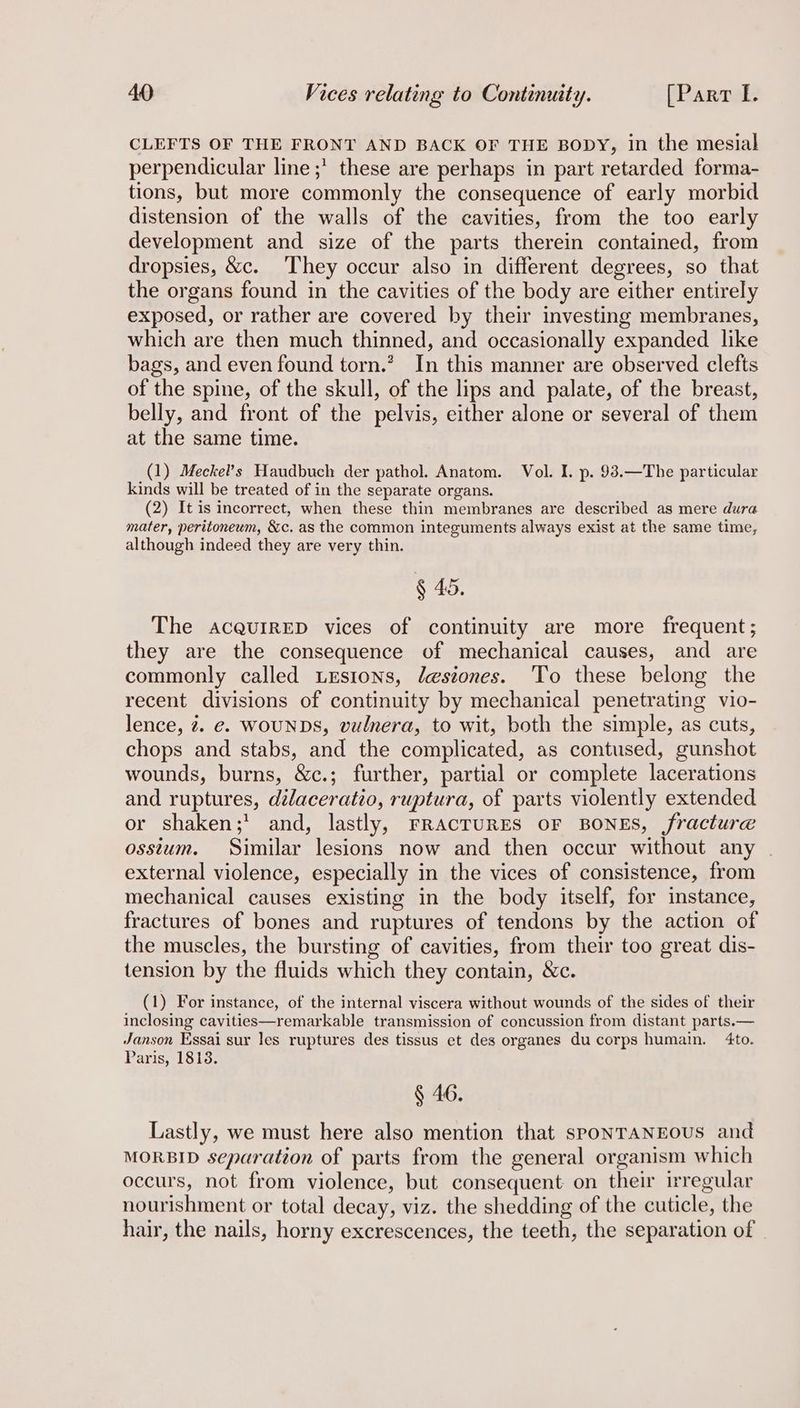 CLEFTS OF THE FRONT AND BACK OF THE BODY, in the mesial perpendicular line ;’ these are perhaps in part retarded forma- tions, but more commonly the consequence of early morbid distension of the walls of the cavities, from the too early development and size of the parts therein contained, from dropsies, &amp;c. They occur also in different degrees, so that the organs found in the cavities of the body are either entirely exposed, or rather are covered by their investing membranes, which are then much thinned, and occasionally expanded like bags, and even found torn.’ In this manner are observed clefts of the spine, of the skull, of the lips and palate, of the breast, belly, and front of the pelvis, either alone or several of them at the same time. (1) Meckel’s Haudbuch der pathol. Anatom. Vol. I. p. 93.—The particular kinds will be treated of in the separate organs. (2) It is incorrect, when these thin membranes are described as mere dura mater, peritoneum, &amp;c. as the common integuments always exist at the same time, although indeed they are very thin. § 45. The acqurrED vices of continuity are more frequent; they are the consequence of mechanical causes, and are commonly called Lesions, Jesiones. To these belong the recent divisions of continuity by mechanical penetrating vio- lence, 2. e. WOUNDS, vulnera, to wit, both the simple, as cuts, chops and stabs, and the complicated, as contused, gunshot wounds, burns, &amp;c.; further, partial or complete lacerations and ruptures, dilaceratio, ruptura, of parts violently extended or shaken;’ and, lastly, FRACTURES OF BONES, fracture osstum. Similar lesions now and then occur without any | external violence, especially in the vices of consistence, from mechanical causes existing in the body itself, for instance, fractures of bones and ruptures of tendons by the action of the muscles, the bursting of cavities, from their too great dis- tension by the fluids which they contain, &amp;c. (1) For instance, of the internal viscera without wounds of the sides of their inclosing cavities—remarkable transmission of concussion from distant parts.— Janson Essai sur les ruptures des tissus et des organes du corps humain. 4to. Paris, 1813. § 46. Lastly, we must here also mention that sPONTANEOUS and MORBID separation of parts from the general organism which occurs, not from violence, but consequent on their irregular nourishment or total decay, viz. the shedding of the cuticle, the hair, the nails, horny excrescences, the teeth, the separation of