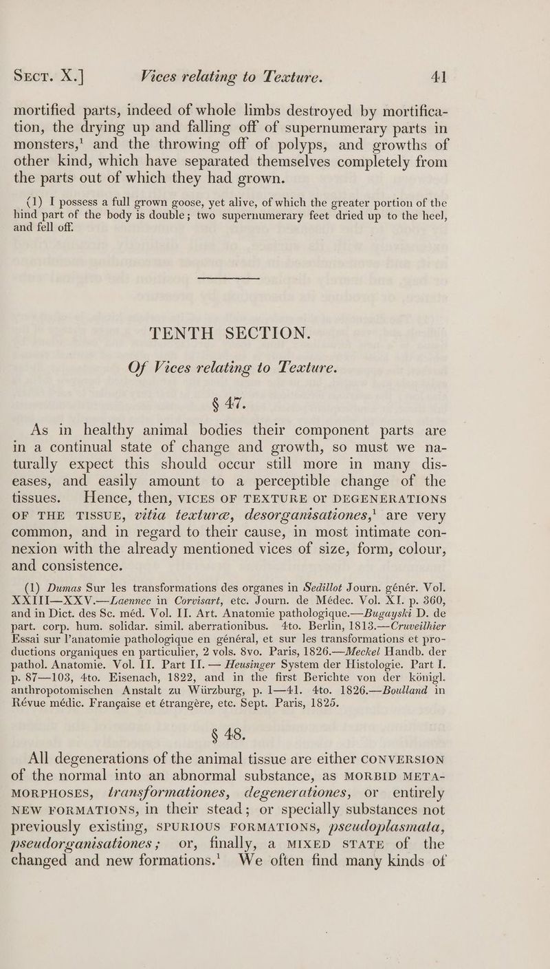 mortified parts, indeed of whole limbs destroyed by mortifica- tion, the drying up and falling off of supernumerary parts in monsters,’ and the throwing off of polyps, and growths of other kind, which have separated themselves completely from the parts out of which they had grown. (1) I possess a full grown goose, yet alive, of which the greater portion of the hind part of the body is double; two supernumerary feet dried up to the heel, and fell off. TENTH SECTION. Of Vices relating to Texture. § 47. As in healthy animal bodies their component parts are in a continual state of change and growth, so must we na- turally expect this should occur still more in many dis- eases, and easily amount to a perceptible change of the tissues. Hence, then, viICES OF TEXTURE or DEGENERATIONS OF THE TISSUE, vitta texture, desorgantsationes,' are very common, and in regard to their cause, in most intimate con- nexion with the already mentioned vices of size, form, colour, and consistence. (1) Dumas Sur les transformations des organes in Sedillot Journ. génér. Vol. XXITI—XXV.—Laennec in Corvisart, etc. Journ. de Médec. Vol. XI. p. 360, and in Dict. des Sc. méd. Vol. II. Art. Anatomie pathologique.—Bugayski D. de part. corp. hum. solidar. simil. aberrationibus. 4to. Berlin, 1813.—Cruveilhier Essai sur ’anatomie pathologique en général, et sur les transformations et pro- ductions organiques en particulier, 2 vols. 8vo. Paris, 1826.—Meckel Handb. der pathol. Anatomie. Vol. II. Part II. — Heusinger System der Histologie. Part I. p- 87—103, 4to. Eisenach, 1822, and in the first Berichte von der konigl. anthropotomischen Anstalt zu Wurzburg, p. 1—41. 4to. 1826.—Boulland in Révue médic. Frangaise et étrangére, etc. Sept. Paris, 18265. § 48. All degenerations of the animal tissue are either CONVERSION of the normal into an abnormal substance, as MORBID META- MORPHOSES, transformationes, degenerationes, or entirely NEW FORMATIONS, in their stead; or specially substances not previously existing, SPURIOUS FORMATIONS, pseudoplasmata, pseudorganisationes; or, finally, a MIxED sTaTE of the changed and new formations. We often find many kinds of