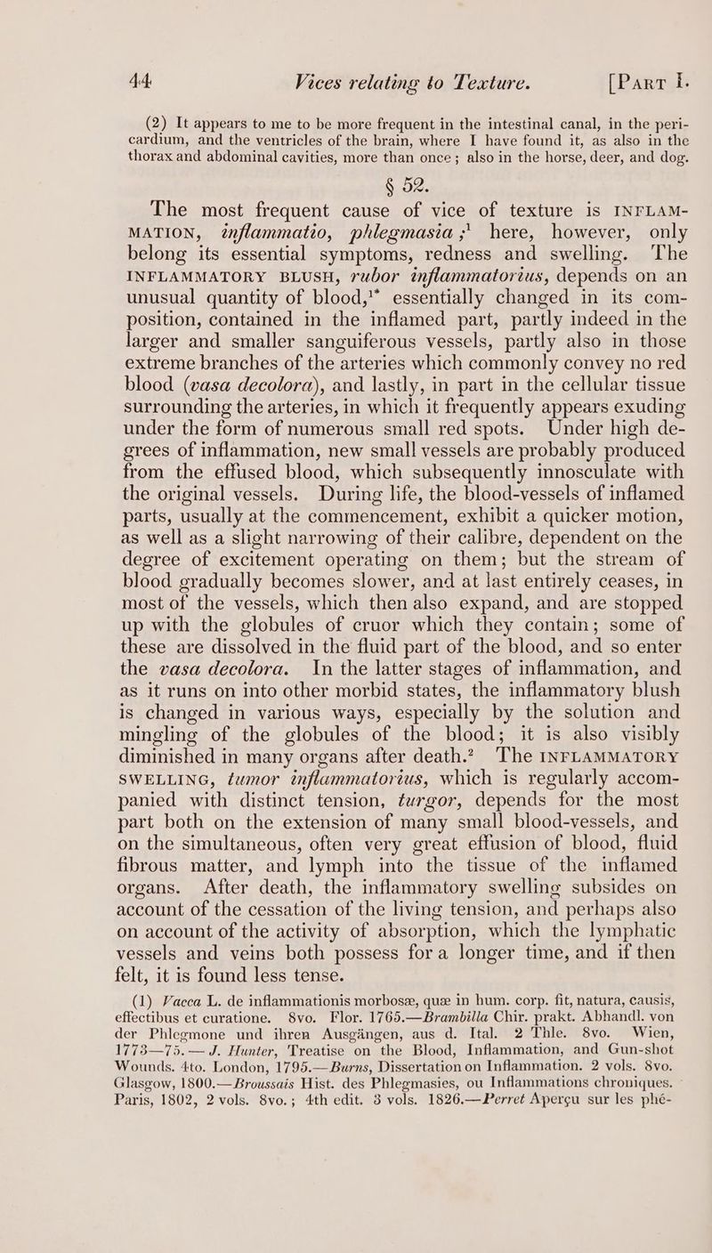 (2) It appears to me to be more frequent in the intestinal canal, in the peri- cardium, and the ventricles of the brain, where I have found it, as also in the thorax and abdominal cavities, more than once; also in the horse, deer, and dog. § 52. The most frequent cause of vice of texture is INFLAM- MATION, énflammatio, phlegmasia ;' here, however, only belong its essential symptoms, redness and swelling. The INFLAMMATORY BLUSH, rubor inflammatorius, depends on an unusual quantity of blood,’ essentially changed in its com- position, contained in the inflamed part, partly indeed in the larger and smaller sanguiferous vessels, partly also in those extreme branches of the arteries which commonly convey no red blood (vasa decolora), and lastly, in part in the cellular tissue surrounding the arteries, in which it frequently appears exuding under the form of numerous small red spots. Under high de- grees of inflammation, new small vessels are probably produced from the effused blood, which subsequently innosculate with the original vessels. During life, the blood-vessels of inflamed parts, usually at the commencement, exhibit a quicker motion, as well as a slight narrowing of their calibre, dependent on the degree of excitement operating on them; but the stream of blood gradually becomes slower, and at last entirely ceases, in most of the vessels, which then also expand, and are stopped up with the globules of cruor which they contain; some of these are dissolved in the fluid part of the blood, and so enter the vasa decolora. In the latter stages of inflammation, and as it runs on into other morbid states, the inflammatory blush is changed in various ways, especially by the solution and mingling of the globules of the blood; it is also visibly diminished in many organs after death. The INFLAMMATORY SWELLING, twmor inflammatorius, which is regularly accom- panied with distinct tension, turgor, depends for the most part both on the extension of many small blood-vessels, and on the simultaneous, often very great effusion of blood, fluid fibrous matter, and lymph into the tissue of the inflamed organs. After death, the inflammatory swelling subsides on account of the cessation of the living tension, and perhaps also on account of the activity of absorption, which the lymphatic vessels and veins both possess fora longer time, and if then felt, it is found less tense. (1) Vacca L. de inflammationis morbose, quee in hum. corp. fit, natura, causis, effectibus et curatione. 8vo. Flor. 1765.—Brambilla Chir. prakt. Abhandl. von der Phlegmone und ihren Ausgiingen, aus d. Ital. 2 Thle. 8vo. Wien, 1773—75.— J. Hunter, Treatise on the Blood, Inflammation, and Gun-shot Wounds. 4to. London, 1795.— Burns, Dissertation on Inflammation. 2 vols. 8vo. Glasgow, 1800.—Broussais Hist. des Phlegmasies, ou Inflammations chroniques. ~ Paris, 1802, 2 vols. 8vo.; 4th edit. 3 vols. 1826.—Perret Apergu sur les phé-