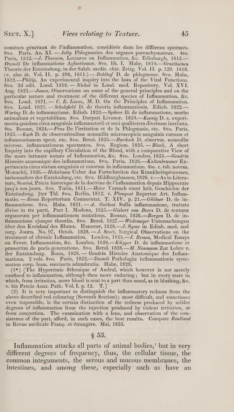 noménes généraux de Vinflammation, considérés dans les différens systémes. Svo. Paris. An. XI. — Jolly Phlegmasies des organes parenchymateux. 4to. Paris, 1812.—J. Thomson, Lectures on Inflammation, &amp;c. Edinburgh, 1813.— Dzondi De inflammatione Aphorismor. 8vo. lib. I. Hale, 1814.—Gruithuisen Theorie der Entziindung, in der Salzb. medic. chir. Zeitg. Vol. II. p. 129. 1816. (v. also ib. Vol. II. p. 298, 1811.) — Dohlhof D. de phlegmone. 8vo. Hale, 1819.—Philip, An experimental inquiry into the laws of the Vital Functions. 8vo. 2d edit. Lond. 1818.— Nichol in Lond. med. Repository, Vol. XVI. Aug. 1821.—James, Observations on some of the general principles and on the particular nature and treatment of the different species of Inflammation, &amp;c. 8vo. Lond. 1821.— C. E. Lucas, M.D. On the Principles of Inflammation. 8vo. Lond. 1821.—Scholefield D. de theoria inflammationis. Edinb. 1822,.— Waring D. de inflammatione. Edinb. 1823.—Spérer D. de inflammatione, morbe animalium et vegetabilium. 8vo. Dorpati Livonor. 1824.—Koenig D. s. experi- menta quedam circa sanguinis inflammatorii et sani qualitatem diversam instituta. 4to. Bonne, 1824.—Prus De Virritation et de la Phlegmasie, etc. 8vo. Paris, 1825.—Koch D. de observationibus nonnullis microscopicis sanguinis cursum et inflammationem spect. etc. 8vo. Berol. 1825.—Burdach D. observat. nonnullee microsc. inflammationem spectantes. 8vo. Regiom. 1825. — Black, A short Inquiry into the capillary Circulation of the Blood, with a comparative View of the more intimate nature of Inflammation, &amp;c. 8vo. London, 1825.—Gendrin Histoire anatomique des inflammations. 8vo. Paris. 1826.—Kaltenbrunner Ex- perimenta circa statum sanguinis et vasorum in inflammatione. 4to. c, tab. novem. Monachii, 1826.—Hohnbaum Ueber das Fortschreiten des Krankheitsprocesses, insbesondere der Entziindung, etc. 8vo. Hildburghausen, 1826. v.—As to Litera- ture, Scavini, Précis historique de la doctrine de inflammation depuis Hippocrate jusq’a nos jours. 8vo. Turin, 1811.—Meier Versuch einer krit. Geschichte der Entziindung. Iter Thl. 8vo. Berlin, 1812. v. Plouquet Repertor. Art. Inflam- matio. — Reuss Repertorium Commentat. T. XIV. p. 21.—Gd@liner D. de in- flammatione. 8vo. Hale, 1821.— <A. Goldoni Sulla inflammazione, trattato diviso in tre parti. Part I. Modena, 1825.—Gisbert van Beers D. de texture organorum per inflammationem mutatione. Bonne, 1826.—Bargen D. de in- flammatione ejusque theoriis. 8vo. Berol. 1827.— Wedemeyer Untersuchungen iiber den Kreislauf des Blutes. Hanover, 1828.—J. Syme in Edinb. med. and surg. Journ. No. 97, Octob. 1828.—J. Scott, Surgical Observations on the treatment of chronic Inflammation. London, 1828.—J. Brown, Medical Essays on Fever, Inflammation, &amp;c. London, 1828.—Kiipper D. de inflammatione et presertim de puris generatione. 8vo. Berol. 1828.—M. Naumann Zur Lehre v. der Entziindung. Bonn, 1828.— Gendrin Histoire Anatomique des Inflam- mations. 2 vols. 8vo. Paris, 1822.—Dzondi Pathologiz inflammationis syste- matum corp. hum. succincta adumbratio. Hale, 1829. (1*) [The Hyperémie Sthenique of Andral, which however is not merely confined to inflammation, although then more enduring; but in every state in which, from irritation, more blood is sent toa part than usual, as in blushing, &amp;c. v. his Précis Anat. Path. Vol. I. p. 12. T.] (2) It is very important to distinguish the inflammatory redness from the above described red colouring (Seventh Section); most difficult, and sometimes even impossible, is the certain distinction of the redness produced by milder degrees of inflammation from the injection produced by violent irritation, or from congestion. ‘The examination with a lens, and observation of the con- sistence of the part, afford, in such cases, the best results. Compare Boulland in Révue médicale Frang. et étrangére. Mai, 1826. § 53. Inflammation attacks all parts of animal bodies,’ but in very different degrees of frequency, thus, the cellular tissue, the common integuments, the serous and mucous membranes, the intestines, and among these, especially such as have an