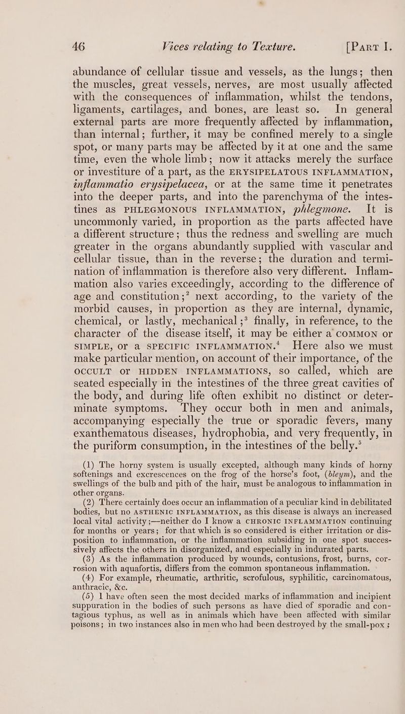 abundance of cellular tissue and vessels, as the lungs; then the muscles, great vessels, nerves, are most usually affected with the consequences of inflammation, whilst the tendons, ligaments, cartilages, and bones, are least so. In general external parts are more frequently affected by inflammation, than internal; further, it may be confined merely to a single spot, or many parts may be affected by it at one and the same time, even the whole limb; now it attacks merely the surface or investiture of a part, as the ERYSIPELATOUS INFLAMMATION, inflammatio erysipelacea, or at the same time it penetrates into the deeper parts, and into the parenchyma of the intes- tines aS PHLEGMONOUS INFLAMMATION, phlegmone. It is uncommonly varied, in proportion as the parts affected have a different structure; thus the redness and swelling are much greater in the organs abundantly supplied with vascular and cellular tissue, than in the reverse; the duration and termi- nation of inflammation is therefore also very different. Inflam- mation also varies exceedingly, according to the difference of age and constitution; next according, to the variety of the morbid causes, in proportion as they are internal, dynamic, chemical, or lastly, mechanical ;* finally, in reference, to the character of the disease itself, it may be either a coMMON or SIMPLE, OF a SPECIFIC INFLAMMATION.* Here also we must make particular mention, on account of their importance, of the OCCULT OY HIDDEN INFLAMMATIONS, so called, which are seated especially in the intestines of the three great cavities of the body, and during life often exhibit no distinct or deter- minate symptoms. They occur both in men and animals, accompanying especially the true or sporadic fevers, many exanthematous diseases, hydrophobia, and very frequently, in the puriform consumption, in the intestines of the belly.’ (1) The horny system is usually excepted, although many kinds of horny softenings and excrescences on the frog of the horse’s foot, (bleym), and the swellings of the bulb and pith of the hair, must be analogous to inflammation in other organs. (2) There certainly does occur an inflammation of a peculiar kind in debilitated bodies, but no ASTHENIC INFLAMMATION, as this disease is always an increased local vital activity ;—neither do I know a CHRONIC INFLAMMATION continuing for months or years; for that which is so considered is either irritation or dis- position to inflammation, or the inflammation subsiding in one spot succes- sively affects the others in disorganized, and especially in indurated parts. (8) As the inflammation produced by wounds, contusions, frost, burns, cor- rosion with aquafortis, differs from the common spontaneous inflammation. (4) For example, rheumatic, arthritic, scrofulous, syphilitic, carcinomatous, anthracic, &amp;c. (5) 1 have often seen the most decided marks of inflammation and incipient suppuration in the bodies of such persons as have died of sporadic and con- tagious typhus, as well as in animals which have been affected with similar poisons; in two instances also in men who had been destroyed by the small-pox ;