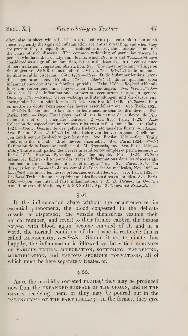 often also in sheep which had been attacked with pockenkrankeit, but much more frequently the signs of inflammation are entirely wanting, and when they are present, they are equally to be considered as merely the consequence and not the cause of such diseases. The common reddening of particular viscera in persons who have died of adynamic fevers, which Broussais and Tommassini have considered as a sign of inflammation, is not in the least so, but the consequence of mere irritation, congestion, obstruction, &amp;c. The most important writings on this subject are, Stoll Ratio medendi, Vol. VII. p. 73.— Wienholt D. de inflamma- tionibus occultis viscerum. Gott. 1772.—Meyer D. de inflammationibus laten- tibus generatim, etc. Frankf. 1785. — Meckel D. dubia quedam circa inflammationes occultas in febribus putridis. Hale, 1788.—Reyland Abhand- lung von verborgenen und langwierigen Entziindungen. 8vo. Wien, 1790.— Hartmann D. de inflammatione, presertim occultarum natura in genere. Gotting. 1796.—Nietsch Ueber verborgene Entziindungen und die daraus ent- springenden bedeutenden korperl. Uebel. 8vo. Frankf. 1819.—Collineau : Peut on mettre en doute l’existence des fiévres essentielles? etc. 8vo. Paris, 1823. —Gendrin Recherches sur la nature et les causes prochaines des fiévres. 8vo. Paris, 1823. — Dujes Essai phys. pathol. sur la nature de la fiévre, de ]’in- flammation et des principales neuroses. 2 vols. 8vo. Paris, 1823.— Laso Coleccion de inspecciones anatomicas relativas a la fiebre amarilla. 4to. Cadiz, 1821.—Medic. Geschichte des gelben Fiebers, etc. aus dem Franz. von Liman. 8vo. Berlin, 1824.—J. Wendt Die alte Lehre von den verborgenen Entziindun- gen durch neuere Beobachtungen bestatigt. 8vo. Breslau, 1824.—Cafin Traité analytique des maladies dites fiévres essentielles. S8vo. Paris, 1824.—Castel Refutation de la Doctrine medicale de M. Broussais, etc. 8vo. Paris, 1824.— Bailly Traité anat. pathol. des fiévres intermittentes simples et pernicieuses, etc. Paris, 1825.—Boisseau Pyretologie physiologique, etc. Paris, 1824.—Gilbert Mémoire: Existe-t-il toujours des traces d’inflammations dans les viscéres ab- dominaux aprés des fiévres putrides et malignes? etc. 8vo. Paris, 1825.—On this question, v. Vacquie in Journ. compl. du Dict. des Sc. medicales, Nov. 1825.— Chauffard Traité sur les fiévres prétendues essentielles, etc. 8vo. Paris, 1825.— Bouilland Traité clinque et expérimental des fiévres dites essentielles. 8vo. Paris, 1826.—Upon the internal false inflammations, v. LZ. E. Polidoro in Omodei’s Annali univers. di Medicina, Vol. XX XVIII. Ap. 1826, (against Broussais. ) § 54, If the inflammation abate without the occurrence of its essential phenomena, the blood congested in the delicate vessels is dispersed; the vessels themselves resume their normal number, and revert to their former calibre, the tissues gorged with blood again become emptied of it, and in a word, the normal condition of the tissue is restored: this is called RESOLUTION, resolutto. Should it not terminate thus happily, the inflammation is followed by the critical EFrusIon OF VARIOUS FLUIDS, SUPPURATION, SOFTENING, HARDENING, MORTIFICATION, and VARIOUS SPURIOUS FORMATIONS, all of which must be here separately treated of. § 55. As to. the morbidly secreted rLurps,’ they may be produced now from the EXPANDED SURFACE OF THE ORGAN, and IN THE cavity receiving them, or they may be poured out in the PARENCHYMA OF THE PART ITSELF ;—in the former, they give