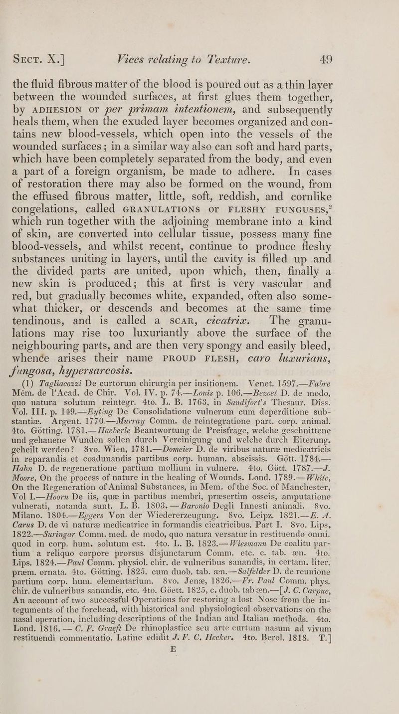 the fluid fibrous matter of the blood is poured out as a thin layer between the wounded surfaces, at first glues them together, by ADHESION or per primam intentionem, and subsequently heals them, when the exuded layer becomes organized and con- tains new blood-vessels, which open into the vessels of the wounded surfaces ; in a similar way also can soft and hard parts, which have been completely separated from the body, and even a part of a foreign organism, be made to adhere. In cases of restoration there may also be formed on the wound, from the effused fibrous matter, little, soft, reddish, and cornlike congelations, called GRANULATIONS or FLESHY FUNGUSES,” which run together with the adjoining membrane into a kind of skin, are converted into cellular tissue, possess many fine blood-vessels, and whilst recent, continue to produce fleshy substances uniting in layers, until the cavity is filled up and the divided parts are united, upon which, then, finally a new skin is produced; this at first is very vascular and red, but gradually becomes white, expanded, often also some- what thicker, or descends and becomes at the same time tendinous, and is called a scar, cecatrix. The granu- lations may rise too luxuriantly above the surface of the neighbouring parts, and are then very spongy and easily bleed, whenée arises their name PROUD FLESH, caro luxurians, Jungosa, hypersarcosis. (1) Tagliacozzi De curtorum chirurgia per insitionem. Venet. 1597.—Fabre Mém. de l’Acad. de Chir. Vol. IV. p. 74.—Louis p. 106.—Bezoet D. de modo, quo natura solutum reintegr. 4to. J. B. 1763, in Sandifort’s Thesaur. Diss. Vol. III. p. 149.—yting De Consolidatione vulnerum cum deperditione sub- stantie. Argent. 1770.—Murray Comm. de reintegratione part. corp. animal. 4to. Gotting. 1781.— Haeberle Beantwortung de Preisfrage, welche geschnittene und gehauene Wunden sollen durch Vereinigung und welche durch Eiterung. geheilt werden? 8vo. Wien, 1781.—Domeier D. de viribus nature medicatricis in reparandis et coadunandis partibus corp. human. abscissis. Gott. 1784.— Hahn D. de regeneratione partium mollium in vulnere. 4to. Gott. 1787.—J. Moore, On the process of nature in the healing of Wounds. Lond. 1789.— White, On the Regeneration of Animal Substances, in Mem. of the Soc. of Manchester, Vol I.—Hoorn De iis, que in partibus membri, presertim osseis, amputatione vulnerati, notanda sunt. L. B. 1803.— Baronio Degli Innesti animali. 8vo. Milano. 1804.—Eggers Von der Wiedererzeugung. 8vo. Leipz. 1821.—E. A. Carus D. de vi nature medicatrice in formandis cicatricibus. Part I. 8vo. Lips, 1822.—Suringar Comm. med. de modo, quo natura versatur in restituendo omni. quod in corp. hum. solutum est. 4to. L. B. 1823.— Wiesmann De coalitu par- tium a reliquo corpore prorsus disjunctarum Comm. etc. c. tab. an. 4to. Lips. 1824.—Paul Comm. physiol. chir. de vulneribus sanandis, in certam. liter. prem. ornata. 4to. Gotting. 1825. cum duob. tab. sn.—Sa/felder D. de reunione partium corp. hum. elementarium. S8vo. Jenx, 1826.—Fr. Paul Comm. phys. chir. de vulneribus sanandis, etc. 4to. Goett. 1825, c. duob. tab 2n.—[J. C. Carpue, An account of two successful Operations for restoring a lost Nose from the in- teguments of the forehead, with historical and physiological observations on the nasal operation, including descriptions of the Indian and Italian methods. 4to. Lond. 1816. — C. F'. Graeft De rhinoplastice seu arte curtum nasum ad vivum restituendi commentatio. Latine edidit J. F.C, Hecker. 4to. Berol. 1818. T.] E