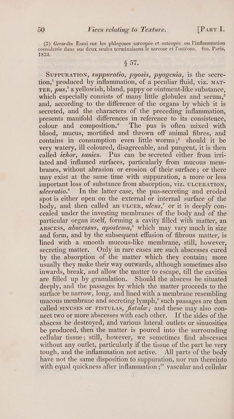 (2) Gerardin Essai sur les phlogoses sarcopée et ostéopée ou I’inflammation considerée dans sus deux seules terminaisons le sarcose et l’ostéose. 4:to. Paris, 1823. § 57. SUPPURATION, Suppuratto, pyosis, pyogenia, is the secre- tion,’ produced by inflammation, of a peculiar fluid, viz. MaT- TER, pus,’ a yellowish, bland, pappy or ointment-like substance, which especially consists of many little globules and serum,’ and, according to the difference of the organs by which it is secreted, and the characters of the preceding inflammation, presents manifold differences in reference to its consistence, colour and composition.« The pus is often mixed with blood, mucus, mortified and thrown off animal fibres, and contains in consumption even little worms;> should it be very watery, ill coloured, disagreeable, and pungent, it is then called tehor, sanies. Pus can be secreted either from irri- tated and inflamed surfaces, particularly from mucous mem- branes, without abrasion or erosion of their surface; or there may exist at the same time with suppuration, a more or less important loss of substance from absorption, viz. ULCERATION, ulceratio.© In the latter case, the pus-secreting and eroded spot is either open on the external or internal surface of the body, and then called an utcER, wleus,’ or it is deeply con- cealed under the investing membranes of the body and of the particular organ itself, forming a cavity filled with matter, an ABSCESS, abscessus, apostema,® which may vary much in size and form, and by the subsequent effusion of fibrous matter, is lined with a smooth mucous-like membrane, still, however, secreting matter. Only in rare cases are such abscesses cured by the absorption of the matter which they contain; more usually they make their way outwards, although sometimes also inwards, break, and allow the matter to escape, till the cavities are filled up by granulation. Should the abscess be situated deeply, and the passages by which the matter proceeds to the surface be narrow, long, and lined with a membrane resembling mucous membrane and secreting lymph,’ such passages are then called sINUSES or FISTULAS, fistule ; and these may also con- nect two or more abscesses with each other. If the sides of the abscess be destroyed, and various lateral outlets or sinuosities be produced, then the matter is poured into the surrounding cellular tissue; still, however, we sometimes find abscesses without any outlet, particularly if the tissue of the part be very tough, and the inflammation not active. All parts of the body have not the same disposition to suppuration, nor run thereinto with equal quickness after inflammation ;” vascular and cellular