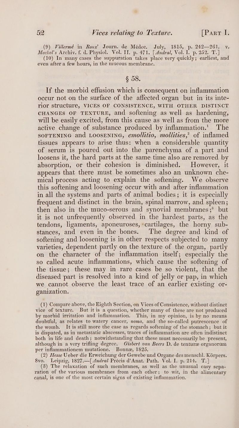 (9) Villermé in Roux’ Journ. de Médec. July, 1815, p. 242—261. v. Meckel’s Archiv. f. d..Physiol. Vol. II. p. 471. [Andral, Vol. I. p. 252. T.] (10) In many cases the suppuration takes place very quickly; earliest, and even after a few hours, in the mucous membrane. § 58. If the morbid effusion which is consequent on inflammation occur not on the surface of the affected organ but in its inte- rior structure, VICES OF CONSISTENCE, WITH OTHER DISTINCT CHANGES OF TEXTURE, and softening as well as hardening, will be easily excited, from this cause as well as from the more active change of substance produced by inflammation.’ The SOFTENING and LOOSENING, emollitio, mollities,’ of inflamed tissues appears to arise thus: when a considerable quantity of serum is poured out into the parenchyma of a part and loosens it, the hard parts at the same time also are removed by absorption, or their cohesion is diminished. However, it appears that there must be sometimes also an unknown che- mical process acting to explain the softening. We observe this softening and loosening occur with and after inflammation in all the systems and parts of animal bodies; it is especially frequent and distinct in the brain, spinal marrow, and spleen; then also in the muco-serous and synovial membranes ;*° but it is not unfrequently observed in the hardest parts, as the tendons, ligaments, aponeuroses, «cartilages, the horny sub- stances, and even in the bones. The degree and kind of softening and loosening is in other respects subjected to many varieties, dependent partly on the texture of the organ, partly on the character of the inflammation itself; especially the so called acute inflammations, which cause the softening of the tissue; these may in rare cases be so violent, that the diseased part is resolved into a kind of jelly or pap, in which we cannot observe the least trace of an earlier existing or- ganization. (1) Compare above, the Eighth Section, on Vices of Consistence, without distinct vice of texture. But it is a question, whether many of these are not produced by morbid irritation and inflammation. This, in my opinion, is by no means doubtful, as relates to watery cancer, noma, and the so-called putrescence of the womb. It is still more the case as regards softening of the stomach; but it is disputed, as in metastatic abscesses, traces of inflammation are often indistinct both in life and death; notwithstanding that these must necessarily be present, although in a very trifling degree. Gisbert van Beers D. de tenture organorum per inflammationem mutatione. Bonne, 1825. (2) Hesse Ueber die Erweichung der Gewebe und Organe des menschl. Kérpers. 8vo. Leipzig, 1827.—[ Andral Précis d’Anat. Path. Vol. I. p. 214. T.] (3) The relaxation of such membranes, as well as the unusual easy sepa- ration of the various membranes from each other; to wit, in the alimentary canal, is one of the most certain signs of existing inflammation.