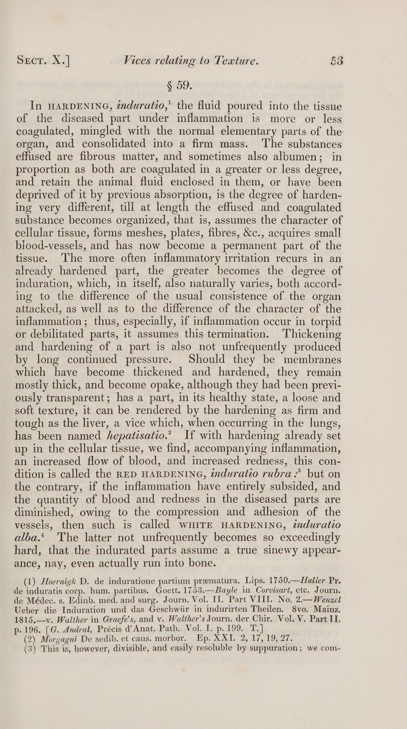 § 59. In HARDENING, énduratio,’ the fluid poured into the tissue of the diseased part under inflammation is more or less coagulated, mingled with the normal elementary parts of the organ, and consolidated into a firm mass. The substances effused are fibrous matter, and sometimes also albumen; in proportion as both are coagulated in a greater or less degree, and retain the animal fluid enclosed in them, or have been deprived of it by previous absorption, is the degree of harden- ing very different, till at length the effused and coagulated substance becomes organized, that is, assumes the character of cellular tissue, forms meshes, plates, fibres, &amp;c., acquires small blood-vessels, and has now become a permanent part of the tissue. ‘The more often inflammatory irritation recurs in an already hardened part, the greater becomes the degree of induration, which, in itself, also naturally varies, both accord- ing to the difference of the usual consistence of the organ attacked, as well as to the difference of the character of the inflammation; thus, especially, if inflammation occur in torpid or debilitated parts, it assumes this termination. ‘Thickening and hardening of a part is also not unfrequently produced by long continued pressure. Should they be membranes which have become thickened and hardened, they remain mostly thick, and become opake, although they had been previ- ously transparent; has a part, in its healthy state, a loose and soft texture, it can be rendered by the hardening as firm and tough as the liver, a vice which, when occurring in the lungs, has been named hepatisatio.” If with hardening already set up in the cellular tissue, we find, accompanying inflammation, an increased flow of blood, and increased redness, this con- dition is called the RED HARDENING, éxduratio rubra: but on the contrary, if the inflammation have entirely subsided, and the quantity of blood and redness in the diseased parts are diminished, owing to the compression and adhesion of the vessels, then such is called WHITE HARDENING, induratio alba.‘ The latter not unfrequently becomes so exceedingly hard, that the indurated parts assume a true sinewy appear- ance, nay, even actually run into bone. (1) Hoernigk D. de induratione partium prematura. Lips. 1750.—Haller Pr. de induratis corp. hum. partibus. Goett. 1753.—Bayle in Corvisart, etc. Journ. de Médec. s. Edinb. med. and surg. Journ. Vol. II. Part VIII. No. 2.— Wenzel Ueber die Induration und das Geschwiir in indurirten Theilen. 8vo. Mainz. 1815.—v. Walther in Graefe’s, and v. Walther’s Journ. der Chir. Vol. V. Part If. p. 196. [G. Andral, Précis d@’ Anat. Path. Vol. I. p. 199. T.] (2) Morgagni De sedib. et caus. morbor. Ep. XXI. 2, 17, 19, 27. (3) This is, however, divisible, and easily resoluble by suppuration; we com-