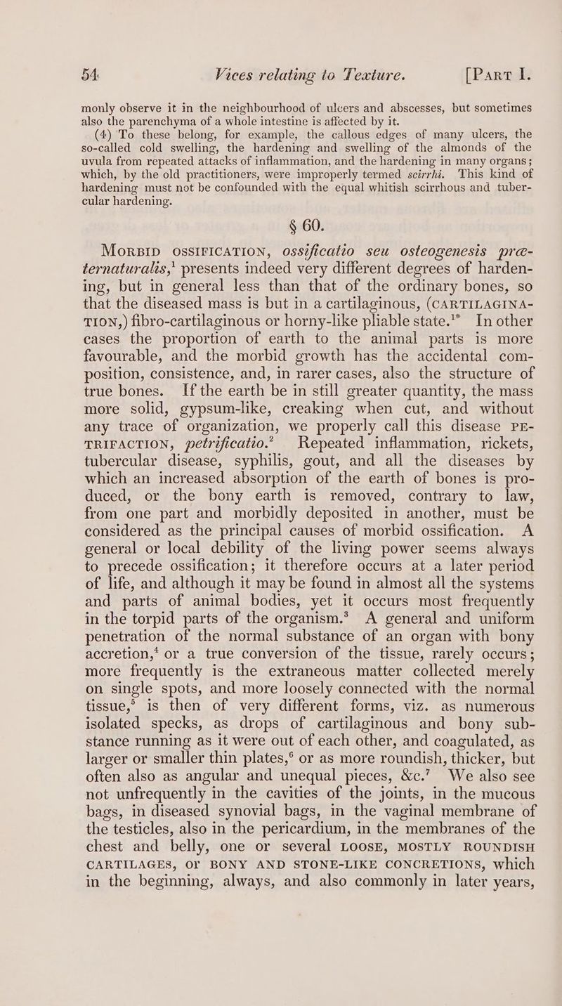 monly observe it in the neighbourhood of ulcers and abscesses, but sometimes also the parenchyma of a whole intestine is affected by it. (4) To these belong, for example, the callous edges of many ulcers, the so-called cold swelling, the hardening and swelling of the almonds of the uvula from repeated attacks of inflammation, and the hardening in many organs; which, by the old practitioners, were improperly termed scirrhi. This kind of hardening must not be confounded with the equal whitish scirrhous and tuber- cular hardening. § 60. MorBID OSSIFICATION, ossificatto seu osteogenesis pre- ternaturalis,’ presents indeed very different degrees of harden- ing, but in general less than that of the ordinary bones, so that the diseased mass is but in a cartilaginous, (CARTILAGINA- TION,) fibro-cartilaginous or horny-like pliable state.“ In other cases the proportion of earth to the animal parts is more favourable, and the morbid growth has the accidental com- position, consistence, and, in rarer cases, also the structure of true bones. If the earth be in still greater quantity, the mass more solid, gypsum-like, creaking when cut, and without any trace of organization, we properly call this disease PE- TRIFACTION, petrificatio.” Repeated inflammation, rickets, tubercular disease, syphilis, gout, and all the diseases by which an increased absorption of the earth of bones is pro- duced, or the bony earth is removed, contrary to law, from one part and morbidly deposited in another, must be considered as the principal causes of morbid ossification. A general or local debility of the living power seems always to precede ossification; it therefore occurs at a later period of life, and although it may be found in almost all the systems and parts of animal bodies, yet it occurs most frequently in the torpid parts of the organism.* A general and uniform penetration of the normal substance of an organ with bony accretion,‘ or a true conversion of the tissue, rarely occurs; more frequently is the extraneous matter collected merely on single spots, and more loosely connected with the normal tissue,’ is then of very different forms, viz. as numerous isolated specks, as drops of cartilaginous and bony sub- stance running as it were out of each other, and coagulated, as larger or smaller thin plates,° or as more roundish, thicker, but often also as angular and unequal pieces, &amp;c.’ We also see not unfrequently in the cavities of the joints, in the mucous bags, in diseased synovial bags, in the vaginal membrane of the testicles, also in the pericardium, in the membranes of the chest and belly, one or several LoosE, MOSTLY ROUNDISH CARTILAGES, Or BONY AND STONE-LIKE CONCRETIONS, which in the beginning, always, and also commonly in later years,