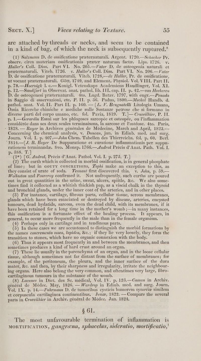 are attached by threads or necks, and seem to be contained in a kind of bag, of which the neck is subsequently ruptured.‘ (1) Salzmann D. de ossificatione preeternaturali. Argent. 1720.—Schacher Pr. observ. circa materiam ossificationis preter naturam facte. Lips. 1726. v. Haller’s Coll. Diss. Part VI. No. 205.—Vater D. de osteogenia naturali et preternaturali. Viteb. 1726. v. Haller’s Coll. Diss. Part VI. No. 206.—Vater D. de ossificatione preeternaturali. Viteb. 1728,—de Haller, Pr. de ossificatione, ut vocant preternaturali. Gott. 1749, and Element. Physiol. Vol. VIII. Part II. p. 78.—Hoernigk |. c.— Konig]. Vetenskaps Academiens Handlinger, Vol. XI. p. 12.—Sandijort in Observat. anat. pathol. lib. III. cap. II. p. 42.—van Heekeren D. de osteogenesi preternaturali. 4to. Lugd. Batav. 1797, with engr.—Penada in Saggio di osservazioni, etc. P. II. p. 36. Padua, 1800.—Meckel Handb. d. pathol. anat. Vol. II. Part Il. p. 160. — [L. V. Brugnatelli Litologia Umana, Ossia Ricerche chimiche e mediche sulle Sostanze petrose che si formano in diverse parti del corpo umano, etc. fol. Pavia, 1819. T.|— Cruveithier, P. IT. p. 1.—Gerardin Essai sur les phlogoses sarcopée et osteopée, ou l’inflammation considérée dans ses deux seules terminaisons, la sarcose et lostéose. 4to. Paris, - 1828. — Rayer in Archives générales de Médecine, March and April, 1823. Concerning the chemical analysis, v. Duncan, jun. in Edinb. med. and surg. Journ. Vol. I. p. 407.—John Chem. Tabellen des Thierreichs. fol. p. 60. Berl. °1814.—[J. B. Boyer De Suppuratione et curatione inflammationis per suppu- rationem terminande. 8vo. Monsp. 1766.—Andrat Précis d’ Anat. Path. Vol. I. . 388. T. b (1*) ‘e Andral, Précis d’Anat. Pathol. Vol. I. p. 275. T.] (2) The earth which is collected in morbid ossification, is in general phosphate of lime; but in GouTY CONCRETIONS, Tophi make an exception to this, as they consist of urate of soda. Tennant first discovered this. v. John, p. 59.— Wollaston and Fourcroy confirmed it. Not unfrequently, such earths are poured out in great quantities in the urine, sweat, ulcers, spittle, &amp;c. We also some- times find it collected as a whitish thickish pap, as a viscid chalk in the thyroid and bronchial glands, under the inner coat of the arteries, and in other places. (3) For instance, cartilage, fibrous parts, cellular tissue, serous membranes, glands which have been emaciated or destroyed by disease, arteries, encysted tumours, dead hydatids, sarcom, even the dead child, with its membranes, if it have been retained for a long time in the mother’s womb ;—in many instances, this ossification is a fortunate effect of the healing process. It appears, in general, to occur more frequently in the male than in the female organism. - (4) Perhaps only in cartilage and in tendinous parts. (5) In these cases we are accustomed to distinguish the morbid formations by the names concrementa ossea, lapidea, &amp;c.; if they lie very loosely, they form the transition to stones, which have no organic connexion with the body. (6) Thus it appears most frequently in and between the membranes, and then sometimes produces a kind of hard crust around an organ. (7) These lie usually in the parenchyma of an organ, and in the loose cellular tissue, although sometimes not far distant from the surface of membranes; for example, of the peritoneum, the pleura, and the inner surface of the dura mater, &amp;c. and then, by their sharpness and irregularity, irritate the neighbour- ing organs. Here also belong the very common, and oftentimes very large, fibro- cartilaginous tumours in the substance of the womb. (8) Laennec in Dict. des Sc. médical, Vol. IV. p. 123.—Cassan in Archiv. général de Médec. May, 1826. — Wardrop in Edinb. med. and surg. Journ. Vol. IX. p. 14.—Fuhrmann D. de tumoribus cysticis hamorem synovie similem et corpuscula cartilaginea continentibus. Jena, 1822. — Compare the several parts in Cruveilhier in Archiv. général de Médec. Jan. 1824, § 61. The most unfavourable termination of inflammation is MORTIFICATION, gangrena, sphacelus, sideratio, mortificatio,'