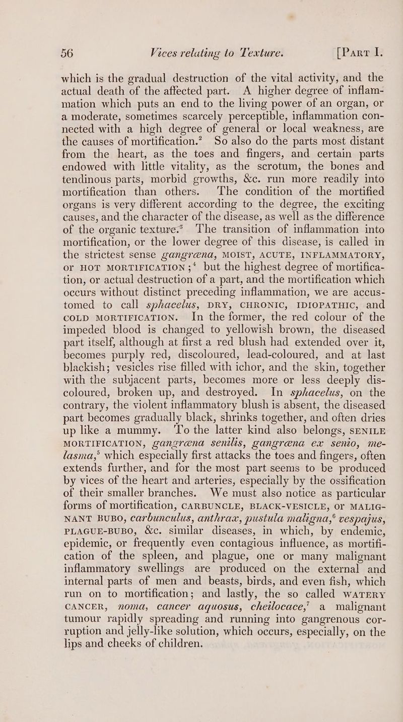 which is the gradual destruction of the vital activity, and the actual death of the affected part. A higher degree of inflam- mation which puts an end to the living power of an organ, or a moderate, sometimes scarcely perceptible, inflammation con- nected with a high degree of general or local weakness, are the causes of mortification.? So also do the parts most distant from the heart, as the toes and fingers, and certain parts endowed with little vitality, as the scrotum, the bones and tendinous parts, morbid growths, &amp;c. run more readily into mortification than others. The condition of the mortified organs is very different according to the degree, the exciting causes, and the character of the disease, as well as the difference of the organic texture.* The transition of inflammation into mortification, or the lower degree of this disease, is called in the strictest sense gangr@na, MOIST, ACUTE, INFLAMMATORY, or HOT MORTIFICATION ;* but the highest degree of mortifica- tion, or actual destruction of a part, and the mortification which occurs without distinct preceding inflammation, we are accus- tomed to call sphacelus, DRY, CHRONIC, IDIOPATHIC, and COLD MORTIFICATION. In the former, the red colour of the impeded blood is changed to yellowish brown, the diseased part itself, although at first a red blush had extended over it, becomes purply red, discoloured, lead-coloured, and at last blackish; vesicles rise filled with ichor, and the skin, together with the subjacent parts, becomes more or less deeply dis- coloured, broken up, and destroyed. In spkacelus, on the contrary, the violent inflammatory blush is absent, the diseased part becomes gradually black, shrinks together, and often dries up like a mummy. ‘To the latter kind also belongs, sENILE MORTIFICATION, gangrena senilis, gangrena ex senio, me- lasma,’ which especially first attacks the toes and fingers, often extends further, and for the most part seems to be produced by vices of the heart and arteries, especially by the ossification of their smaller branches. We must also notice as particular forms of mortification, CARBUNCLE, BLACK-VESICLE, Or MALIG- NANT BuBO, carbunculus, anthrax, pustula maligna,’ vespajus, PLAGUE-BUBO, &amp;c. similar diseases, in which, by endemic, epidemic, or frequently even contagious influence, as mortifi- cation of the spleen, and plague, one or many malignant inflammatory swellings are produced on the external and internal parts of men and beasts, birds, and even fish, which run on to mortification; and lastly, the so called watery CANCER, noma, cancer aquosus, chetlocace,’ a malignant tumour rapidly spreading and running into gangrenous cor- ruption and jelly-like solution, which occurs, especially, on the lips and cheeks of children.