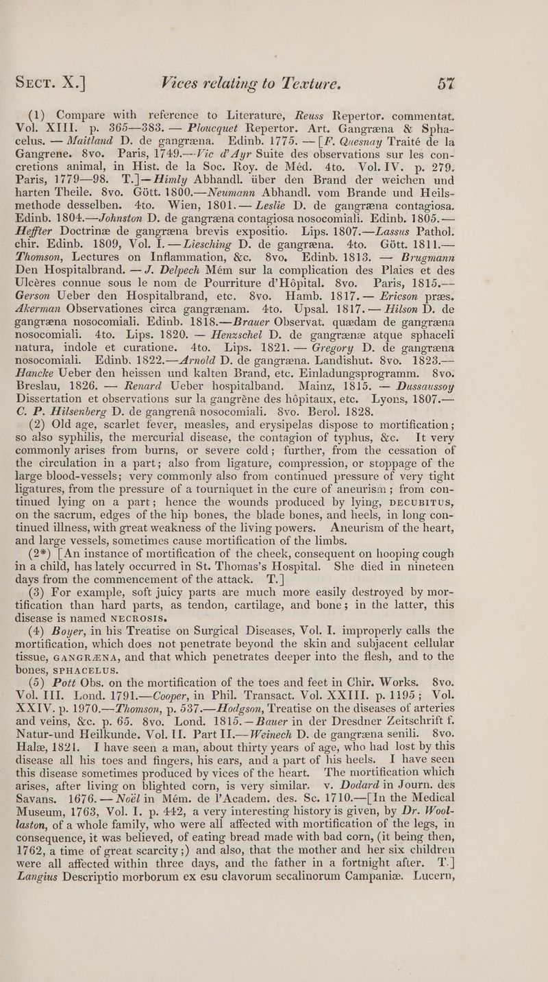 (1) Compare with reference to Literature, Reuss Repertor. commentat. Vol. XIII. p. 365—383, — Ploucquet Repertor. Art. Gangrena &amp; Spha- celus. — Maitland D. de gangrena. Edinb. 1775. —[F. Quesnay Traité de la Gangrene. 8vo. Paris, 1749.—-Vie d’ Ayr Suite des observations sur les con- cretions animal, in Hist. de la Soc. Roy. de Méd. 4to. Vol. IV. p. 279. Paris, 1779—98. T.|—Himly Abhandl. tiber den Brand der weichen und harten Theile. 8vo. Gdétt. 1800.—Neumann Abhandl. vom Brande und Heils- methode desselben. 4to. Wien, 1801.— Leslie D. de gangrzena contagiosa. Edinb. 1804,—Johnston D. de gangreena contagiosa nosocomiali. Edinb. 1805. — Heffter Doctrine de gangrzna brevis expositio. Lips. 1807.—Lassus Pathol. chir. Edinb. 1809, Vol. I.— Liesching D. de gangrena. 4to. Gétt. 1811.— Thomson, Lectures on Inflammation, &amp;c. 8vo, Edinb. 1813. — Brugmann Den Hospitalbrand. — J. Delpech Mém sur la complication des Plaies et des Ulcéres connue sous le nom de Pourriture d’Hépital. 8vo. Paris, 1815, Gerson Ueber den Hospitalbrand, etc. 8vo. Hamb. 1817.— Ericson pres. Akerman Observationes circa gangrenam. 4to. Upsal. 1817.— Hilson D. de gangrena nosocomiali. Edinb. 1818.— Brauer Observat. quaedam de gangrena nosocomiali. 4to. Lips. 1820. — Henzschel D. de gangrene atque sphaceli natura, indole et curatione. 4to. Lips. 1821.— Gregory D. de gangrena nosocomiali. Edinb, 1822.—Arnold D. de gangrena. Landishut. 8vo. 1823.— Hancke Ueber den heissen und kalten Brand, etc. Einladungsprogramm. 8vo. Breslau, 1826. — Renard Ueber hospitalband. Mainz, 1815. — Dussaussoy Dissertation et observations sur la gangréne des hépitaux, etc. Lyons, 1807.— C. P. Hilsenberg D. de gangrena nosocomiali. 8vo. Berol. 1828. (2) Old age, scarlet fever, measles, and erysipelas dispose to mortification ; so also syphilis, the mercurial disease, the contagion of typhus, &amp;c. It very commonly arises from burns, or severe cold; further, from the cessation of the circulation in a part; also from ligature, compression, or stoppage of the large blood-vessels; very commonly also from continued pressure of very tight ligatures, from the pressure of a tourniquet in the cure of aneurism; from con- tinued lying on a part; hence the wounds produced by lying, DEcuBITUS, on the sacrum, edges of the hip bones, the blade bones, and heels, in long con- tinued illness, with great weakness of the living powers. Aneurism of the heart, and large vessels, sometimes cause mortification of the limbs. (2*) [An instance of mortification of the cheek, consequent on hooping cough in a child, has lately occurred in St. Thomas’s Hospital. She died in nineteen days from the commencement of the attack. T. | (3) For example, soft juicy parts are much more easily destroyed by mor- tification than hard parts, as tendon, cartilage, and bone; in the latter, this disease is named NECROSIS. (4) Boyer, in his Treatise on Surgical Diseases, Vol. I. improperly calls the mortification, which does not penetrate beyond the skin and subjacent cellular tissue, GANGRANA, and that which penetrates deeper into the flesh, and to the bones, SPHACELUS. (5) Pott Obs. on the mortification of the toes and feet in Chir. Works. 8vo. Vol. III. Lond. 1791.—Cooper, in Phil. Transact. Vol. XXIII. p. 1195; Vol. XXIV. p. 1970.—Thomson, p. 537.—Hodgson, Treatise on the diseases of arteries and veins, &amp;c. p. 65. 8vo. Lond. 1815.—Bawer in der Dresdner Zeitschrift f. Natur-und Heilkunde. Vol. II. Part II.—-Weinech D. de gangreena senili. 8vo. Hale, 1821. I have seen a man, about thirty years of age, who had lost by this disease all his toes and fingers, his ears, and a part of his heels. I have seen this disease sometimes produced by vices of the heart. The mortification which arises, after living on blighted corn, is very similar. v. Dodard in Journ. des Savans. 1676.— Noél in Mém. de l’Academ. des. Sc. 1710.—[In the Medical Museum, 1763, Vol. I. p. 442, a very interesting history is given, by Dr. Wool- laston, of a whole family, who were all affected with mortification of the legs, in consequence, it was believed, of eating bread made with bad corn, (it being then, 1762, a time of great scarcity;) and also, that the mother and her six children were all affected within three days, and the father in a fortnight after. T.] Langius Descriptio morborum ex esu clavorum secalinorum Campania. Lucern,