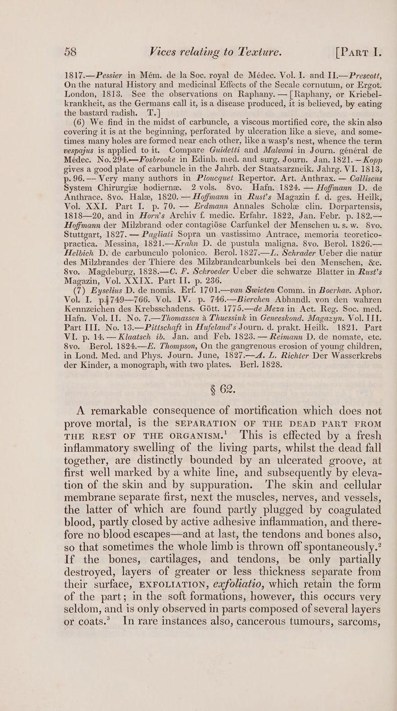 1817.—Pessier in Mém. de la Soc. royal de Médec. Vol. I. and II.—Prescott, On the natural History and medicinal Effects of the Secale cornutum, or Ergot. London, 1813. See the observations on Raphany. —[Raphany, or Kriebel- krankheit, as the Germans call it, isa disease produced, it is believed, by eating the bastard radish. 'T.] (6) We find in the midst of carbuncle, a viscous mortified core, the skin also covering it is at the beginning, perforated by ulceration like a sieve, and some- times many holes are formed near each other, like a wasp’s nest, whence the term vespajus is applied to it. Compare Guidetti and Malvani in Journ. général de Médec. No. 294.—Sosbrooke in Edinb. med. and surg. Journ. Jan. 1821.— Kopp gives a good plate of carbuncle in the Jahrb. der Staatsarzneik. Jahrg. VI. 1813, p- 96.—- Very many authors in Ploucquet Repertor. Art. Anthrax. — Callisens System Chirurgie hodierne. 2 vols. 8vo. Hafn. 1824. — Hoffmann D. de Anthrace. 8vo. Hale, 1820. — Hoffmann in Rust’s Magazin f. da. ges. Heilk, Vol. XXI. Part I. p. 70. — Erdmann Annales Schole clin. Dorpartensis, 1818—20, and in Horn’s Archiv f. medic. Erfahr. 1822, Jan. Febr. p. 182.— Hoffmann der Milzbrand oder contagiése Carfunke] der Menschen u.s. w. 8vo. Stuttgart, 1827. — Pagliatt Sopra un vastissimo Antrace, memoria teoretico- practica. Messina, 1821.—Krahn D. de pustula maligna. 8vo. Berol. 1826.— Helbich D. de carbunculo polonico. Berol. 1827.—Z. Schrader Ueber die natur des Milzbrandes der Thiere des Milzbrandcarbunkels bei den Menschen, &amp;c. 8vo. Magdeburg, 1828.—C. F. Schroeder Ueber die schwarze Blatter in Rust’s Magazin, Vol. XXIX. Part II. p. 2386. (7) Eyselius D. de nomis. Erf. 1701.—van Swieten Comm. in Boerhav. Aphor. Vol. I. p.§4749—766. Vol. IV. p. 746.—Bierchen Abhandl. von den wahren Kennzeichen des Krebsschadens. Gott. 1775.—de Meza in Act. Reg. Soc. med. Hafn. Vol. II. No. 7.—Thomassen a Thuessink in Geneeskond. Magazyn. Vol. III. Part III. No. 13.—Pittschaft in Hufeland’s Journ. d. prakt. Heilk. 1821. Part VI. p. 14.— Klaatsch ib. Jan. and Feb, 1823. — Reimann D. de nomate, ete. 8vo. Berol. 1824.—E. Thompson, On the gangrenous erosion of young children, in Lond. Med. and Phys. Journ. June, 1827.—4. L. Richier Der Wasserkrebs der Kinder, a monograph, with two plates. Berl. 1828. § 62. A remarkable consequence of mortification which does not prove mortal, is the SEPARATION OF THE DEAD PART FROM THE REST OF THE ORGANISM.’ ‘This is effected by a fresh inflammatory swelling of the living parts, whilst the dead fall together, are distinctly bounded by an ulcerated groove, at first well marked by a white line, and subsequently by eleva- tion of the skin and by suppuration. The skin and cellular membrane separate first, next the muscles, nerves, and vessels, the latter of which are found partly plugged by coagulated blood, partly closed by active adhesive inflammation, and there- fore no blood escapes—and at last, the tendons and bones also, so that sometimes the whole limb is thrown off spontaneously.’ If the bones, cartilages, and tendons, be only partially destroyed, layers of greater or less thickness separate from their surface, EXFOLIATION, exfolzatio, which retain the form of the part; in the soft formations, however, this occurs very seldom, and is only observed in parts composed of several layers or coats.’ In rare instances also, cancerous tumours, sarcoms,