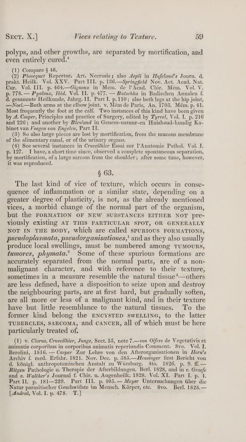polyps, and other growths, are separated by mortification, and even entirely cured.* (1) Compare § 46. (2) Ploucquet Repertor. Art. Necrosis; also depli in Hufeland’s Journ. d. prakt. Heilk. Vol. XXV. Part III. p. 136.—Springficld Nov. Act. Acad. Nat. Cur. Vol. III. p. 464.—Gignoux in Mem. de lAcad. Chir. Mém. Vol. V. p- 778. — Pyaloux, Ibid. Vol. II. p. 477. — Butschka in Badischen Annalen f. d. gesammte Heilkunde, Jahrg. II. Part I. p.110; also both legs at the hip joint, —Noel.—Both arms at the elbow joint. v. Mém de Paris, An. 1703. Mém. p. 41. Most frequently the foot at the calf. Two instances of this kind have been given by 4. Cooper, Principles and practice of Surgery, edited by Tyrrel, Vol. I. p. 216 and 226; and another by Bleuland in Genees-natuur-en Huishoud-kundig Ka- binet van Voegen van Engelen, Part I. (3) So also large pieces are lost by mortification, from the mucous membrane of the alimentary canal, or of the urinary organs. (4) See several instances in Cruveilhier Essai sur Anatomie Pathol. Vol. I. p- 127. I have, a short time since, observed a complete spontaneous separation, by mortification, of a large sarcom from the shoulder; after some time, however, it was reproduced. § 63. The last kind of vice of texture, which occurs in conse- quence of inflammation or a similar state, depending on a greater degree of plasticity, is not, as the already mentioned vices, a morbid change of the normal part of the organism, but the FORMATION OF NEW SUBSTANCES EITHER NOT pre- viously existing AT THIS PARTICULAR SPOT, OR GENERALLY NOT IN THE BODY, which are called spuRIOUS FORMATIONS, pseudoplasmata, pseudorganisationes,' and as they also usually produce local swellings, must be numbered among TuMmouRs, tumores, phymata.” Some of these spurious formations are accurately separated from the normal parts, are of a non- malignant character, and with reference to their texture, sometimes in a measure resemble the natural tissue*—others are less defined, have a disposition to seize upon and destroy the neighbouring parts, are at first hard, but gradually soften, are all more or less of a malignant kind, and in their texture have but little resemblance to the natural tissues. To the former kind belong the ENCYSTED swELLING, to the latter TUBERCLES, SARCOMA, and CANCER, all of which must be here particularly treated of. (1) v. Clarus, Cruveilhier, Junge, Sect. 55, note 7.—von Olfers de Vegetativis et animatis corporibus in corporibus animatis reperiundis Comment. 8vo. Vol. I. Berolini, 1816. — Casper Zur Lehre von den Afterorganisationen in Horn’s Archiv f. med. Erfahr. 1821. Nov. Dec. p. 385.—Heusinger first Bericht von d. kénigl. anthropotomischen Anstalt zu Wiirsburg. 4to. 1826. p. 9. ff — Ritgen Pathologie u. Therapie der Afterbildungen. Berl. 1828, and in v. Graefe and v. Walther’s Journal f. Chir. u. Augenheilk. 1828. Vol. XI. Part I. p. 1. Part II. p. 181—229. Part III. p. 405.— Meyer Untersuchungen tiber die Natur parasitischer Geschwiilste im Mensch. Korper, etc. 8vo. Berl. 1828.— [Andral, Vol. I. p. 478. T.]