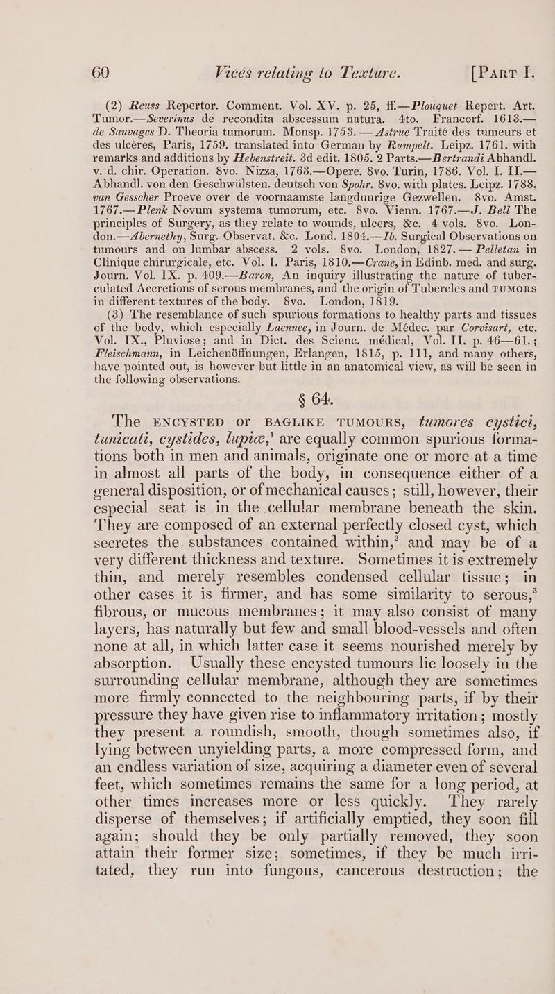 (2) Reuss Repertor. Comment. Vol. XV. p. 25, ffi—Plouguet Repert. Art. Tumor.—Severinus de recondita abscessum natura. 4to. Francorf. 1613.— de Sauvages D. Theoria tumorum. Monsp. 1753. — Astrue Traité des tumeurs et des ulcéres, Paris, 1759. translated into German by Rumpelt. Leipz. 1761. with remarks and additions by Hebenstreit. 3d edit. 1805. 2 Parts.—Bertrandi Abhandl. v. d. chir. Operation. 8vo. Nizza, 1763.—Opere. 8vo. Turin, 1786. Vol. I. II.— Abhandl. von den Geschwiilsten. deutsch von Spohr. 8vo. with plates. Leipz. 1788. van Gesscher Proeve over de voornaamste langduurige Gezwellen. 8vo. Amst. 1767.—Plenk Novum systema tumorum, etc. 8vo. Vienn. 1767.—J. Bell The principles of Surgery, as they relate to wounds, ulcers, &amp;c. 4 vols. 8vo. Lon- don.—Abernethy, Surg. Observat. &amp;c. Lond. 1804.—Jb. Surgical Observations on tumours and on lumbar abscess. 2 vols. 8vo. London, 1827.— Pelletan in Clinique chirurgicale, etc. Vol. I. Paris, 1810.—Crane, in Edinb. med. and surg. Journ. Vol. 1X. p. 409.—Baron, An inquiry illustrating the nature of tuber- culated Accretions of serous membranes, and the origin of Tubercles and TUMORS in different textures of the body. 8vo. London, 1819. (3) The resemblance of such spurious formations to healthy parts and tissues of the body, which especially Laennee, in Journ. de Médec. par Corvisart, etc. Vol. IX., Pluviose; and in Dict. des Scienc. médical, Vol. II. p. 46—61.; Fleischmann, in Leichenéffnungen, Erlangen, 1815, p. 111, and many others, have pointed out, is however but little in an anatomical view, as will be seen in the following observations. § 64. The ENCYSTED or BAGLIKE TUMOURS, tumores cystict, tunicati, cystides, lupie,’ are equally common spurious forma- tions both in men and animals, originate one or more at a time in almost all parts of the body, in consequence either of a general disposition, or of mechanical causes; still, however, their especial seat is in the cellular membrane beneath the skin. They are composed of an external perfectly closed cyst, which secretes the substances contained within,’ and may be of a very different thickness and texture. Sometimes it is extremely thin, and merely resembles condensed cellular tissue; in other cases it is firmer, and has some similarity to serous,° fibrous, or mucous membranes; it may also consist of many layers, has naturally but few and small blood-vessels and often none at all, in which latter case it seems nourished merely by absorption. Usually these encysted tumours lie loosely in the surrounding cellular membrane, although they are sometimes more firmly connected to the neighbouring parts, if by their pressure they have given rise to inflammatory irritation; mostly they present a roundish, smooth, though sometimes also, if lying between unyielding parts, a more compressed form, and an endless variation of size, acquiring a diameter even of several feet, which sometimes remains the same for a long period, at other times increases more or less quickly. They rarely disperse of themselves; if artificially emptied, they soon fill again; should they be only partially removed, they soon attain their former size; sometimes, if they be much irri- tated, they run into fungous, cancerous destruction; the