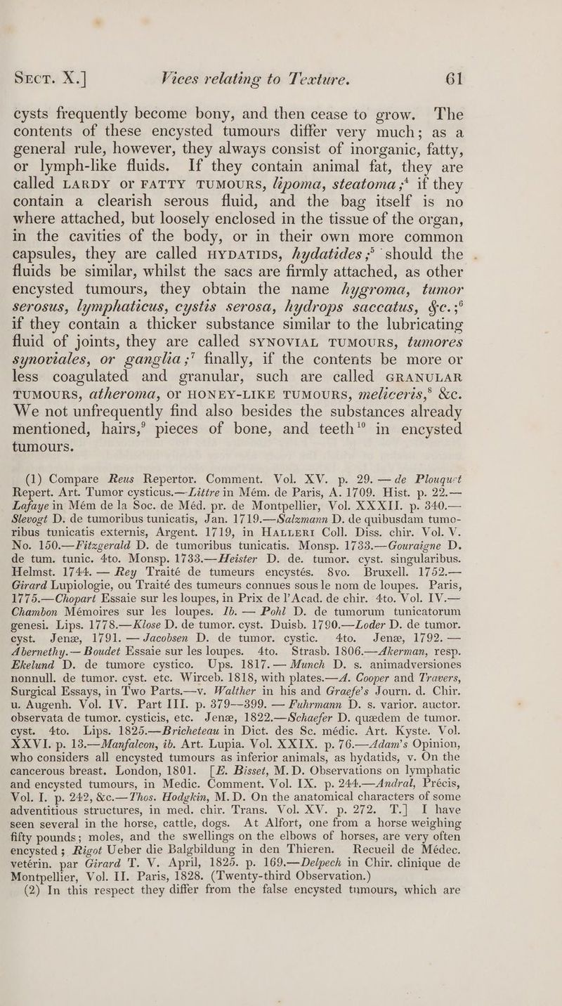 cysts frequently become bony, and then cease to grow. The contents of these encysted tumours differ very much; as a general rule, however, they always consist of inorganic, fatty, or lymph-like fluids. If they contain animal fat, they are called LARDY or FATTY TUMOURS, lépoma, steatoma,* if they contain a clearish serous fluid, and the bag itself is no where attached, but loosely enclosed in the tissue of the organ, in the cavities of the body, or in their own more common capsules, they are called uypatips, hydatides ;° should the fluids be similar, whilst the sacs are firmly attached, as other encysted tumours, they obtain the name hygroma, tumor serosus, lymphaticus, cystis serosa, hydrops saccatus, §c.;° if they contain a thicker substance similar to the lubricating fluid of joints, they are called syNoviaAL TUMOURS, tumores synoviales, or ganglia,’ finally, if the contents be more or less coagulated and granular, such are called GRANULAR TUMOURS, atheroma, Or HONEY-LIKE TUMOURS, meliceris,® &amp;c. We not unfrequently find also besides the substances already mentioned, hairs,’ pieces of bone, and teeth” in encysted tumours. (1) Compare Reus Repertor. Comment. Vol. XV. p. 29. —de Plouquct Repert. Art. Tumor cysticus.—Litire in Mém. de Paris, A. 1709. Hist. p. 22.— Lafaye in Mém de la Soc. de Méd. pr. de Montpellier, Vol. XXXII. p. 340.— Slevogt D. de tumoribus tunicatis, Jan. 1719.—Salzmann D. de quibusdam tumo- ribus tunicatis externis, Argent. 1719, in Hatueri Coll. Diss. chir. Vol. V. No. 150.—Fitzgerald D. de tumoribus tunicatis. Monsp. 1733.—Gouraigne D. de tum. tunic. 4to. Monsp. 1733.—Heister D. de. tumor. cyst. singularibus. Helmst. 1744. — Rey Traité de tumeurs encystés. 8vo. Bruxell. 1752.— Girard Lupiologie, ou Traité des tumeurs connues sous le nom de loupes. Paris, 1775.—Chopart Essaie sur les loupes, in Prix de I’ Acad. de chir. 4to. Vol. [V.— Chambon Mémoires sur les loupes. Jb. — Pohl D. de tumorum tunicatorum genesi. Lips. 1778.—Klose D. de tumor. cyst. Duisb. 1790.—Loder D. de tumor. cyst. Jenx, 1791. — Jacobsen D. de tumor. cystic. 4to. Jena, 1792. — A bernethy.— Boudet Essaie sur les loupes. 4to. Strasb. 1806.—Akerman, resp. Ekelund D. de tumore cystico. Ups. 1817.— Munch D. s. animadversiones nonnull. de tumor. cyst. etc. Wirceb. 1818, with plates.— 4. Cooper and Travers, Surgical Essays, in Two Parts.—v. Walther in his and Graefe’s Journ. d. Chir. u. Augenh. Vol. IV. Part III. p. 379--399. — Fuhrmann D. s. varior. auctor. observata de tumor. cysticis, etc. Jenz, 1822.—Schaefer D. queedem de tumor. cyst. 4to. Lips. 1825.—Bricheteau in Dict. des Sc. médic. Art. Kyste. Vol. XXVI. p. 13.—Manfalcon, ib. Art. Lupia. Vol. XXIX. p. 76.—<Adam’s Opinion, who considers all encysted tumours as inferior animals, as hydatids, v. On the cancerous breast. London, 1801. [#. Bisset, M.D. Observations on lymphatic and encysted tumours, in Medic. Comment. Vol. IX. p. 244.—Andral, Précis, Vol. I. p. 242, &amp;c.—Thos. Hodgkin, M.D. On the anatomical characters of some adventitious structures, in med. chir. Trans. Vol. XV. p. 272. T.] I have seen several in the horse, cattle, dogs. At Alfort, one from a horse weighing fifty pounds; moles, and the swellings on the elbows of horses, are very often encysted ;, Rigot Ueber die Balgbildung in den Thieren. Recueil de Médec. vetérin. par Girard T. V. April, 1825. p. 169.—Delpech in Chir. clinique de Montpellier, Vol. II. Paris, 1828. (Twenty-third Observation.) (2) In this respect they differ from the false encysted tumours, which are