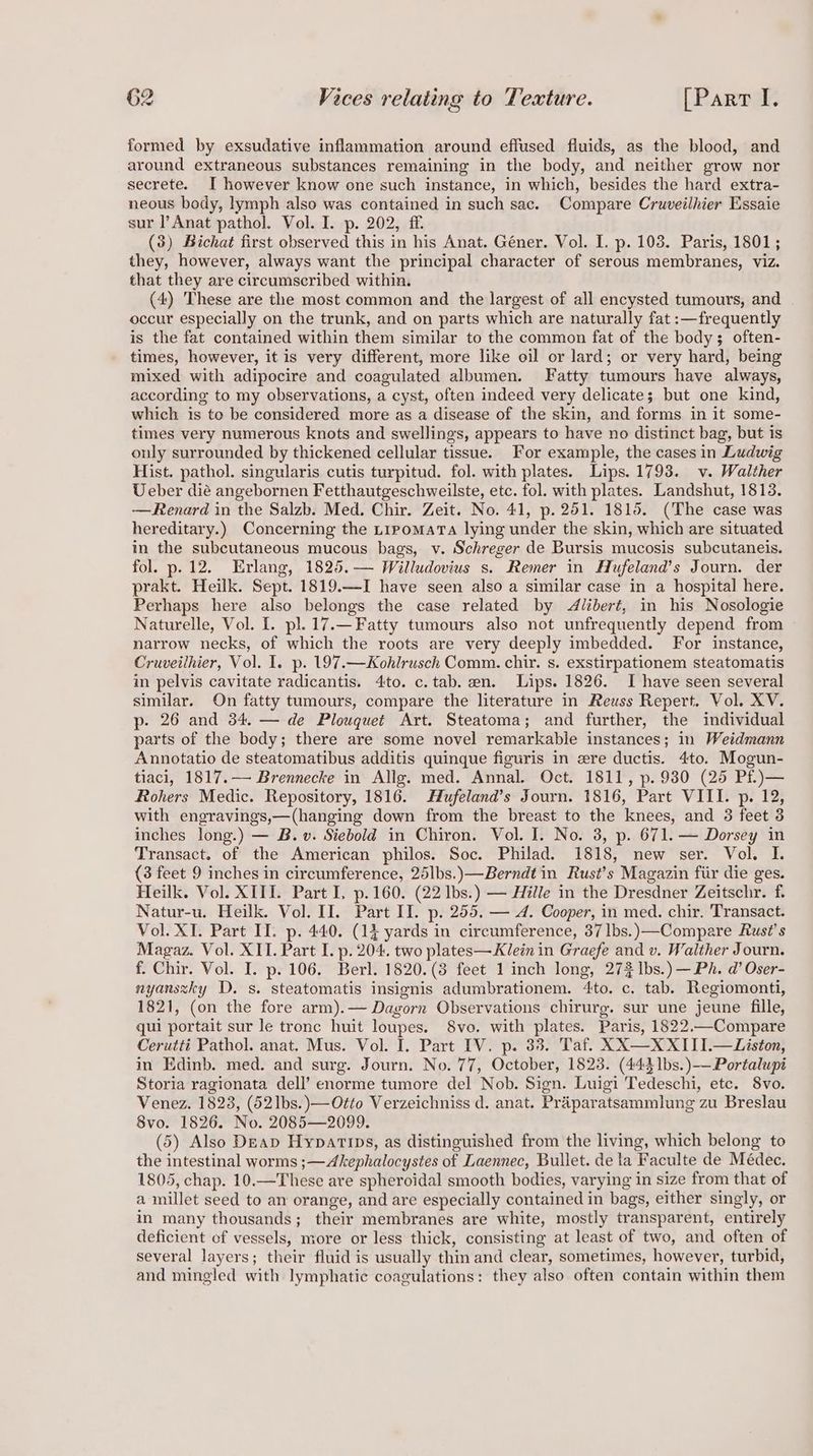 formed by exsudative inflammation around eflused fluids, as the blood, and around extraneous substances remaining in the body, and neither grow nor secrete. I however know one such instance, in which, besides the hard extra- neous body, lymph also was contained in such sac. Compare Cruveilhier Essaie sur l’Anat pathol. Vol. I. p. 202, ff. (3) Bichat first observed this in his Anat. Géner. Vol. I. p. 103. Paris, 1801; they, however, always want the principal character of serous membranes, viz. that they are circumscribed within. (4) These are the most common and the largest of all encysted tumours, and occur especially on the trunk, and on parts which are naturally fat :—frequently is the fat contained within them similar to the common fat of the body; often- times, however, it is very different, more like oil or lard; or very hard, being mixed with adipocire and coagulated albumen. Fatty tumours have always, according to my observations, a cyst, often indeed very delicate; but one kind, which is to be considered more as a disease of the skin, and forms in it some- times very numerous knots and swellings, appears to have no distinct bag, but is only surrounded by thickened cellular tissue. For example, the cases in Ludwig Hist. pathol. singularis cutis turpitud. fol. with plates. Lips. 1793. v. Walther Ueber dié angebornen Fetthautgeschweilste, etc. fol. with plates. Landshut, 1813. —Renard in the Salzb. Med. Chir. Zeit. No. 41, p. 251. 1815. (The case was hereditary.) Concerning the t1pomarta lying under the skin, which are situated in the subcutaneous mucous bags, v. Schreger de Bursis mucosis subcutaneis. fol. p.12. Erlang, 1825.— Willudovius s. Remer in Hufeland’s Journ. der prakt. Heilk. Sept. 1819.—I have seen also a similar case in a hospital here. Perhaps here also belongs the case related by Alibert, in his Nosologie Naturelle, Vol. I. pl. 17.— Fatty tumours also not unfrequently depend from narrow necks, of which the roots are very deeply imbedded. For instance, Cruveilhier, Vol. I. p. 197.—Kohlrusch Comm. chi. s. exstirpationem steatomatis in pelvis cavitate radicantis. 4to. c.tab. en. Lips. 1826. I have seen several similar. On fatty tumours, compare the literature in Reuss Repert. Vol. XV. p- 26 and 34. — de Plouquet Art. Steatoma; and further, the individual parts of the body; there are some novel remarkable instances; in Weidmann Annotatio de steatomatibus additis quinque figuris in ere ductis. 4to. Mogun- tiaci, 1817.— Brennecke in Allg. med. Annal. Oct. 1811, p. 930 (25 Pf.)— Rohers Medic. Repository, 1816. Hufeland’s Journ. 1816, Part VIII. p. 12, with engravings,—(hanging down from the breast to the knees, and 3 feet 3 inches long.) — B.v. Siebold in Chiron. Vol. I. No. 3, p. 671. — Dorsey in Transact. of the American philos. Soc. Philad. 1818, new ser. Vol. I. (3 feet 9 inches in circumference, 25lbs.)—Berndt in Rust’s Magazin fiir die ges. Heilk. Vol. XIII. Part I, p.160. (22 Ibs.) — Hille in the Dresdner Zeitschr. f. Natur-u. Heilk. Vol. II. Part II. p. 255, — A. Cooper, in med. chir. Transact. Vol. XI. Part II. p. 440. (14 yards in circumference, 37 lbs.)—Compare Rust’s Magaz. Vol. XII. Part I. p. 204. two plates—Klein in Graefe and v. Walther Journ. f. Chir. Vol. I. p. 106. Berl. 1820.(8 feet 1 inch long, 272 Ibs.) —Ph. d’ Oser- nyanszky D. s. steatomatis insignis adumbrationem. 4to. c. tab. Regiomonti, 1821, (on the fore arm).— Dagorn Observations chirurg. sur une jeune fille, qui portait sur le tronc huit loupes. 8vo. with plates. Paris, 1822.-Compare Cerutti Pathol. anat. Mus. Vol. I. Part IV. p. 33. Taf. XX—XXIII.—Liston, in Edinb. med. and surg. Journ. No. 77, October, 1823. (443 1bs.)—Portalupi Storia ragionata dell’ enorme tumore del Nob. Sign. Luigi Tedeschi, etc. 8vo. Venez. 1823, (521bs.)—Otto Verzeichniss d. anat. Praparatsammlung zu Breslau 8vo. 1826. No. 2085—2099. (5) Also Deap Hypatips, as distinguished from the living, which belong to the intestinal worms ;—Akephalocystes of Laennec, Bullet. de la Faculte de Médec. 1805, chap. 10.—These are spheroidal smooth bodies, varying in size from that of a millet seed to an orange, and are especially contained in bags, either singly, or in many thousands; their membranes are white, mostly transparent, entirely deficient of vessels, more or less thick, consisting at least of two, and often of several layers; their fluid is usually thin and clear, sometimes, however, turbid, and mingled with lymphatic coagulations: they also often contain within them