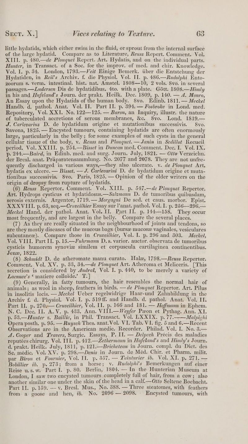 little hydatids, which either swim in the fluid, or sprout from the internal surface of the large hydatid. Compare as to Literature, Reuss Repert. Comment. Vol. XIII. p. 480.—de Plouquet Repert. Art. Hydatis, and on the individual parts. Hunter, in Transact. of a Soc. for the improv. of med. and chir. Knowledge. Vol. I. p. 34. London, 1793.—Veit Kinige Bemerk. iiber die Entstehung der Hydatiden, in Reil’s Archiv. f. die Physiol. Vol. II. p. 486.—Rudolphi Ento- zoorum s. verm. intestinal. hist. nat. Amstel. 1808—10, 2 vols. 8vo. in several passages.—Ludersen Dis de hydatidibus. 4to. with a plate. Gétt. 1808.—Himly in his and Hufeland’s Journ. der prakt. Heilk. Dec. 1809, p. 140. — 4. Monro, An Essay upon the Hydatids of the human body. 8vo. Edinb. 1811.— Meckel Handb. d. pathol. Anat. Vol. II. Part Il. p. 394. — Fosbroke in Lond. med. Repository, Vol. XXI. No, 122—125, — Baron, an Inquiry, illustr. the nature of tuberculated accretions of serous membranes, &amp;c. 8vo. Lond. 1819.— J. Carlevarius D. de hydatidum origine et mutationibus successivis. 8vo. Savona, 1825. — Encysted tumours, containing hydatids are often enormously large, particularly in the belly ; for some examples of such cysts in the general cellular tissue of the body, v. Reuss and Plouquet.— Janin in Sedillot Recueil period. Vol. XXIII. p. 254.—Bisset in Duncan med. Comment. Dec. I. Vol. TX. p- 244.—Baird, in Edinb. med. and surg. Journ. July, 1821. — Otte Verzeichn. der Bresl. anat. Praparatensammlung. No. 2077 and 2078. They are not unfre- quently discharged in various ways,—they also ulcerate. v. de Plouquet Art. hydatis ex ulcere. — Bisset. — J. Carlevarini D. de hydatidum origine et muta- tionibus successivis. 8vo. Paris, 1825.— Opinion of the older writers on the origin of dropsy from rupture of hydatids. (6) Reuss Repertor. Comment. Vol. XIII. p. 547.—de Plouquet Repertor. Art. Hydrops cysticus et hydatidosus.—Salzmann D. de tumoribus quibusdam, serosis externis. Argentor, 1719.— Morgagni De sed. et caus. morbor. Epist. XXXVIII. p. 63, seq.—Cruveilhier Essay sur l’anat. pathol. Vol. I. p. 256—296,— Meckel Hand. der pathol. Anat. Vol. II. Part II. p. 144—158. They occur most frequently, and are largest in the belly. Compare the several places. (7) As they are really situated in the neighbourhood of joints and tendons, so are they mostly diseases of the mucous bags (bursze mucose vaginales, vesiculares subcutanex). Compare those in Cruwveilhier, Vol. I. p. 296 and 303. Meckel, Vol. VIII. Part Il. p. 15.—Fuhrmann D.s. varior. auctor. observata de tumoribus cysticis humorem synoviz similem et corpuscula cartilaginea continentibus. Jenz, 1822. (8) Schmidt D. de atheromate manu curato. Hale, 1798.—Reuss Repertor. Comment. Vol. XV. p. 33, 34.—de Plouquet Art. Atheroma et Meliceris. [This secretion is considered by Andral, Vol. I. p. 440, to be merely a variety of Laennec’s ‘ matiere colloide.’ T.] (9) Generally, in fatty tumours, the hair resembles the normal hair of animals; as wool in sheep, feathers in birds. — de Plouquet Repertor. Art. Pilus in insolitis locis. — Meckel Ueber regelwidrige Haar-und Zahnbildung in the Archiv f. d. Physiol. Vol. I. p. 519 ff and Handb. d. pathol. Anat. Vol. II. Part II. p. 270«— Cruveilhier, Vol. II. p. 166 and 181. — Hoffmann in Ephem. N. C. Dec. II. A.V. p. 433. Ann, VITI.—Wepfer Peon et Pythag. Ann. XI. p- 53.—Hunter s. Baillie, in Phil. Transact. Vol. LXXIX. p. 77.——Malpighi Opera posth. p. 95. —- Ruysch Thes. anat.Vol. VI. Tab. VI. fig. 5 and 6.—Recent Observations are in the American medic. Recorder. Philad. Vol. I. No. 3.— 4. Cooper and Travers, Surgic. Essays, P. Il. — Delpech Précis des maladies reputées chirurg. Vol. III. p.412.—Zethermann in Hufeland’s and Himly’s Journ. d. prakt. Heilk. July, 1811, p. 121.—Bricheteau in Journ. compl. du Dict. des Sc. médic. Vol. XV. p. 298.—Denis in Journ. de Méd. Chir. et Pharm. milit. par Biron et Fournier, Vol. II. p. 857. — Luinturier ib. Vol. XI. p, 271. — Bobillier ib. p.273; from a horse; v. Rudolphi’s Bemerkungen auf einer Reise u.s.w. Part I. p. 80. Berlin, 1804. — In the Hunterian Museum at London, I saw two encysted tumours completely full of hair, from a cow; also another similar one under the skin of the head in a calf.—Otto Seltene Boebacht. Part II. p.159. —v. Bresl. Mus., No. 388. — Three steatomes, with feathers from a goose and hen, 7. No. 2096 — 2098. . Encysted tumours, with