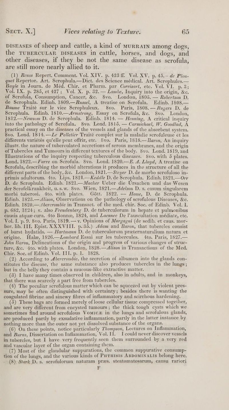 DISEASES of sheep and cattle, a kind of MuRRAIN among dogs, the TUBERCULAR DISEASES in cattle, horses, and dogs, and other diseases, if they be not the same disease as scrofula, are still more nearly allied to it. (1) Reuss Repert. Comment. Vol. XIV. p. 423 ff. Vol. XV. p. 45.— de Plou- quet Repertor. Art. Scrophula.—Dict. des Science médical. Art. Scrophules.— Bayle in Journ. de Méd. Chir. et Pharm. par Corvisart, etc. Vol. VI. p. 38; Vol. IX. p. 285, et 427; Vol. X. p. 32. — Lambe, Inquiry into the origin, &amp;c. of Scrofula, Consumption, Cancer, &amp;c. 8vo. London, 1805. — Robertson D. de Scrophula. Edinb. 1809.—Russel, A treatise on Scrofula. Edinb. 1808.— Baume Traité sur le vice Scrophuleux. 8vo. Paris, 1808.— Rogers D. de Scrophula. Edinb. 1810.—Armstrong, Essay on Scrofula, &amp;c. S8vo. London, 1812.—Newsom D. de Scrophula. Edinb. 1814. — Henning, A critical inquiry into the pathology of Scrofula. 8vo. Lend. 1815. — Carmichael, W. Goodlad, A practical essay on the diseases of the vessels and glands of the absorbent system. 8vo. Lond. 1814.—Le Pelletier Traité complet sur la maladie scrofuleuse et les différents variétés qu’elle peut offrir, etc. Svo. Paris, 1818.—Baron, An inquiry illustr. the nature of tuberculated accretions of serous membranes, and the origin of Tubercles and Tumours in different textures of the body. 8vo. Lond. 1819, and Illustrations of the inquiry respecting tuberculous diseases. 8vo. with 5 plates. Lond. 1822.—Farre on Scrofula. 8vo. Lond. 1820.—E. 4. Lloyd, A treatise on Scrofula, describing the morbid alterations it produces in the structure of all the different parts of the body, &amp;c. London, 1821.—Steyer D. de morbo scrofuloso in- primis adultorum. 4to. Lips. 1821.—Keddle D. de Scrophula. Edinb. 1821.—Orr D. de Scrophula. Edinb. 1821.—Macher Ueber die Ursachen und das Wesen der Scrofelkrankheit, u.s.w. 8vo. Wien, 1821.—<ddelson D. s. casum singularem morbi tuberosi. 4to. with plates. Gétt. 1822. — Home, D. de Scrophula. Edinb. 1823.—Alison, Observations on the pathology of scrofulous Diseases, &amp;c. Edinb. 1820.—.4bercrombie in Transact. of the med. chir. Soc. of Edinb. Vol. I. p- 682, 1824; v. also Freudenberg D. de tuberculorum in hepate et pulmonibus causis atque cura. 4to Bonne, 1824, and Laennec De l’auscultation médiate, etc. Vol. I. p. 9. 8vo. Paris, 1819.— v. Opinions of Morgagni (de sedib. et caus. mor- bor. lib. III. Epist. XXXVIII. p.35.) Adam and Baron, that tubercles consist of burst hydatids. — Hartmann D. de tuberculorum preternaturalium natura et origine. Hale, 1826.—Zombard Essai sur les tubercules. 4to. Paris, 1827.— John Baron, Delineations of the origin and progress of various changes of struc- ture, &amp;c. 4to. with plates. London, 1828.—Alison in Transactions of the Med. Chir. Soc. of Edinb. Vol. III. p. 1. 1828. (2) According to Abercrombie, the secretion of albumen into the glands con- stitutes the disease, the same substance also produces tubercles in the lungs; but in the belly they contain a mucous-like extractive matter. (3) I have many times observed in children, also in adults, and in monkeys, that there was scarcely a part free from tubercles. (4) The peculiar scrofulous matter which can be squeezed out by violent pres- sure, may be often distinguished with certainty; besides there is wanting the coagulated fibrine and sinewy fibres of inflammatory and scirrhous hardening. (5) These bags are formed merely of loose cellular tissue compressed together, and are very different from encysted tumours; the thick tough cysts which we sometimes find around scrofulous Vomic# in the lungs and scrofulous glands, are produced partly by exsudative inflammation, partly in the latter instance by nothing more than the outer not yet dissolved substance of the organs. (6) On these points, notice particularly Thompson, Lectures on Inflammation, and Burns, Dissertation on Inflammation, Vol. II. I could never discover vessels in tubercles, but I have very frequently seen them surrounded by a very red and vascular layer of the organ containing them. ; (7) Most of the glandular suppurations, the common suppurative consump- tion of the lungs, and the various kinds of Putuisis ABDOMINALIS belong here. (8) Stark D. s. scrofulorum naturam pres. steatomatosarum, causu rarior) F
