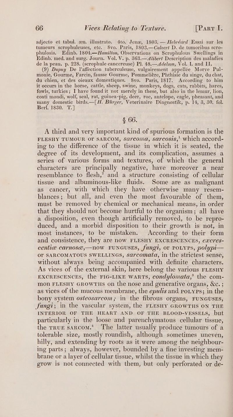adjecto et tabul. en. illustrato. 4to. Jena, 1803. — Hebréard Essai sur les tumeurs scrophuleuses, etc. 8vo. Paris, 1803.—Calvert D. de tumoribus scro- phulosis. Edinb. 1804.—Hamilton, Observations on Scrophulous Swellings in Edinb. med. and surg. Journ. Vol. V. p. 8363.—Alibert Description des maladies de la peau. p. 228. (scrophule cancereuse) Pl. 48.—Adelson, Vol. I. and II. (9) Dupuy De Vaffection tuberculeuse, vulgairement appellée Morve Pul- monie, Gourme, Farcin, fausse Gourme, Pommeliére, Phthisie du singe, du chat, du chien, et des oieaux domestiques. 8yvo. Paris, 1817. According to him it occurs in the horse, cattle, sheep, swine, monkeys, dogs, cats, rabbits, hares, fowls, turkies; I have found it not merely in these, but also in the lemur, lion, coati mondi, wolf, seal, rat, guinea-pig, deer, roe, antelope, eagle, pheasant, and many domestic birds.—[A. Birger, Veterinaire Diagnostik, p. 14, 3, 30. fol. Berl. 1830. T.] § 66. A third and very important kind of spurious formation is the FLESHY TUMOUR or SARCOM, sarcoma, sarcosis,' which accord- ing to the difference of the tissue in which it is seated, the degree of its development, and its complication, assumes a series of various forms and textures, of which the general characters are principally negative, have moreover a near resemblance to flesh,’ and a structure consisting of cellular tissue and albuminous-like fluids. Some are as malignant as cancer, with which they have otherwise many resem- blances; but all, and even the most favourable of them, must be removed by chemical or mechanical means, in order that they should not become hurtful to the organism; all have a disposition, even though artificially removed, to be repro- duced, and a morbid disposition to their growth is not, in most instances, to be mistaken. According to their form and consistence, they are now FLESHY EXCRESCENCES, excres- centie carnos@,—Nn0W FUNGUSES, fungi, or POLYPS, polypi— Or SARCOMATOUS SWELLINGS, sarcomata, in the strictest sense, without always being accompanied with definite characters. As vices of the external skin, here belong the various FLESHY EXCRESCENCES, the FIG-LIKE WARTS, condylomata,® the com- mon FLESHY GROWTHS on the nose and generative organs, &amp;c. ; as vices of the mucous membrane, the epudis and PoLyPs; in the bony system osteosarcom,; in the fibrous organs, FUNGUSES, fungi; in the vascular system, the FLESHY GROWTHS ON THE INTERIOR OF THE HEART AND OF THE BLOOD-VESSELS, but particularly in the loose and parenchymatous cellular tissue, the TRUE sarcoM.* The latter usually produce tumours of a tolerable size, mostly roundish, although sometimes uneven, hilly, and extending by roots as it were among the neighbour- ing parts; always, however, bounded by a fine investing mem- brane or a layer of cellular tissue, whilst the tissue in which they grow is not connected with them, but only perforated or de-