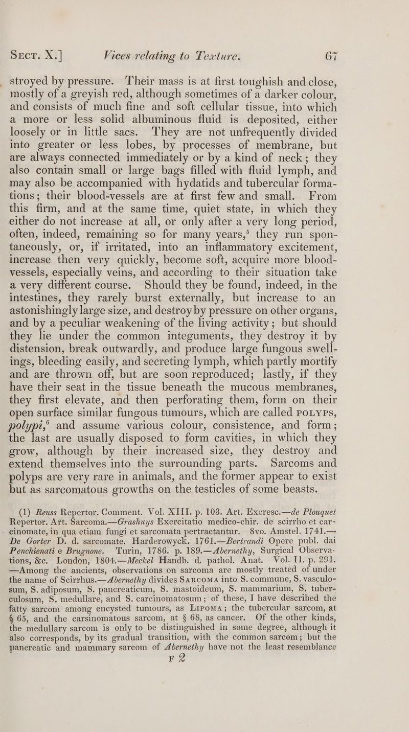 a stroyed by pressure. Their mass is at first toughish and close, mostly of a greyish red, although sometimes of a darker colour, and consists of much fine and soft cellular tissue, into which a more or less solid albuminous fluid is deposited, either loosely or in little sacs. They are not unfrequently divided into greater or less lobes, by processes of membrane, but are always connected immediately or by a kind of neck; they also contain small or large bags filled with fluid lymph, and may also be accompanied with hydatids and tubercular forma- tions; their blood-vessels are at first few and small. From this firm, and at the same time, quiet state, in which they either do not increase at all, or only after a very long period, often, indeed, remaining so for many years,’ they run spon- taneously, or, if irritated, into an inflammatory excitement, increase then very quickly, become soft, acquire more blood- vessels, especially veins, and according to their situation take a very different course. Should they be found, indeed, in the intestines, they rarely burst externally, but increase to an astonishingly large size, and destroy by pressure on other organs, and by a peculiar weakening of the living activity; but should they lie under the common integuments, they destroy it by distension, break outwardly, and produce large fungous swell- ings, bleeding easily, and secreting lymph, which partly mortify and are thrown off, but are soon reproduced; lastly, if they have their seat in the tissue beneath the mucous membranes, they first elevate, and then perforating them, form on their open surface similar fungous tumours, which are called poLyes, polypt,° and assume various colour, consistence, and form; the last are usually disposed to form cavities, in which they grow, although by their increased size, they destroy and extend themselves into the surrounding parts. Sarcoms and polyps are very rare in animals, and the former appear to exist but as sarcomatous growths on the testicles of some beasts. (1) Reuss Repertor. Comment. Vol. XIII. p. 103. Art. Excresc.—de Plouquet Repertor. Art. Sarcoma.—Grashuys Exercitatio medico-chir. de scirrho et car- De Gorter D. d. sarcomate. Harderowyck. 1761.—Bertrandi Opere publ. dai Penchienati e Brugnone. ‘Turin, 1786. p. 189.—Abernethy, Surgical Observa- tions, &amp;c. London, 1804.—Meckel Handb. d. pathol. Anat. Vol. II. p. 291. —Among the ancients, observations on sarcoma are mostly treated of under the name of Scirrhus.— Abernethy divides Sarcoma into S. commune, S. vasculo- sum, S. adiposum, S. pancreaticum, §. mastoideum, S. mammarium, S. tuber- culosum, S. medullare, and S. carcinomatosum; of these, I have described the fatty sarcom among encysted tumours, as Lipoma; the tubercular sarcom, at § 65, and the carsinomatous sarcom, at § 68, as cancer. Of the other kinds, the medullary sarcom is only to be distinguished in some degree, although it also corresponds, by its gradual transition, with the common sarcom; but the pancreatic and mammary sarcom of Abernethy have not the least resemblance 2